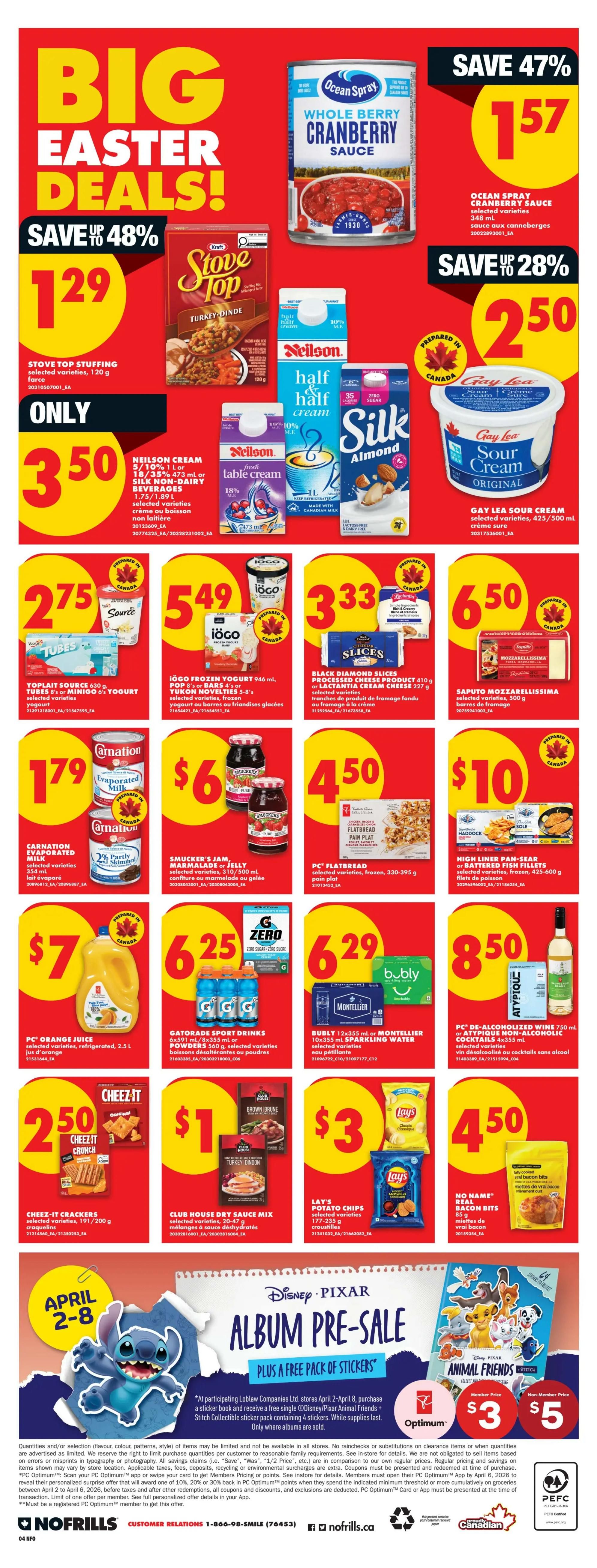 No Frills Ontario Weekly Flyer Specials, Page 7. Big Easter Deals! Save up to 48% on Stove Top Stuffing, 120 g for $1.29. Save 47% on Ocean Spray Whole Berry Cranberry Sauce, 348 ml for $1.57. Save 28% on Gay Lea Sour Cream Original, 425/500 ml for $2.50. Only $3.50 for Neilson Cream 5/10% 1 L or Silk Non-Dairy Beverages 1.75/1.89 L. $2.75 for Yoplait Source 630 g or Minigo 5's Yogurt. $5.49 for IöGO Frozen Yogurt 946 ml or Yukon Novelties 5-8's. $3.33 for Black Diamond Slices Processed Cheese Product 410 g or Lactantia Cream Cheese 327 g. $1.79 for Carnation Evaporated Milk. $6 for Smucker's Jam, Marmalade or Jelly selected varieties 375/500 ml. $4.50 for PC Flatbread selected varieties, 330-395 g. $10 for High Liner Pan-Sear or Battered Fish Fillets selected varieties, 425-600 g. $7 for PC Orange Juice selected varieties, 2.5 L. $6.25 for Gatorade Sport Drinks 6x591 ml/8x355 ml or Powder 500 g. $6.29 for Bubly 12x355 ml or Montellier 10x355 ml Sparkling Water selected varieties. $8.50 for PC De-Alcoholized Wine 750 ml or Attypique Non-Alcoholic Cocktails 4x355 ml. $2.50 for Cheez-It Crackers 191/200 g. $1 for Club House Dry Sauce Mix selected varieties. $3 for Lay's Potato Chips selected varieties 170-235 g. $4.50 for No Name Real Bacon Bits 85 g. Plus a Disney Pixar Album Pre-Sale with a free pack of stickers, available April 2-8. Member price $3, Non-Member price $5.