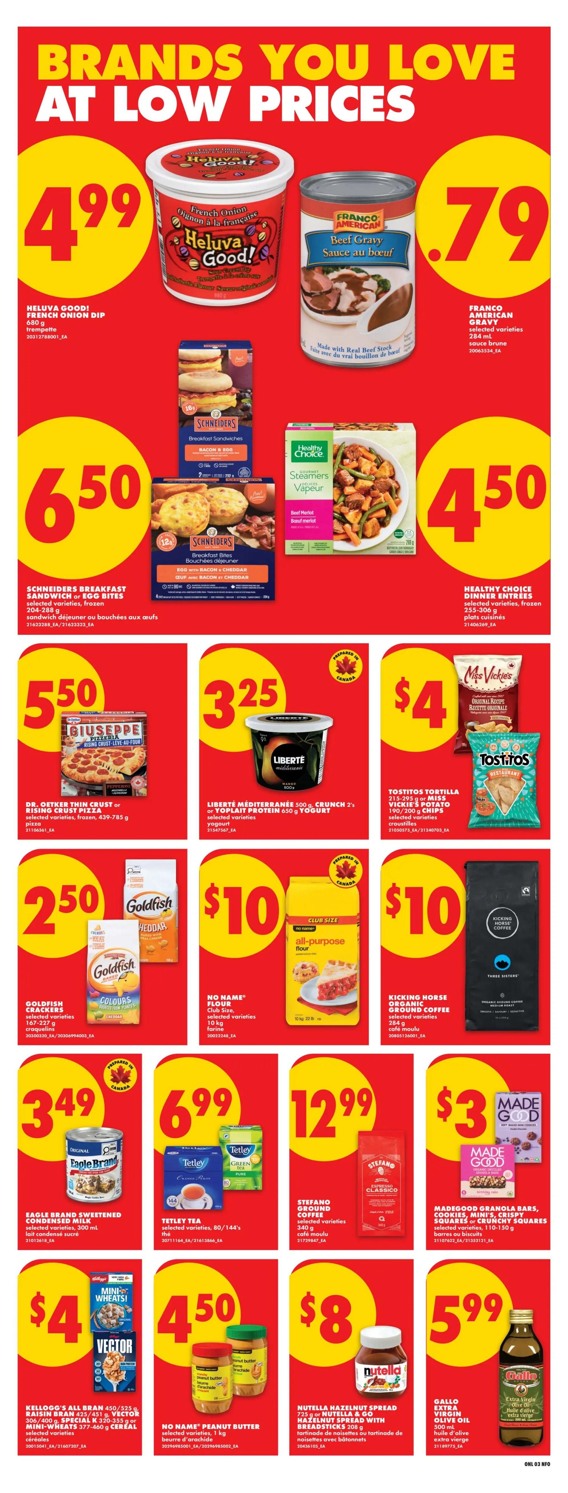 No Frills weekly flyer specials page 9. Featuring Heluva Good! French Onion Dip for $4.99. Franco American Beef Gravy for $0.79. Schneiders Breakfast Sandwiches or Egg Bites for $6.50. Healthy Choice Dinner Entrees for $4.50. Giuseppe Pizza for $5.50. Liberté Mediterranean Yogurt for $3.25. Tostitos Tortilla Chips or Miss Vickie's Potato Chips for $4. Goldfish Crackers for $2.50. No Name All-Purpose Flour for $10. Kicking Horse Organic Ground Coffee for $10. Eagle Brand Sweetened Condensed Milk for $3.49. Tetley Tea for $6.99. Stefano Ground Coffee for $12.99. Madegood Granola Bars or Crunchy Squares for $3. Vector Cereal for $4. No Name Peanut Butter for $4.50. Nutella Hazelnut Spread with Breadsticks for $8. Gallo Extra Virgin Olive Oil for $5.99.