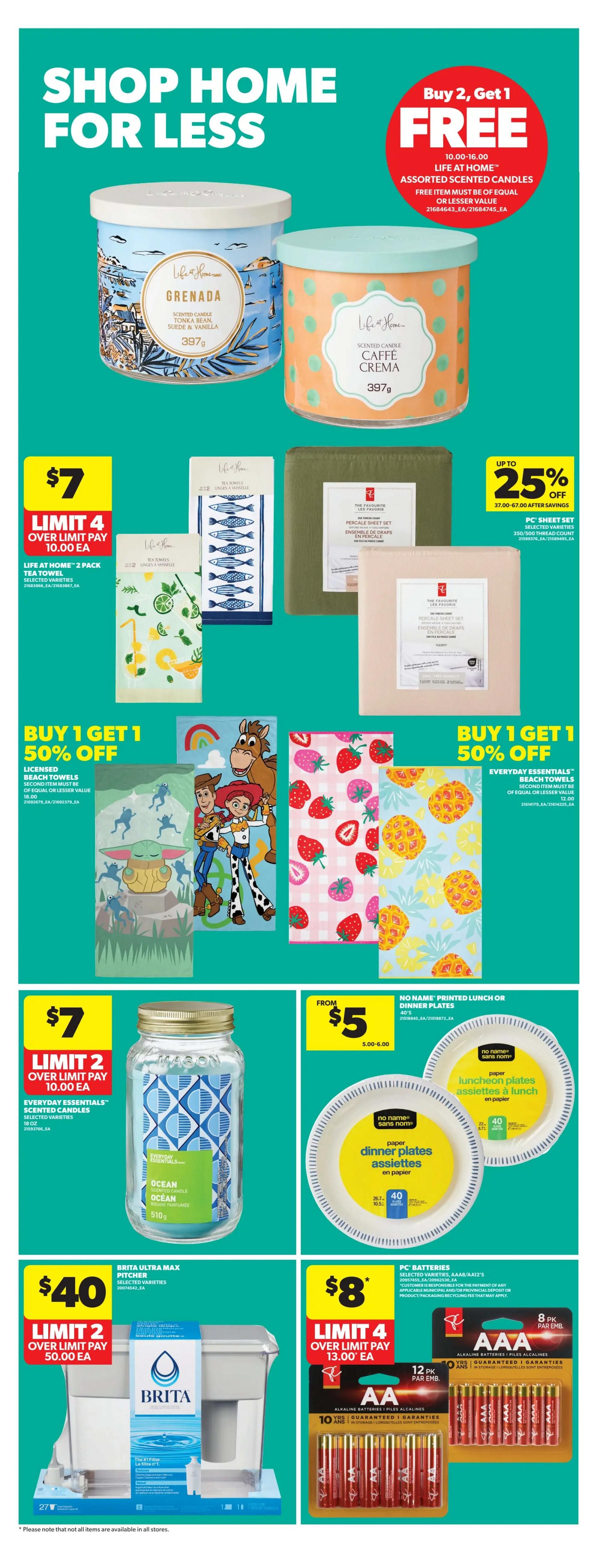 Real Canadian Superstore weekly flyer specials, page 32. Shop Home for Less with a Buy 2, Get 1 Free offer on Life at Home Assorted Scented Candles, including Grenada and Caffè Crema scents, 397g. Also, buy 1, get 1 50% off on Life at Home 2-pack Tea Towels and Everyday Essentials Beach Towels. Get up to 25% off PC Sheet Sets, 350/500 thread count. Special pricing includes Life at Home 2-pack Tea Towels for $7 (limit 4, over limit pay $10.00 each). Everyday Essentials Scented Candles are $7 (limit 2, over limit pay $10.00 each). No Name Printed Lunch or Dinner Plates are from $5.00-$6.00. Brita Ultra Max Pitcher is $40 (limit 2, over limit pay $50.00 each). PC Batteries, AA or AAA, are $8 (limit 4, over limit pay $13.00 each) for 8 or 12 packs. Please note that not all items are available in all stores.