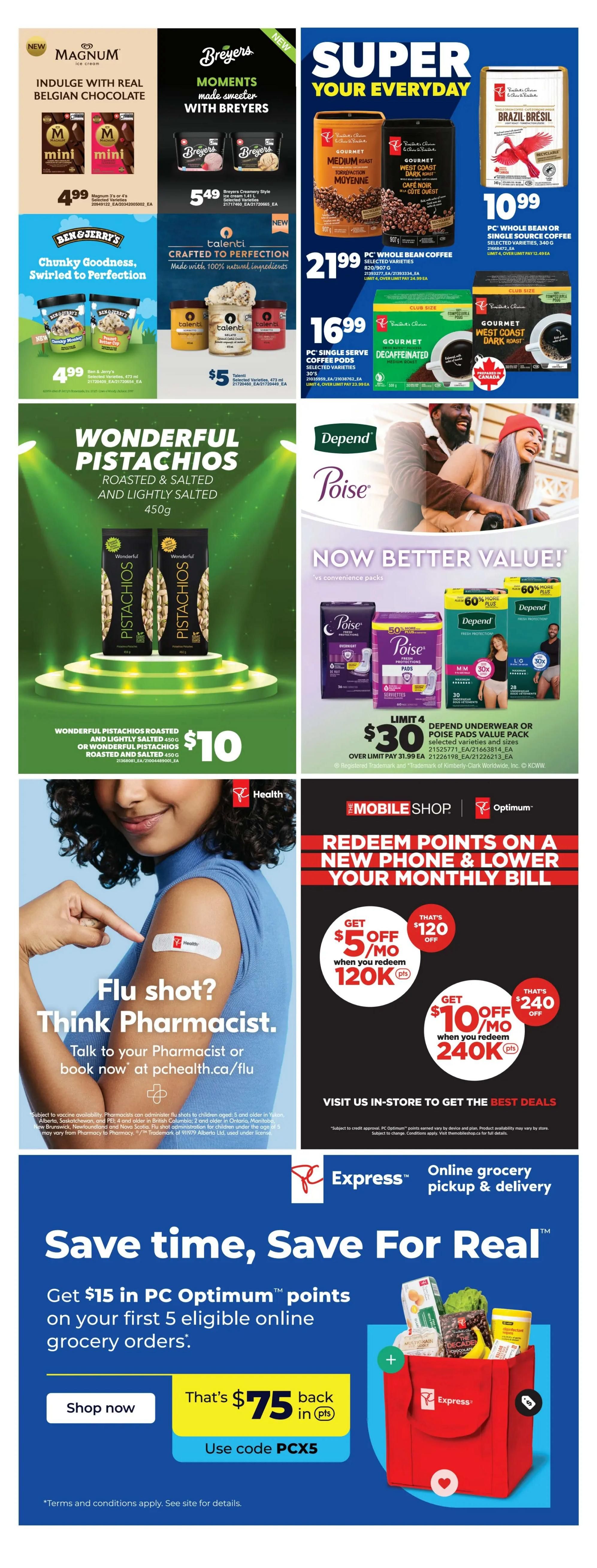 Real Canadian Superstore weekly flyer specials, page 38. Indulge in real Belgian chocolate with Magnum mini ice cream bars for $4.99. Breyers moments made sweeter with Breyers ice cream for $5.49. Super your everyday with PC Whole Bean or Single Source Coffee for $10.99 and PC Whole Bean Coffee for $21.99. PC Single Serve Coffee Pods are $16.99. Ben & Jerry's Chunky Goodness ice cream is $4.99. Talenti Gelato & Sorbetto is $5. Wonderful Pistachios Roasted & Salted and Lightly Salted 450g are $10. Depend and Poise products are now better value, with underwear or pads value packs for $30. Get $5 off per month when you redeem 120K PC Optimum points, that's $120 off. Get $10 off per month when you redeem 240K PC Optimum points, that's $240 off. Flu shot? Think Pharmacist. Talk to your pharmacist or book now at pchealth.ca/flu. Save time, Save For Real with online grocery pickup & delivery. Get $15 in PC Optimum points on your first 5 eligible online grocery orders. Shop now and get $75 back in PC Optimum points using code PCX5.