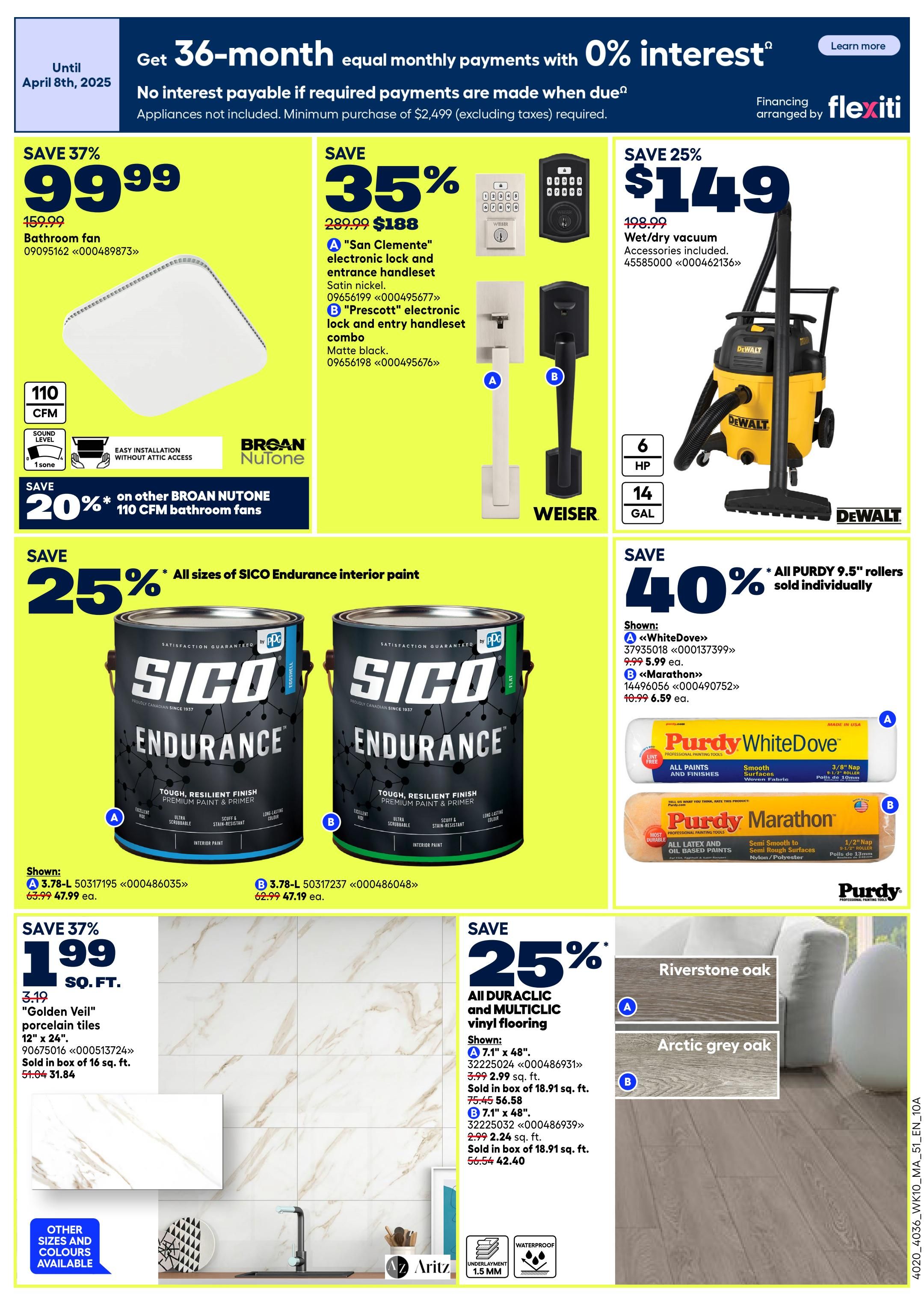 Rona Atlantic Canada Weekly Flyer Specials, Page 2. Get 36-month equal monthly payments with 0% interest on appliances over $2,499. Save 37% on a Broan-NuTone 110 CFM bathroom fan, now $99.99. Save 35% on 'San Clemente' electronic lockset in satin nickel for $188, and 'Prescott' electronic lock and entry handleset combo in matte black for $188. Save 25% on a DeWalt 6 HP, 14-gallon wet/dry vacuum for $149. Save 20% on other Broan-NuTone 110 CFM bathroom fans. Save 25% on all sizes of SICO Endurance interior paint. Shown: A 3.78-L SICO Endurance paint for $47.99 and B 3.78-L SICO Endurance paint for $47.19. Save 40% on all Purdy 9.5' rollers sold individually. Shown: A Purdy WhiteDove roller for $5.99 ea. and B Purdy Marathon roller for $6.59 ea. Save 37% on 'Golden Veil' porcelain tiles, 12' x 24', for $1.99 sq. ft. Sold in boxes of 16 sq. ft. for $31.84. Save 25% on all Duraclic and Multiclic vinyl flooring. Shown: A 7.1' x 48' Duraclic flooring in Riverstone oak for $2.99 sq. ft., sold in boxes of 18.91 sq. ft. for $56.58. B 7.1' x 48' Multiclic flooring in Arctic grey oak for $2.24 sq. ft., sold in boxes of 18.91 sq. ft. for $42.40.