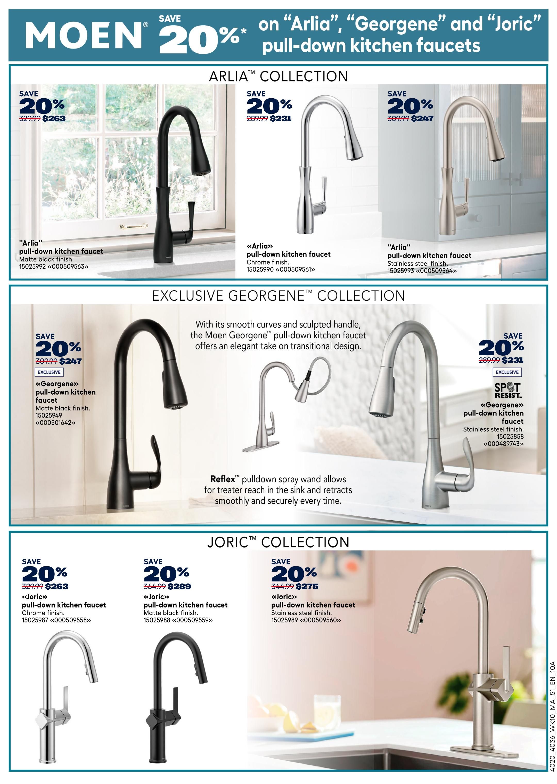 Rona Atlantic Canada Weekly Flyer Specials, Page 20. Save 20% on Moen Arlia, Georgene and Joric pull-down kitchen faucets. Featured in the Arlia Collection: Arlia pull-down kitchen faucet in matte black finish, originally $329.99, now $263. Arlia pull-down kitchen faucet in chrome finish, originally $289.99, now $231. Arlia pull-down kitchen faucet in stainless steel finish, originally $309.99, now $247. In the Exclusive Georgene Collection: Georgene pull-down kitchen faucet in matte black finish, originally $309.99, now $247. Georgene pull-down kitchen faucet in stainless steel finish, originally $289.99, now $231. The Georgene faucet features Reflex pulldown spray wand for greater reach. In the Joric Collection: Joric pull-down kitchen faucet in chrome finish, originally $329.99, now $263. Joric pull-down kitchen faucet in matte black finish, originally $364.99, now $289. Joric pull-down kitchen faucet in stainless steel finish, originally $344.99, now $275.