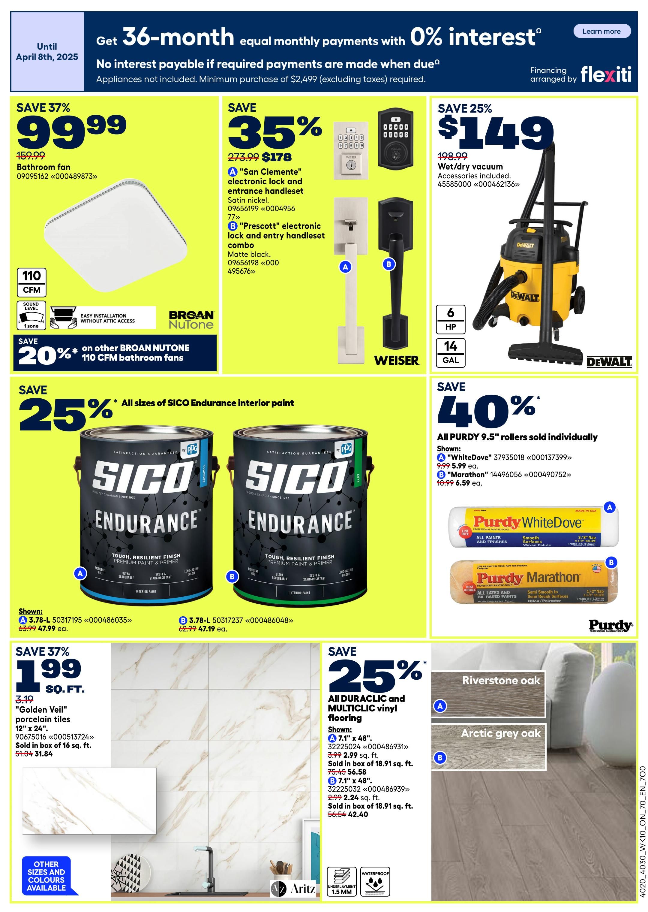 Rona Ontario Weekly Flyer Specials Page 2. Get 36-month equal monthly payments with 0% interest until April 8th, 2025. No interest payable if required payments are made when due. Appliances not included. Minimum purchase of $2,499 (excluding taxes) required. Financing arranged by Flexiti. Save 37% on a Broan-NuTone 110 CFM bathroom fan for $99.99, originally $159.99. Save 20% on other Broan-NuTone 110 CFM bathroom fans. Save 35% on San Clemente electronic lock and entrance handlesets in satin nickel for $178, originally $273.99. Also available is the Prescott electronic lock and entry handleset combo in matte black. Save 25% on all sizes of SICO Endurance interior paint. Shown are A 3.78-L Sico Endurance paint for $47.99, originally $63.99, and B 3.78-L Sico Endurance paint for $47.19, originally $62.99. Save 25% on 12' x 24' 'Golden Veil' porcelain tiles for $1.99 sq. ft., originally $3.19 sq. ft. Sold in boxes of 16 sq. ft. for $31.84. Save 40% on all Purdy 9.5' rollers. Shown are A Purdy WhiteDove roller for $5.99 ea., originally $9.99 ea., and B Purdy Marathon roller for $6.59 ea., originally $10.99 ea. Save 25% on all Duraclic and Multiclic vinyl flooring. Shown are A 7.1' x 48' Riverstone oak flooring for $2.99 sq. ft., originally $3.99 sq. ft., sold in boxes of 18.91 sq. ft. for $56.58. Also shown is B 7.1' x 48' Arctic grey oak flooring for $2.24 sq. ft., originally $2.99 sq. ft., sold in boxes of 18.91 sq. ft. for $42.40. Save 25% on a DeWalt 6 HP 14-gallon wet/dry vacuum for $149, originally $198.99.