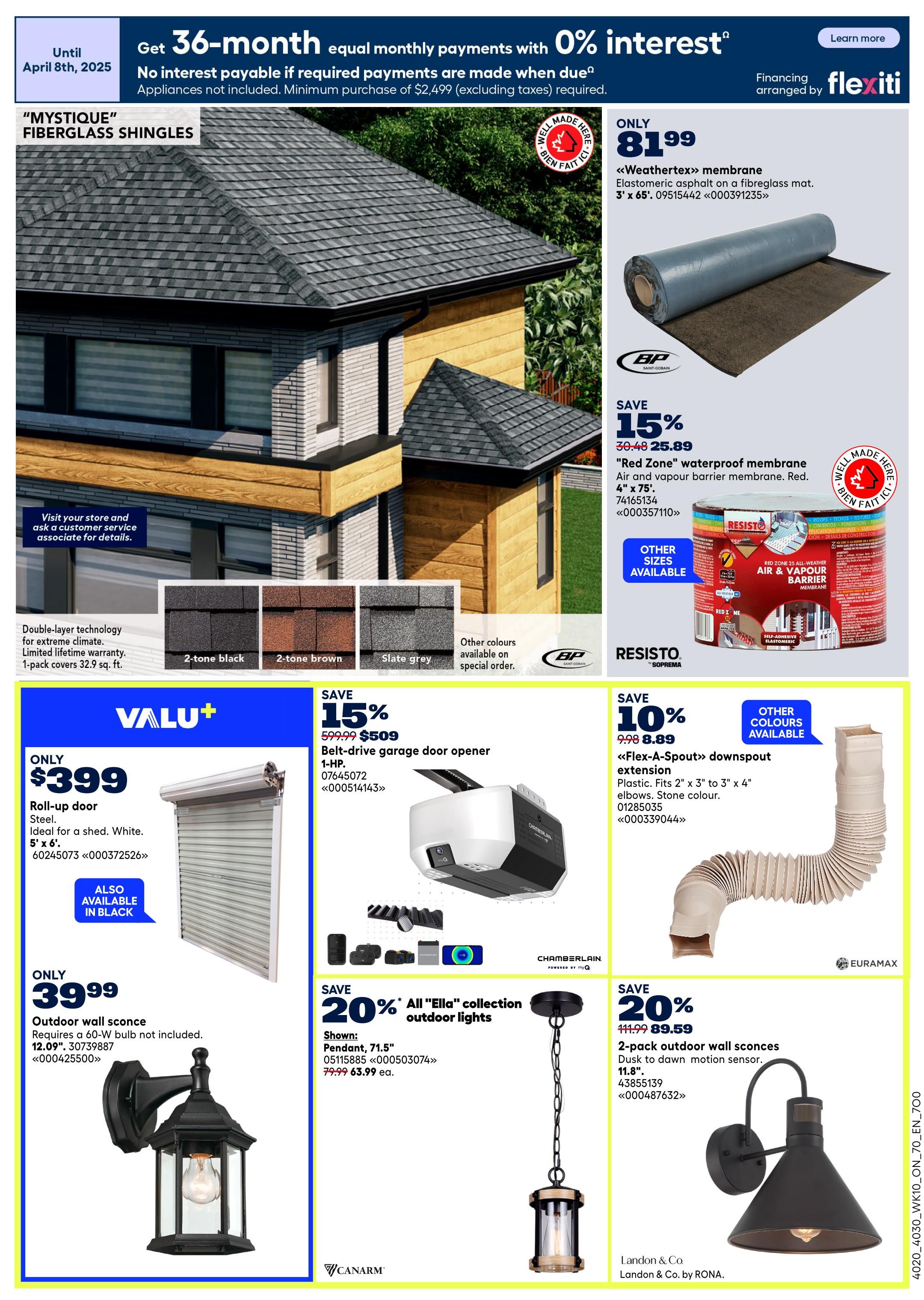 Rona Ontario Weekly Flyer Specials, Page 15. Get 36-month equal monthly payments with 0% interest until April 8th, 2025, on purchases of $2,499 or more (excluding taxes). Financing arranged by Flexiti. Featured products include 'Mystique' fiberglass shingles with double-layer technology and limited lifetime warranty, available in 1-pack covers of 32.9 sq. ft. Also shown are 2-tone black, 2-tone brown, and slate grey shingle colours, with other colours available on special order. 'Weathertex' membrane, an elastomeric asphalt on a fibreglass mat, 3' x 65', is available for $81.99. Save 15% on 'Red Zone' waterproof membrane, air and vapour barrier membrane, 4' x 75', for $25.89. Valu+ Roll-up door in steel, ideal for a shed, white, 5' x 6', is only $399. Also available in black. Save 15% on a belt-drive garage door opener, 1-HP, for $509 (regularly $599.99). Save 10% on 'Flex-A-Spout' downspout extension, plastic, fits 2' x 3' to 3' x 4' elbows, stone colour, for $8.89 (regularly $9.98). Also available in other colours. Save 20% on all 'Ella' collection outdoor lights. Shown: Pendant, 71.5', for $63.99 each (regularly $79.99). Also shown: 2-pack outdoor wall sconces, dusk to dawn motion sensor, 11.8', for $89.59. Outdoor wall sconce requires a 60-W bulb, not included, 12.09', for $39.99. All products are by Rona.