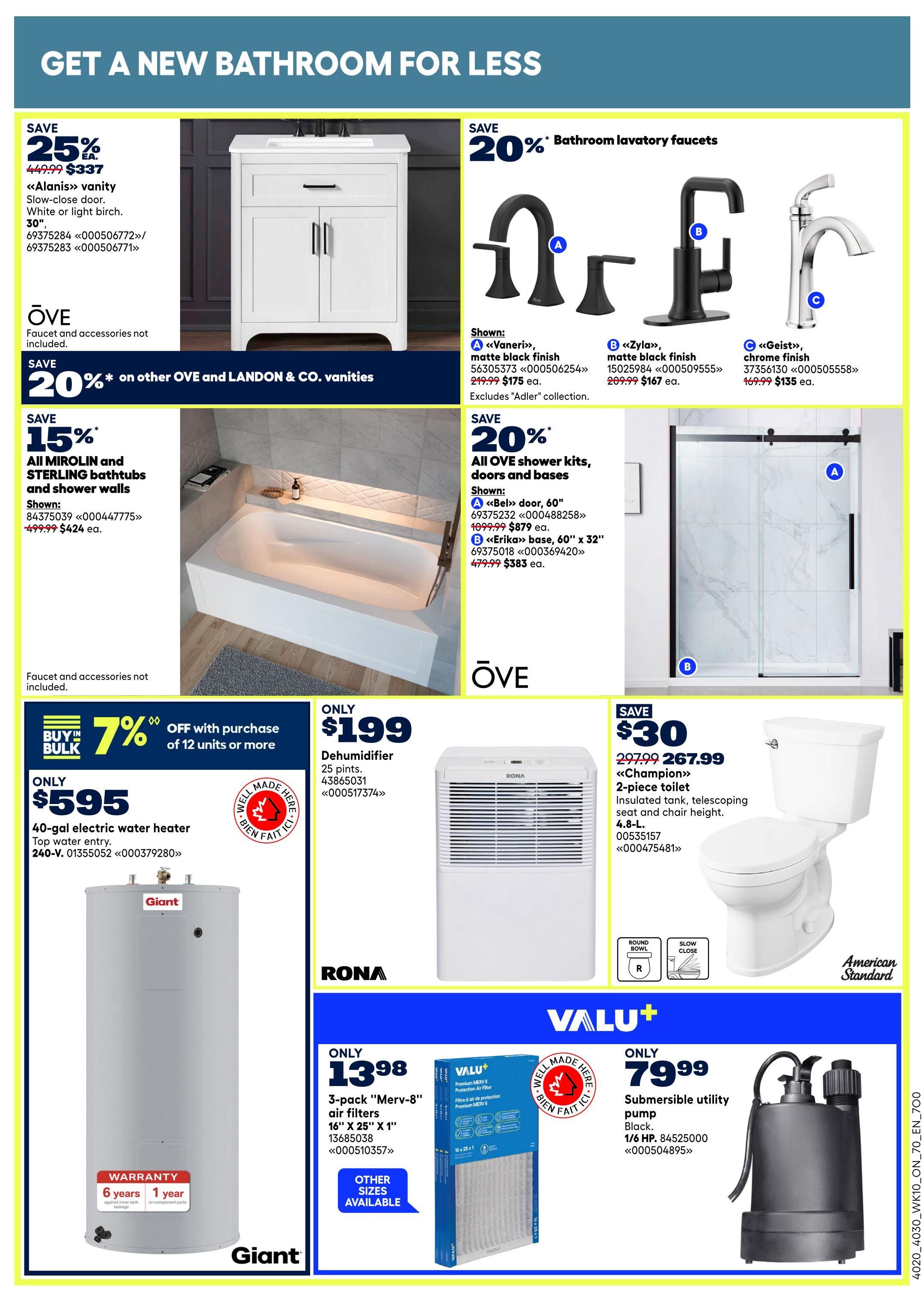 Rona Ontario Weekly Flyer Specials, Page 20. Get a new bathroom for less. Save 25% on the Alanis vanity, slow-close door, 30-inch, in white or light birch, for $337. Faucets and accessories are not included. Save 20% on other OVE and LANDON & CO. vanities. Save 15% on all MIROLIN and STERLING bathtubs and shower walls, shown with model 84375039 for $424. Faucets and accessories not included. Save 20% on bathroom lavatory faucets. Shown: Vaneri matte black finish for $175, Zyla matte black finish for $167, and Geist chrome finish for $135. Excludes 'Adler' collection. Save 20% on all OVE shower kits, doors and bases. Shown: Bel door, 60-inch for $879, and Erika base, 60' x 32' for $383. Only $199 for a 25-pint dehumidifier, model 43865031. Only $595 for a 40-gallon electric water heater, top water entry, model 240-V. Buy in bulk and save 7% off with purchase of 12 units or more. Only $13.98 for a 3-pack of 'Merv-8' air filters, 16' x 25' x 1'. Other sizes available. Only $79.99 for a submersible utility pump, 1/6 HP, black, model 84525000.