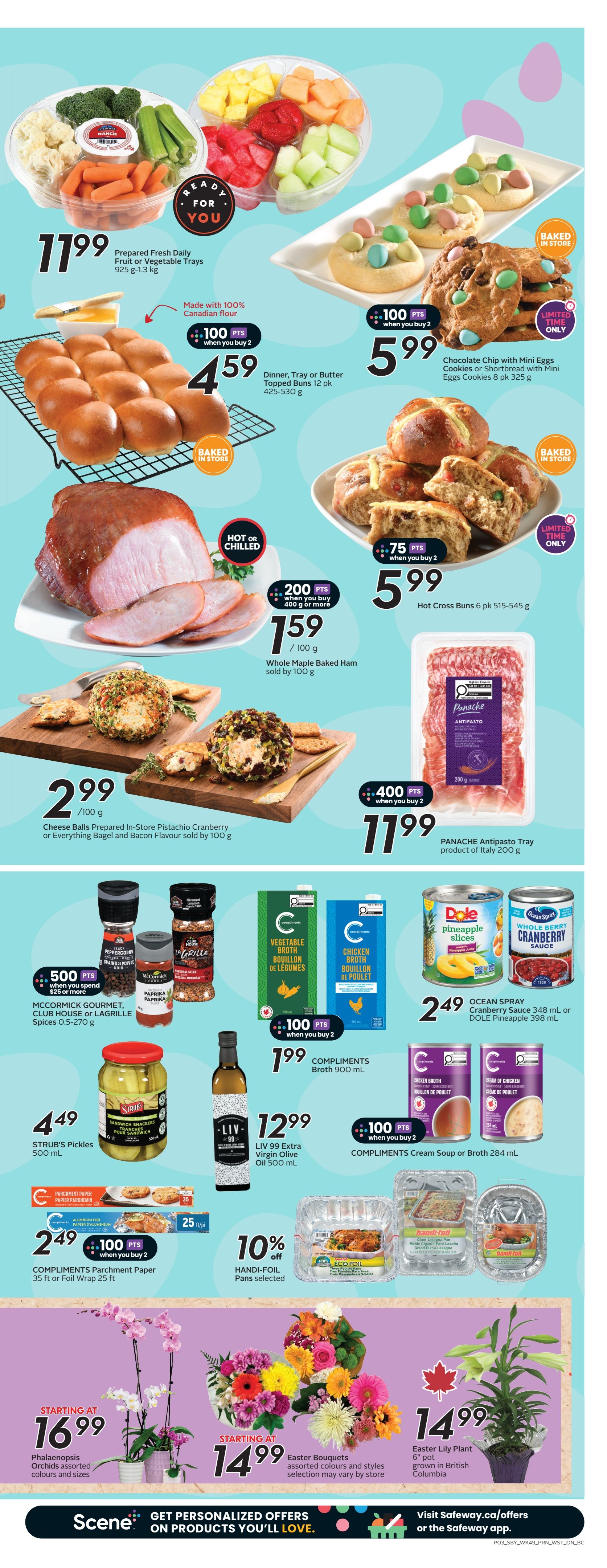 Safeway flyer page 6 specials include: Prepared Fresh Daily Fruit or Vegetable Trays for $11.99. Dinner, Tray or Butter Topped Buns 12 pk for $4.59, with 100 bonus Scene points when you buy 2. Chocolate Chip or Shortbread Cookies with Mini Eggs 8 pk for $5.99, limited time only. Whole Maple Baked Ham sold by 100g for $1.59/100g, with 200 bonus Scene points when you buy 400g or more. Hot Cross Buns 6 pk for $5.99, with 75 bonus Scene points when you buy 2. Cheese Balls Prepared In-Store Pistachio Cranberry or Everything Bagel and Bacon Flavour sold by 100g for $2.99/100g, with 400 bonus Scene points when you buy 2. Panache Antipasto Tray product of Italy 200g for $11.99. MCCORMICK GOURMET, CLUB HOUSE or LAGRILLÉ Spices 0.5-270 g, with 500 bonus Scene points when you spend $25 or more. STRUB'S Pickles 500 mL for $4.49. LIV 99 Extra Virgin Olive Oil 500 mL for $12.99. COMPLIMENTS Broth 900 mL for $1.99, with 100 bonus Scene points when you buy 2. Ocean Spray Cranberry Sauce 348 mL or DOLE Pineapple 398 mL for $2.49. COMPLIMENTS Cream Soup or Broth 284 mL for $1.99, with 100 bonus Scene points when you buy 2. COMPLIMENTS Parchment Paper 35 ft or Foil Wrap 25 ft for $2.49, with 100 bonus Scene points when you buy 2. 10% off HANDI-FOIL Pans selected. Phalaenopsis Orchids assorted colours and sizes starting at $16.99. Easter Bouquets assorted colours and styles starting at $14.99. Easter Lily Plant 6' pot grown in British Columbia for $14.99.
