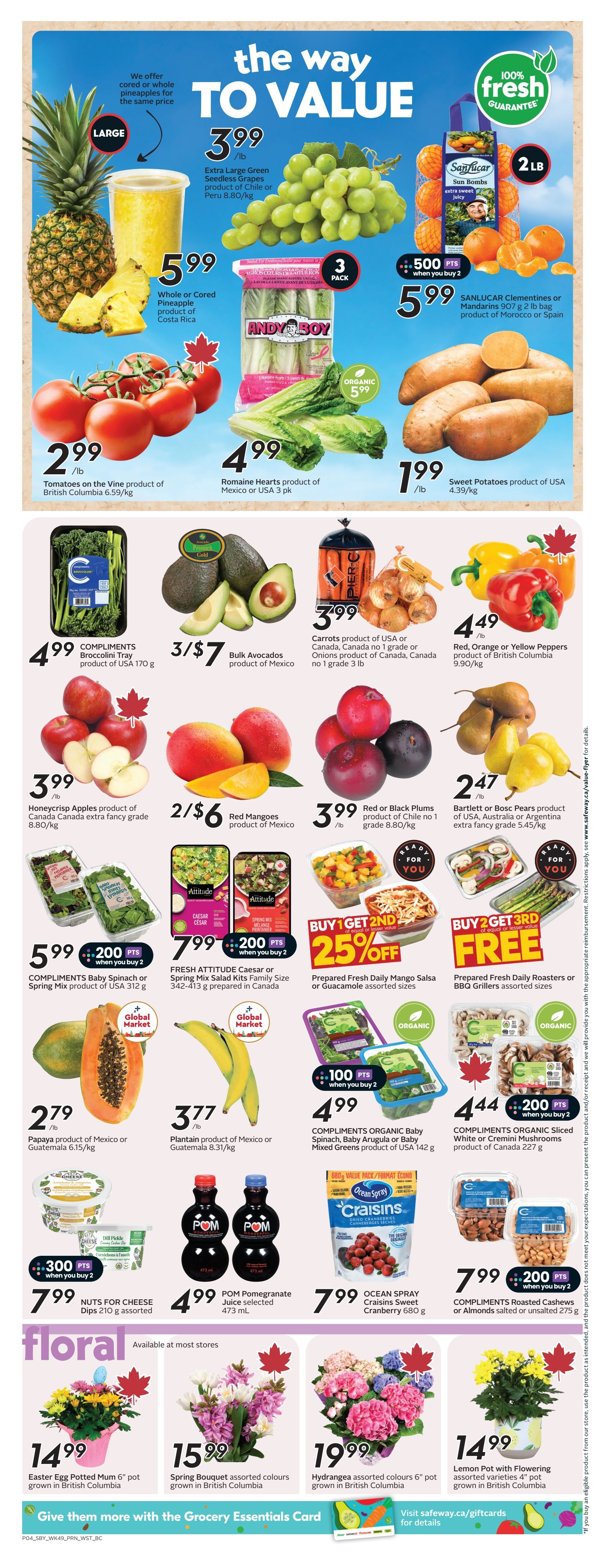 Safeway weekly flyer specials page 7. Featuring 'The Way to Value' theme. Large Extra Large Green Seedless Grapes are $3.99/lb. Whole or Cored Pineapple from Costa Rica is $5.99. ANDY BOY Romaine Hearts product of Mexico or USA 3 pk for $4.99. Sweet Potatoes product of USA are $1.99/lb. Tomatoes on the Vine product of British Columbia 6.59/kg are $2.99/lb. COMPLIMENTS Broccolini Tray product of USA 170 g for $4.99. Bulk Avocados product of Mexico are 3 for $7. Carrots product of USA or Canada, no 1 grade or Onions product of Canada, no 1 grade 3 lb are $3.99. Red, Orange or Yellow Peppers product of British Columbia 9.90/kg are $4.49/lb. Honeycrisp Apples product of Canada extra fancy grade 8.80/kg are $3.99. Red Mangoes product of Mexico are 2 for $6. Red or Black Plums product of Chile no 1 grade 8.80/kg are $3.99/lb. Bartlett or Bosc Pears product of USA, Australia or Argentina extra fancy grade 5.45/kg are $2.47. COMPLIMENTS Baby Spinach or Spring Mix product of USA 312 g are $5.99 when you buy 2, earning 200 points. FRESH ATTITUDE Caesar or Spring Mix Salad Kits Family Size 342-413 g prepared in Canada are $7.99 when you buy 2, earning 200 points. Prepared Fresh Daily Mango Salsa or Guacamole assorted sizes are BUY 1 GET 2ND 25% OFF. Prepared Fresh Daily Roasters or BBQ Grillers assorted sizes are BUY 2 GET 3RD FREE. Papaya product of Mexico or Guatemala 6.15/kg is $2.79/lb. Plantain product of Mexico or Guatemala 8.31/kg is $3.77/lb. COMPLIMENTS ORGANIC Baby Spinach, Baby Arugula or Baby Mixed Greens product of USA 142 g are $4.99 when you buy 2, earning 100 points. COMPLIMENTS ORGANIC Sliced White or Cremini Mushrooms product of Canada 227 g are $4.44 when you buy 2, earning 200 points. NUTS FOR CHEESE Dips 210 g assorted are $7.99 when you buy 2, earning 300 points. POM Pomegranate Juice selected 473 mL are $4.99. OCEAN SPRAY Craisins Sweetened Dried Cranberries 680 g are $7.99. COMPLIMENTS Roasted Cashews or Almonds salted or unsalted 275 g are $7.99 when you buy 2. Floral section includes: Easter Egg Potted Mum 6' pot grown in British Columbia for $14.99. Spring Bouquet assorted colours grown in British Columbia for $15.99. Hydrangea assorted colours 6' pot grown in British Columbia for $19.99. Lemon Pot with Flowering assorted varieties 4' pot grown in British Columbia for $14.99.