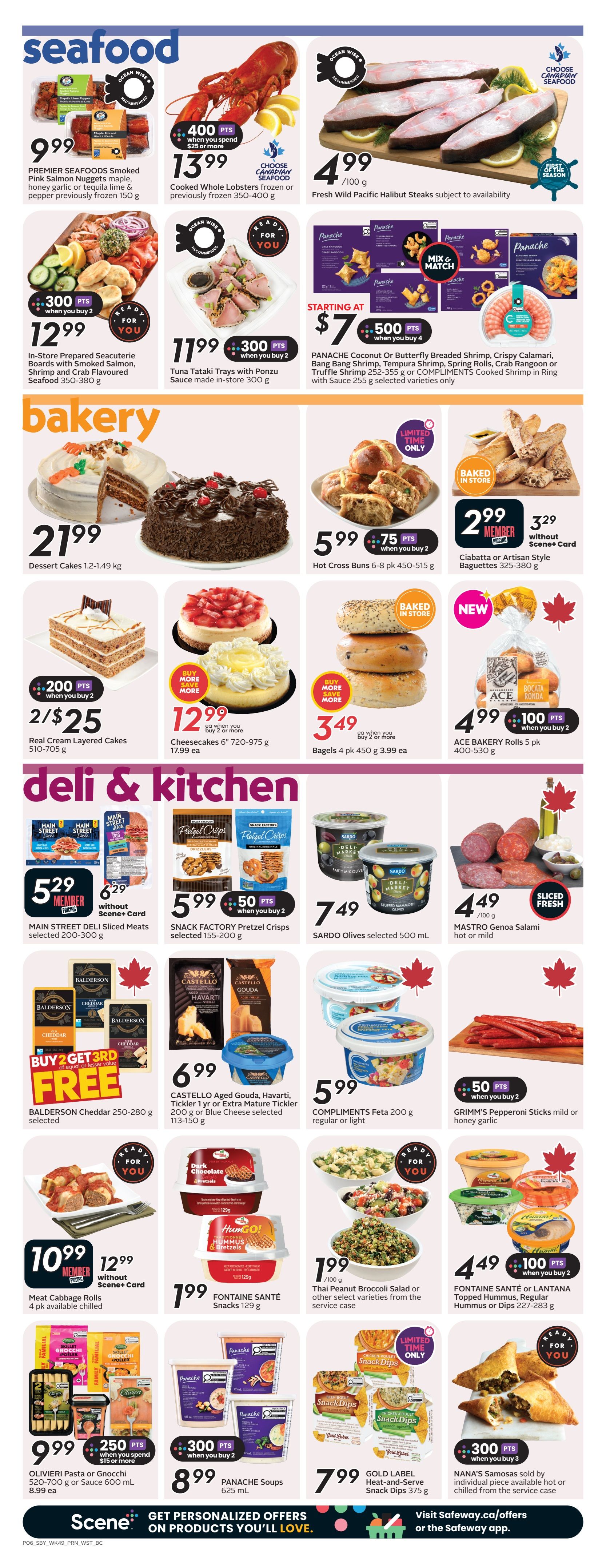 Safeway weekly flyer specials page 9 features seafood, bakery, and deli & kitchen items. In seafood, find Premier Seafoods Smoked Pink Salmon Nuggets for $9.99, Cooked Whole Lobsters for $13.99 with 400 bonus points when you spend $25 or more, and Fresh Wild Pacific Halibut Steaks for $4.99/100g. Also available are In-Store Prepared Seacuterie Boards for $12.99 with 300 bonus points when you buy 2, Tuna Tataki Trays for $11.99 with 300 bonus points when you buy 2, and Panache Coconut Or Butterfly Breaded Shrimp, Crispy Calamari, Bang Bang Shrimp, Tempura Shrimp, Spring Rolls, Crab Rangoon or Truffle Shrimp for starting at $7 with 500 bonus points when you buy 4. The bakery section offers Dessert Cakes for $21.99, Hot Cross Buns for $5.99 with 75 bonus points when you buy 2, and Ciabatta or Artisan Style Baguettes for $2.99 member pricing or $3.29 without Scene+ card. Also featured are Real Cream Layered Cakes for 2/$25, Cheesecakes for $12.99 when you buy 2 or more, Bagels for $3.49 when you buy 2 or more, and ACE BAKERY Rolls for $4.99 with 100 bonus points when you buy 2. In the deli & kitchen section, Main Street Deli Sliced Meats are $5.29 member pricing and $6.29 without Scene+ card. Snack Factory Pretzel Crisps are $5.99 with 50 bonus points when you buy 2, and Sardo Olives are $7.49. MASTRO Genoa Salami is $4.49/100g. BALDERSON Cheddar offers buy 2 get 3rd free. CASTELLO Aged Gouda, Havarti, Tickler 1 yr or Extra Mature Tickler are $6.99. COMPLIMENTS Feta is $5.99. GRIMM'S Pepperoni Sticks are $5.99 with 50 bonus points when you buy 2. Meat Cabbage Rolls are $10.99 or $12.99 without Scene+ card. FONTAINE SANTÉ Snacks are $1.99. Thai Peanut Broccoli Salad or other select varieties are $1.99/100g. OLIVIERI Pasta or Gnocchi are $9.99 with 250 bonus points when you spend $15 or more. FONTAINE SANTÉ or LANTANA Topped Hummus, Regular Hummus or Dips are $4.49 with 100 bonus points when you buy 2. PANACHE Soups are $8.99 with 300 bonus points when you buy 2. GOLD LABEL Heat-and-Serve Snack Dips are $7.99. NANA'S Samosas are $7.99 with 300 bonus points when you buy 3. Scene+ members can get personalized offers.