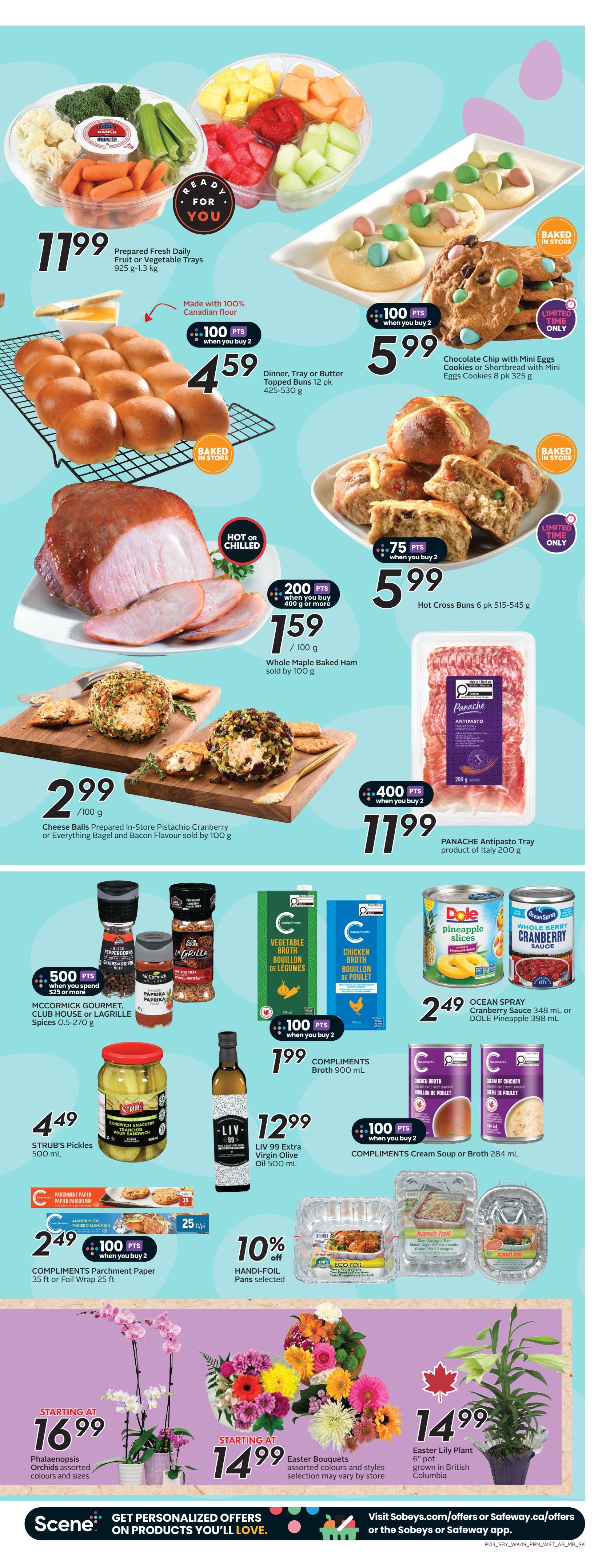 Sobeys weekly flyer specials page 6: Prepared Fresh Daily Fruit or Vegetable Trays for $11.99. Dinner, Tray or Butter Topped Buns 12 pk for $4.59 when you buy 2 and get 100 bonus points. Baked in store Chocolate Chip with Mini Eggs Cookies or Shortbread with Mini Eggs Cookies 8 pk for $5.99, limited time only. Whole Maple Baked Ham, hot or chilled, is $1.59 per 100g, with 200 bonus points when you buy 400g or more. Hot Cross Buns 6 pk for $5.99 when you buy 2 and get 75 bonus points. Cheese Balls Prepared In-Store Pistachio Cranberry or Everything Bagel and Bacon Flavour sold by 100g for $2.99. Panache Antipasto Tray from Italy 200g for $11.99 with 400 bonus points when you buy 2. McCormick Gourmet, Club House or Lagrille Spices 0.5-270 g for $5.99 when you spend $25 or more and get 500 bonus points. STRUB'S Pickles 500 mL for $4.49. LIV 99 Extra Virgin Olive Oil 500 mL for $12.99 when you buy 2. Compliments Broth 900 mL for $1.99 when you buy 2 and get 100 bonus points. Compliments Cream Soup or Broth 284 mL for $1.99 when you buy 2 and get 100 bonus points. Ocean Spray Cranberry Sauce 348 mL or Dole Pineapple 398 mL for $2.49. Compliments Parchment Paper 35 ft or Foil Wrap 25 ft for $2.49 when you buy 2 and get 100 bonus points. Handi-Foil Pans selected are 10% off. Starting at $16.99 for Phalaenopsis Orchids in assorted colours and sizes. Starting at $14.99 for Easter Bouquets in assorted colours and styles. Easter Lily Plant 6' pot grown in British Columbia for $14.99.