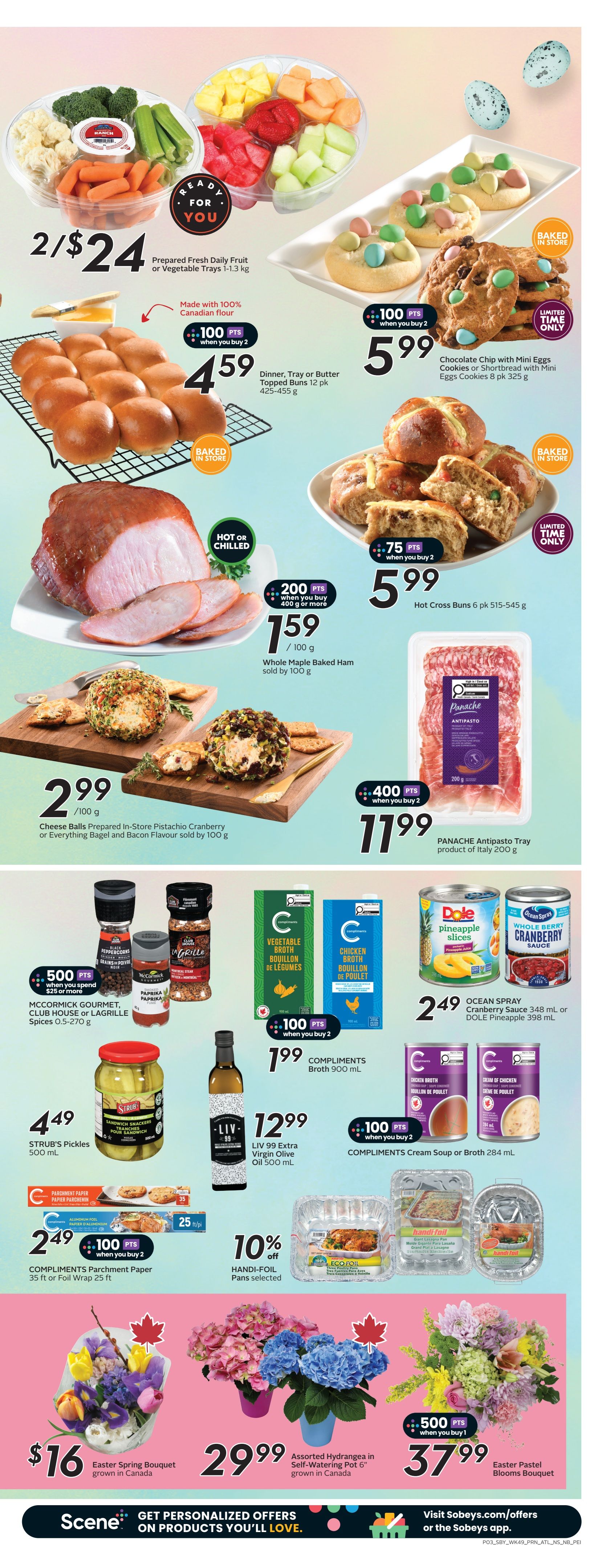 Sobeys Atlantic Canada Weekly Flyer Specials Page 6. Featuring prepared fresh daily fruit or vegetable trays for 2 for $24. Baked in store Dinner, Tray or Butter Topped Buns 12 pk for $4.59 with 100 bonus points when you buy 2. Chocolate Chip with Mini Eggs Cookies or Shortbread with Mini Eggs Cookies 8 pk for $5.99. Whole Maple Baked Ham sold by 100 g for $1.59 with 200 bonus points when you buy 400 g or more. Cheese Balls Prepared In-Store Pistachio Cranberry or Everything Bagel and Bacon Flavour sold by 100 g for $2.99. Panache Antipasto Tray product of Italy 200 g for $11.99 with 400 bonus points when you buy 2. Strub's Pickles 500 mL for $4.49. LIV 99 Extra Virgin Olive Oil 500 mL for $12.99. McCormick Gourmet, Club House or Lagrille Spices 0.5-270 g for $5.99 with 500 bonus points when you spend $25 or more. Compliments Broth 900 mL for $1.99 with 100 bonus points when you buy 2. Ocean Spray Cranberry Sauce 348 mL or Dole Pineapple 398 mL for $2.49. Compliments Cream Soup or Broth 284 mL for $1.99 with 100 bonus points when you buy 2. Handi-Foil Pans selected are 10% off. Compliments Parchment Paper 35 ft or Foil Wrap 25 ft for $2.49 with 100 bonus points when you buy 2. Easter Spring Bouquet grown in Canada for $16. Assorted Hydrangeas in Self-Watering Pot 6' grown in Canada for $29.99. Easter Pastel Blooms Bouquet for $37.99 with 500 bonus points when you buy 1.