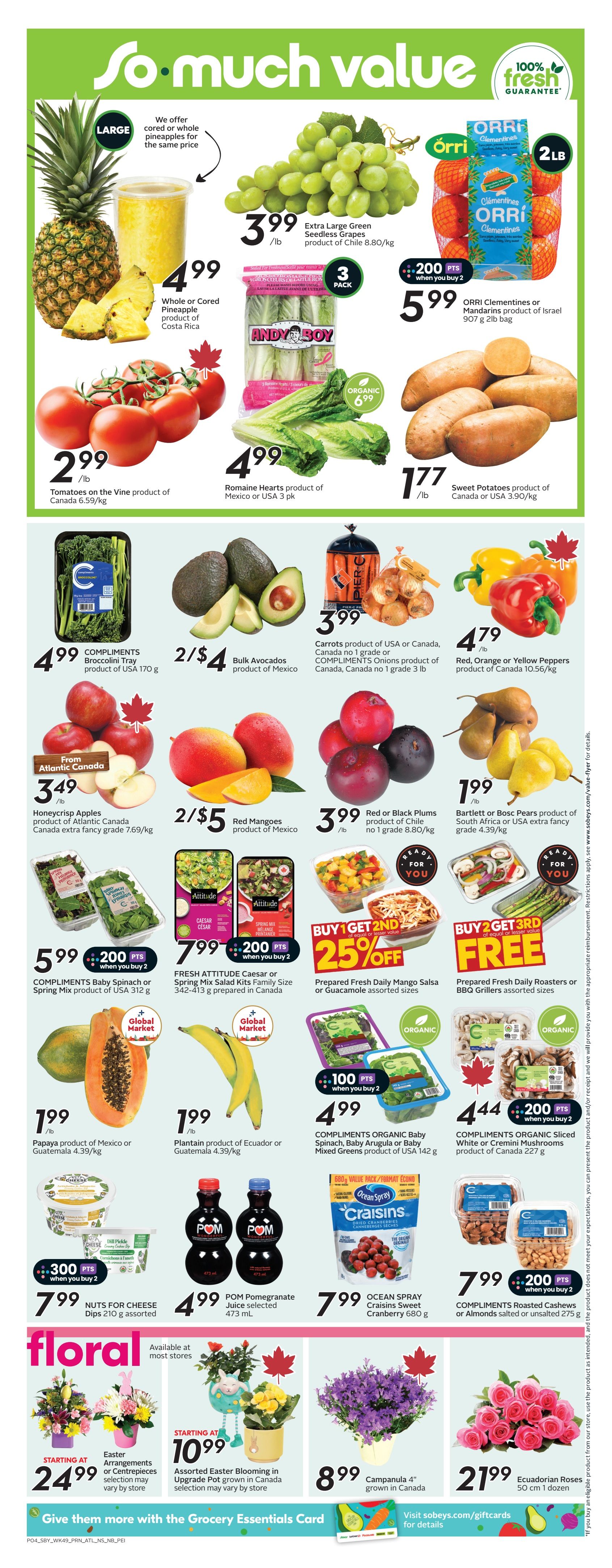 Sobeys Atlantic Canada weekly flyer specials page 7. Featuring a variety of fresh produce and floral items. On sale are Whole or Cored Pineapple for $4.99, Extra Large Green Seedless Grapes for $3.99/lb, and ORRI Clementines or Mandarins for $5.99 for a 2lb bag. Also available are Tomatoes on the Vine for $2.99/lb, Romaine Hearts for $4.99 (3 pk), and Sweet Potatoes for $1.77/lb. Other produce includes Bulk Avocados for 2/$4, COMPLIMENTS Baby Spinach or Spring Mix for $5.99 (when you buy 2, get 200 points), and Papaya for $1.99/lb. Red or Black Plums are $3.99/lb, and Bartlett or Bosc Pears are $4.39/kg. Red, Orange or Yellow Peppers are $4.79/lb. Special offers include 25% off Prepared Fresh Daily Mango Salsa or Guacamole, and Buy 2 Get 3rd Free on Prepared Fresh Daily Roasters or BBQ Grillers. COMPLIMENTS ORGANIC Baby Spinach, Baby Arugula or Baby Mixed Greens are $4.99 (when you buy 2, get 100 points). COMPLIMENTS Sliced White or Cremini Mushrooms are $4.44 (when you buy 2, get 200 points). In the floral section, Easter Arrangements or Centrepieces start at $24.99, Assorted Easter Blooming in Upgrade Pot are starting at $10.99, Campanula 4' plants are $8.99, and Ecuadorian Roses (50 cm, 1 dozen) are $21.99. Also featured are POM Pomegranate Juice for $4.99 and OCEAN SPRAY Craisins for $7.99. COMPLIMENTS Roasted Cashews or Almonds are $7.99 (when you buy 2, get 200 points). Nuts for Cheese Dips are $7.99 (when you buy 2, get 300 points).