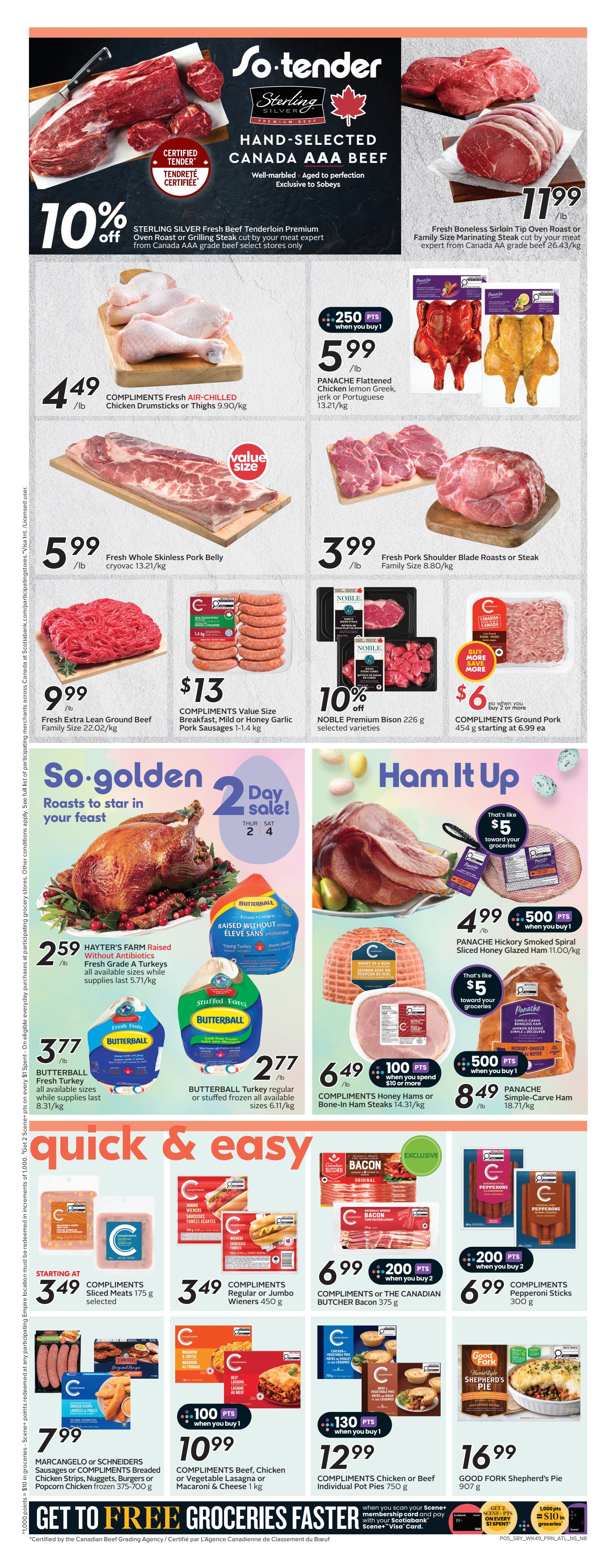 Sobeys Atlantic Canada weekly flyer specials page 8. Features Sterling Silver Fresh Beef Tenderloin Premium Oven Roast or Grilling Steak at 10% off. Also available is Fresh Boneless Sirloin Tip Oven Roast or Family Size Marinating Steak for $11.99/lb. Compliments Fresh Air-Chilled Chicken Drumsticks or Thighs are $4.49/lb with 250 bonus points when you buy 1 Panache Flattened Chicken lemon Greek, jerk or Portuguese for $5.99/lb. Fresh Whole Skinless Pork Belly is $5.99/lb. Fresh Pork Shoulder Blade Roasts or Steak are $3.99/lb. Fresh Extra Lean Ground Beef is $9.99/lb. Compliments Value Size Breakfast, Mild or Honey Garlic Pork Sausages 1-1.4 kg are $13. Noble Premium Bison 226 g selected varieties are 10% off. Compliments Ground Pork 454 g is starting at $6.99 each with buy 2 or more. Hayter's Farm Raised Without Antibiotics Fresh Grade A Turkeys are $2.59/lb. Butterball Fresh Turkey all available sizes while supplies last are $3.77/lb. Butterball Turkey regular or stuffed frozen all available sizes are $2.77/lb. Panache Hickory Smoked Spiral Sliced Honey Glazed Ham is $4.99/lb with 500 bonus points when you buy 1, offering $5 toward groceries. Compliments Honey Hams or Bone-In Ham Steaks are $6.49/lb with 100 bonus points when you buy 1. Panache Simple-Carve Ham is $8.49/lb with 500 bonus points when you buy 1. Compliments Sliced Meats 175 g selected are starting at $3.49. Compliments Regular or Jumbo Wieners 450 g are $3.49. Compliments or The Canadian Butcher Bacon 375 g are $6.99 with 200 bonus points when you buy 2. Compliments Pepperoni Sticks 300 g are $6.99 with 200 bonus points when you buy 2. Marcangelo or Schneiders Sausages or Compliments Breaded Chicken Strips, Nuggets, Burgers or Popcorn Chicken frozen 375-700 g are $7.99. Compliments Beef, Chicken or Vegetable Lasagna or Macaroni & Cheese 1 kg are $10.99 with 100 bonus points when you buy 1. Compliments Chicken or Beef Individual Pot Pies 750 g are $12.99 with 130 bonus points when you buy 1. Good Fork Shepherd's Pie 907 g is $16.99. Get to Free Groceries Faster with Scene+.