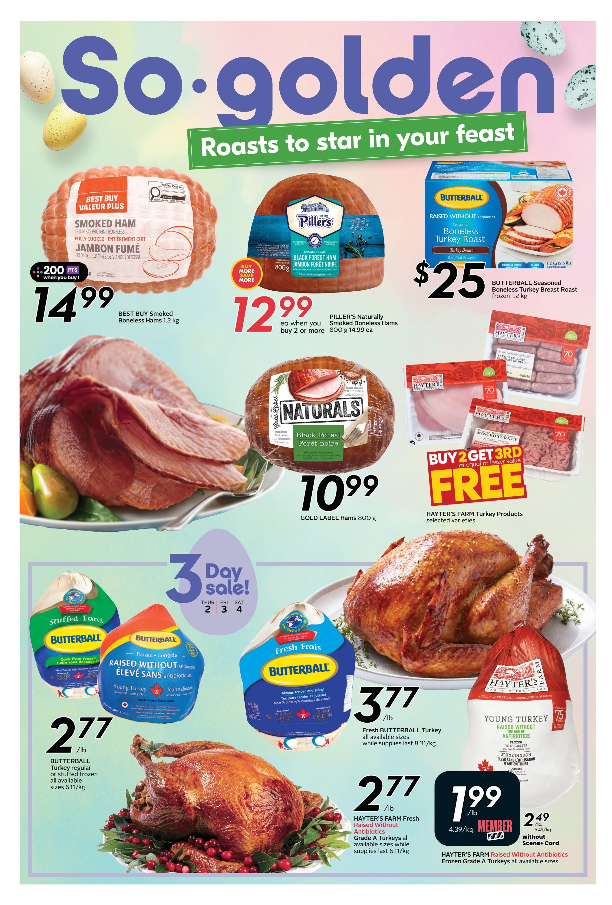 Sobeys flyer page 16 features roasts for your feast. Get Best Buy Smoked Boneless Hams 1.2 kg for $14.99, with 200 bonus points when you buy 1. Piller's Naturally Smoked Boneless Hams 800 g are $12.99 each when you buy 2 or more, originally $14.99 each. Gold Label Hams 800 g are $10.99. Butterball Seasoned Boneless Turkey Breast Roast frozen 1.2 kg is $25. Buy 2 Get 3rd FREE on Hayter's Farm Turkey Products, selected varieties. Enjoy a 3-Day Sale on Butterball Young Turkey, regular or stuffed frozen, all available sizes, for $2.77/lb. Fresh Butterball Turkey all available sizes are $3.77/lb while supplies last. Hayter's Farm Fresh Antibiotics Grade A Turkeys all available sizes are $2.77/lb while supplies last. Hayter's Farm Raised Without Antibiotics Frozen Grade A Turkeys all available sizes are $1.99/lb for members, or $2.49/lb without Scene+ Card.