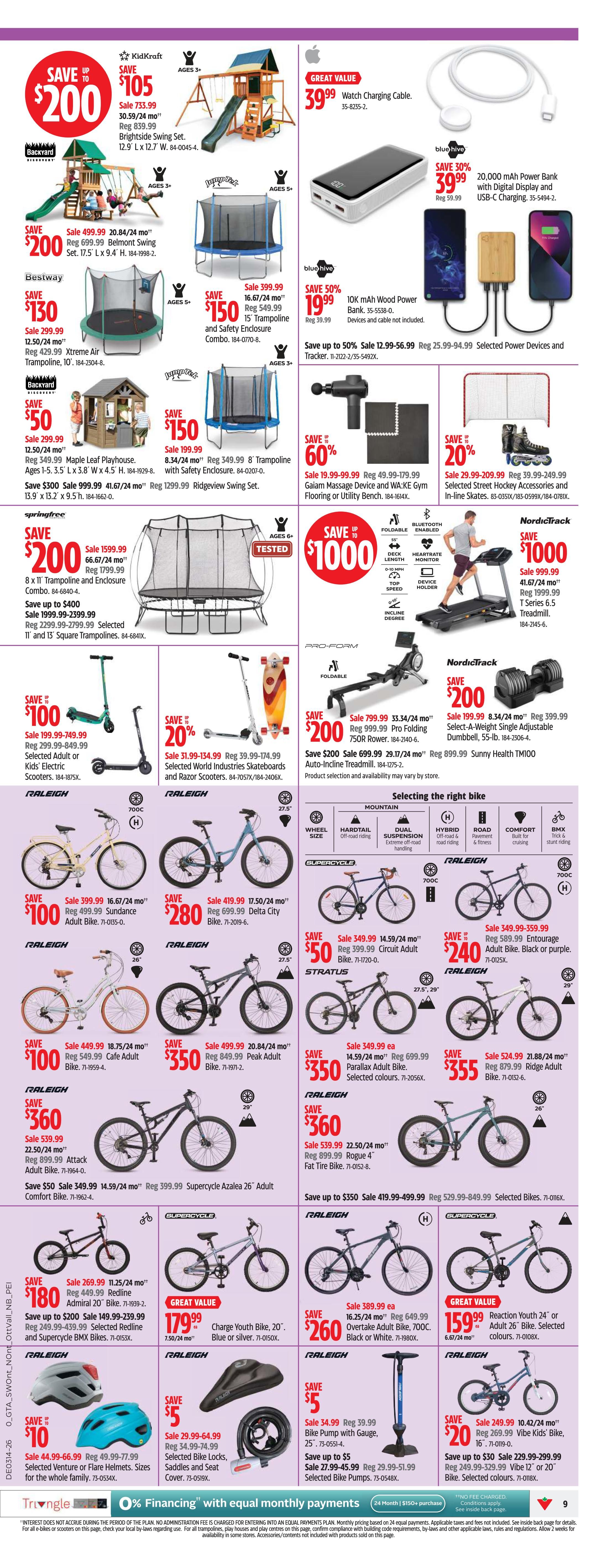 Canadian Tire Ontario Weekly Flyer Specials, Page 9. Save up to $200 on KidKraft Brightside Swing Set, sale $733.99. Save $200 on Bestway Belmont Swing Set, sale $499.99. Save $130 on Bestway Xtreme Air Trampoline, sale $299.99. Save $150 on JumpSport 15' Trampoline and Safety Enclosure Combo, sale $399.99. Save $50 on KidKraft Maple Leaf Playhouse, sale $299.99. Save $150 on JumpSport 8' Trampoline with Safety Enclosure, sale $349.99. Save $200 on Springfree 8' x 11' Trampoline and Enclosure Combo, sale $1599.99. Save up to $400 on Selected 11' and 13' Square Trampolines. Great Value: $39.99 for a Watch Charging Cable. Save 30% on blue hive 20,000 mAh Power Bank with Digital Display and USB-C Charging, sale $39.99. Save 50% on blue hive 10K mAh Wood Power Bank, sale $19.99. Save up to 50% on Selected Power Devices and Tracker, sale $12.99-56.99. Save 60% on Giam Massage Device and WA-KE Gym Flooring or Utility Bench, sale $19.99-99.99. Save 20% on Selected World Industries Skateboards and Razor Scooters, sale $20.99-134.99. Save up to $1000 on NordicTrack T Series 6.5 Treadmill, sale $999.99. Save $100 on Raleigh Sundance Adult Bike, sale $399.99. Save $280 on Raleigh Delta City Bike, sale $419.99. Save $50 on Raleigh Circuit Adult Bike, sale $349.99. Save $240 on Raleigh Entourage Adult Bike, sale $349.99-359.99. Save $100 on Raleigh Cafe Adult Bike, sale $449.99. Save $350 on Raleigh Peak Adult Bike, sale $499.99. Save $350 on Stratus Parallax Adult Bike, sale $349.99. Save $360 on Raleigh Attack Adult Bike, sale $539.99. Save $360 on Raleigh Rogue 4 Fat Tire Bike, sale $539.99. Save $180 on Raleigh Redline Admiral 20' Bike, sale $269.99. Save up to $200 on Selected Redline and Supercycle BMX Bikes. Save $260 on Raleigh Overtake Adult Bike, sale $389.99. Great Value: $159.99 for a Charge Youth Bike, 20'. Great Value: $159.99 for a Reaction Youth 24' or Adult 26' Bike. Save $200 on ProForm Folding 750R Rower, sale $799.99. Save $200 on ProForm Auto-Inline Treadmill, sale $799.99. Save $200 on NordicTrack Select-A-Weight Single Adjustable Dumbbell, 55-lb, sale $199.99. Save $10 on Selected Venture or Flare Helmets, sale $44.99-66.99. Save $5 on Selected Bike Locks, Saddles and Seat Cover. Save up to $5 on Selected Bike Pumps with Gauge. Save $20 on Raleigh Vibe Kids' Bike, sale $249.99. Save up to $30 on Selected Vibe 12' or 20' Bikes. 0% Financing with equal monthly payments available.