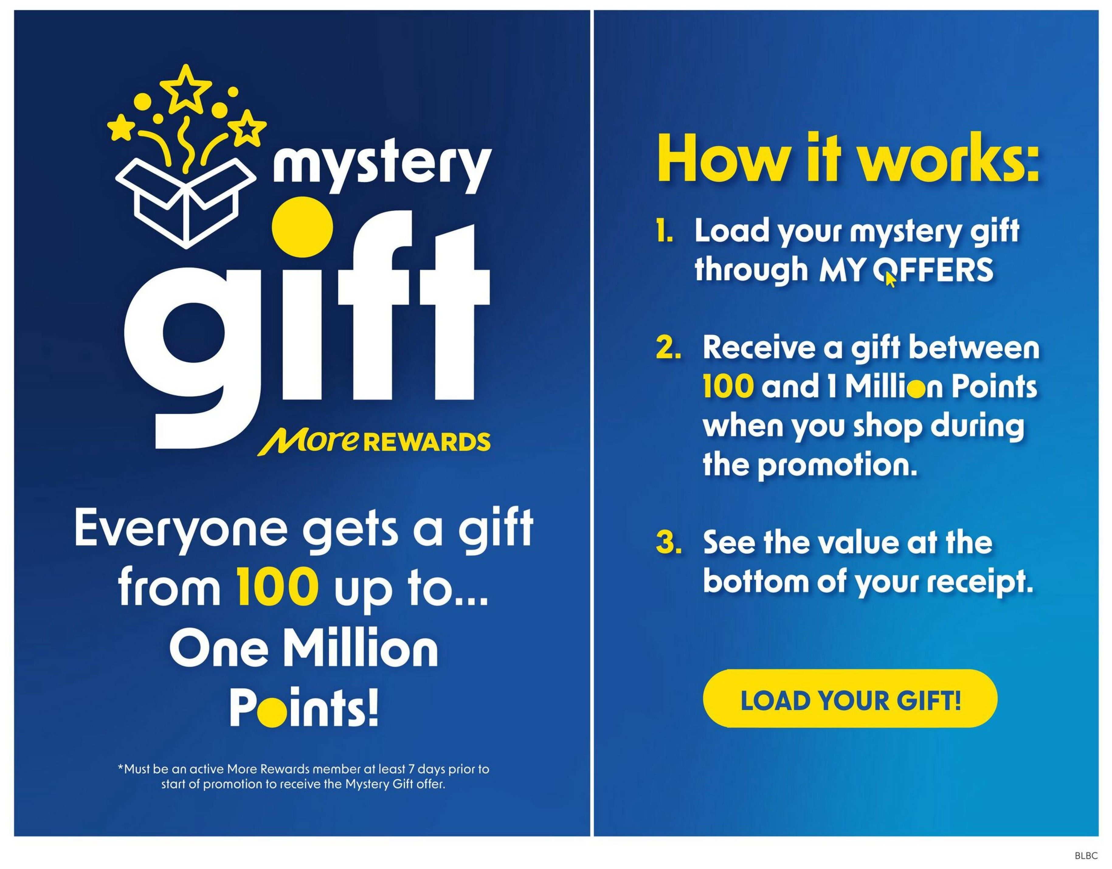 Buy-Low Foods flyer page 13: Mystery Gift promotion. Everyone gets a gift from 100 up to One Million More Rewards Points! How it works: 1. Load your mystery gift through MY OFFERS. 2. Receive a gift between 100 and 1 Million Points when you shop during the promotion. 3. See the value at the bottom of your receipt. Click the 'LOAD YOUR GIFT!' button. Must be an active More Rewards member at least 7 days prior to the start of the promotion to receive the Mystery Gift offer.