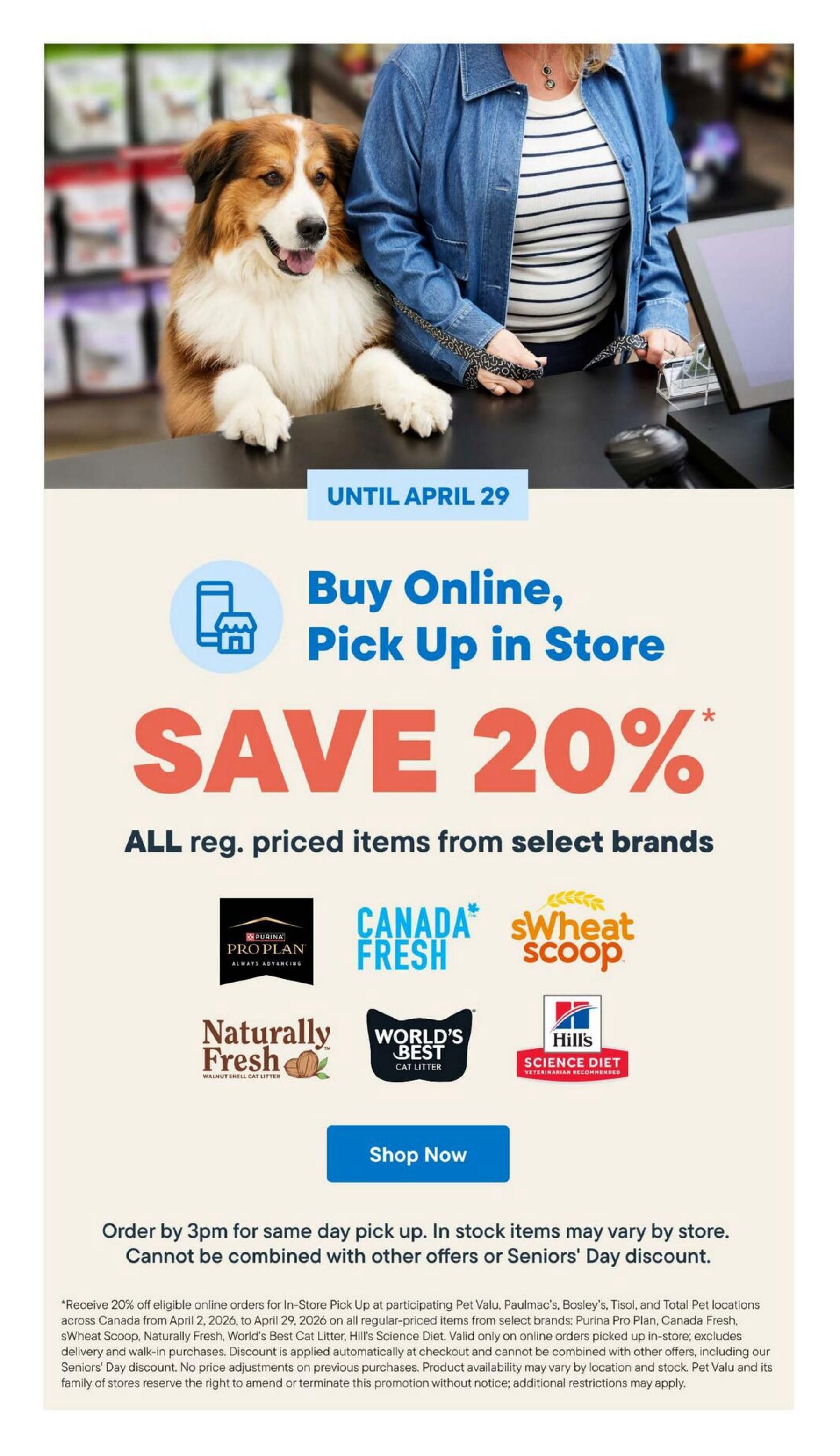 Bosley's flyer page 9: Save 20% on all regular-priced items from select brands when you buy online and pick up in store until April 29. Brands include Purina Pro Plan, Canada Fresh, sWheat Scoop, Naturally Fresh Walnut Shell Cat Litter, World's Best Cat Litter, and Hill's Science Diet. Order by 3pm for same-day pick up. In-stock items may vary by store. This offer cannot be combined with other offers or Seniors' Day discount. Receive 20% off eligible online orders for In-Store Pick Up at participating Pet Valu, Paulmac's, Bosley's, Tisol, and Total Pet locations across Canada from April 2, 2026, to April 29, 2026 on all regular-priced items from select brands: Purina Pro Plan, Canada Fresh, sWheat Scoop, Naturally Fresh, World's Best Cat Litter, Hill's Science Diet. Valid only on online orders picked up in-store; excludes delivery and walk-in purchases. Discount is applied automatically at checkout and cannot be combined with other offers, including our Seniors' Day discount. No price adjustments on previous purchases. Product availability may vary by location and stock. Pet Valu and its family of stores reserve the right to amend or terminate this promotion without notice; additional restrictions may apply.