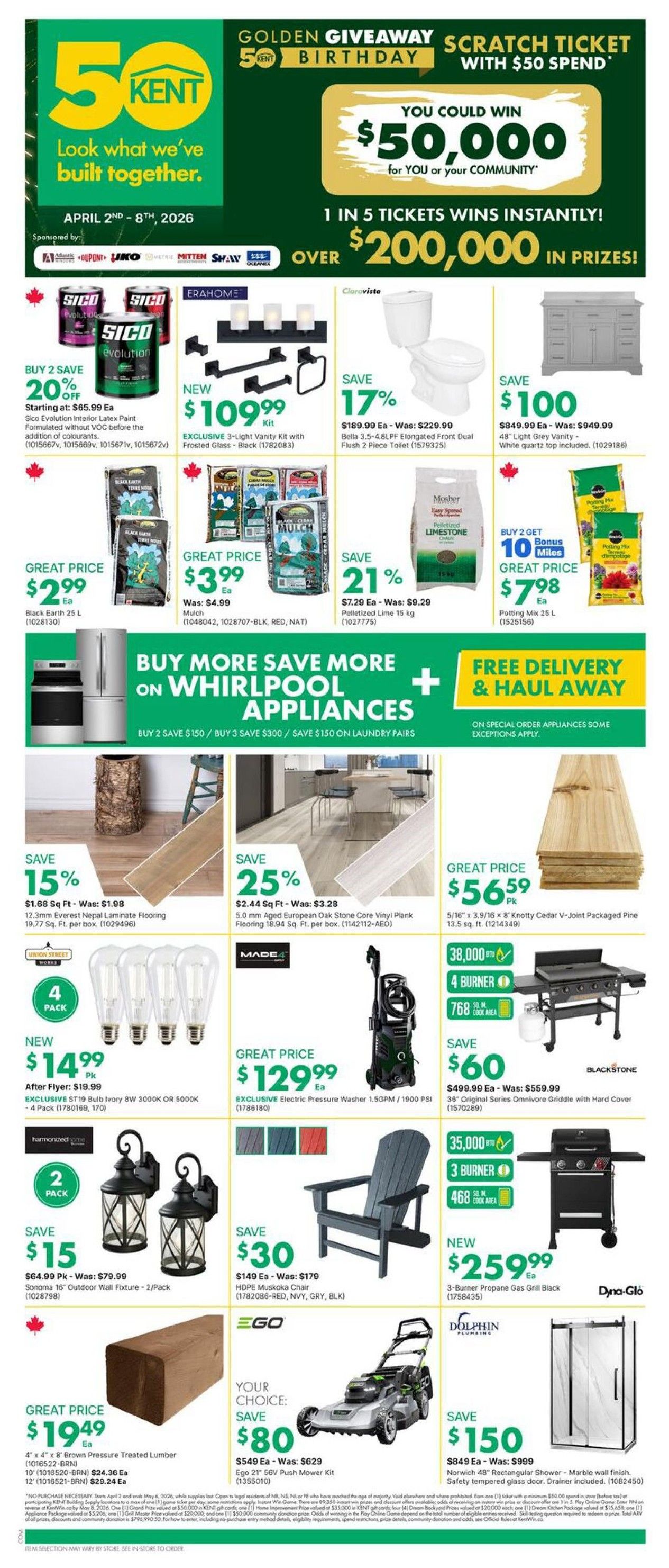 Kent Weekly Flyer Specials, April 2nd - 8th, 2026. Features a Golden Giveaway Scratch Ticket with $50 spend for a chance to win $50,000 or over $200,000 in prizes. Deals include Sico Evolution Interior Latex Paint for $65.99 Ea, buy 2 save 20% off. ErahHome Exclusive 3-Light Vanity Kit for $109.99. Clarovista Bella 3.5-4.8LPF Elongated Front Dual Flush 2-Piece Toilet for $189.99 Ea, save 17%. 48' Light Grey Vanity with White Quartz top for $849.99 Ea, save $100. Black Earth 25 L for $2.99 Ea. Mulch for $3.99 Ea. Mosher Pelletized Lime 15 kg for $7.29 Ea, save 21%. Potting Mix 25 L, buy 2 get 10 bonus miles, for $7.98 Ea. Special offer: Buy more save more on Whirlpool Appliances, buy 2 save $150, buy 3 save $300, or save $150 on laundry pairs. Free delivery and haul away on special order appliances. 12.3mm Everest Nepal Laminate Flooring for $1.68 Sq Ft, save 15%. 5.0 mm Aged European Oak Stone Core Vinyl Plank Flooring for $2.44 Sq Ft, save 25%. 13.5 sq. ft. Knotty Cedar V-Joint Packaged Pine for $56.59. 4 Pack of ST19 LED Bulbs for $14.99, after flyer price $19.99. Made4 Exclusive Electric Pressure Washer 1.5GPM/1900 PSI for $129.99 Ea. Harmonized Home 2 Pack Outdoor Wall Fixture for $64.99, save $15. HDPE Muskoka Chair for $149 Ea, save $30. 4' x 4' x 8' Brown Pressure Treated Lumber for $19.49 Ea. Ego 21' 56V Push Mower Kit for $549 Ea, save $80. New 3-Burner Propane Gas Grill Black for $259.99 Ea. Norwich 48' Rectangular Shower - Marble wall finish, safety tempered glass door, drainer included for $849 Ea, save $150.