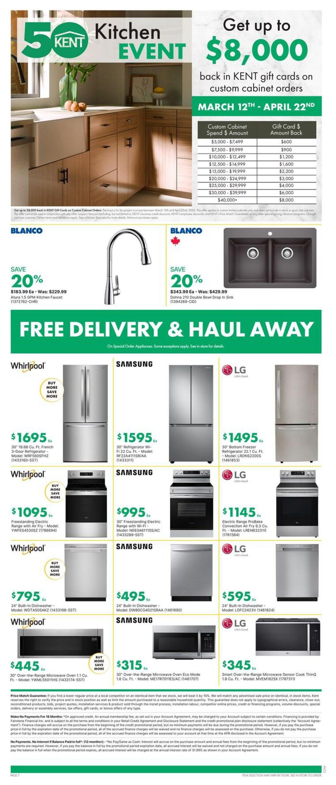 Kent Kitchen Event flyer, page 7 of 9. Get up to $8,000 back in Kent gift cards on custom cabinet orders from March 12th to April 22nd. Spend $5,000-$7,499 and get a $600 gift card, up to $40,000+ spend for an $8,000 gift card. Save 20% on Blanco Atura 1.5 GPM Kitchen Faucet, now $183.99 (was $229.99). Save 20% on Blanco Dohna 210 Double Bowl Drop In Sink, now $343.99 (was $429.99). Free delivery & haul away on special order appliances. Whirlpool 30' 19.68 Cu. Ft. French Door Refrigerator model WRF560SFHZ is $1695. Whirlpool 30' Freestanding Electric Range with Air Fry model YWFES4530SZ is $1095. Whirlpool 24' Built-In Dishwasher model WDTASOSAKZ is $795. Whirlpool 30' Over-the-Range Microwave Oven 1.1 Cu. Ft. model YWML55011HS is $445. Samsung 30' Refrigerator with French Door, 22 Cu. Ft. model RF22A4111SR/AA is $1595. Samsung 30' Freestanding Electric Range with Wi-Fi, model NE63A6111SS/AC is $995. Samsung 24' Built-In Dishwasher model DW80CG4021SRAA is $495. Samsung 30' Over-the-Range Microwave Oven Eco Mode 1.6 Cu. Ft. model ME17R7011ES/AC is $315. LG 30' Bottom Freezer Refrigerator 22.1 Cu. Ft. model LRDNS2200S is $1495. LG Electric Range ProBake Convection Air Fry 6.3 Cu. Ft. model LREN6323YE is $1145. LG 24' Built-In Dishwasher model LDFC2423V is $595. LG 30' Over-the-Range Microwave Sensor Cook ThinQ 1.8 Cu. Ft. model MVEM1825X is $345.