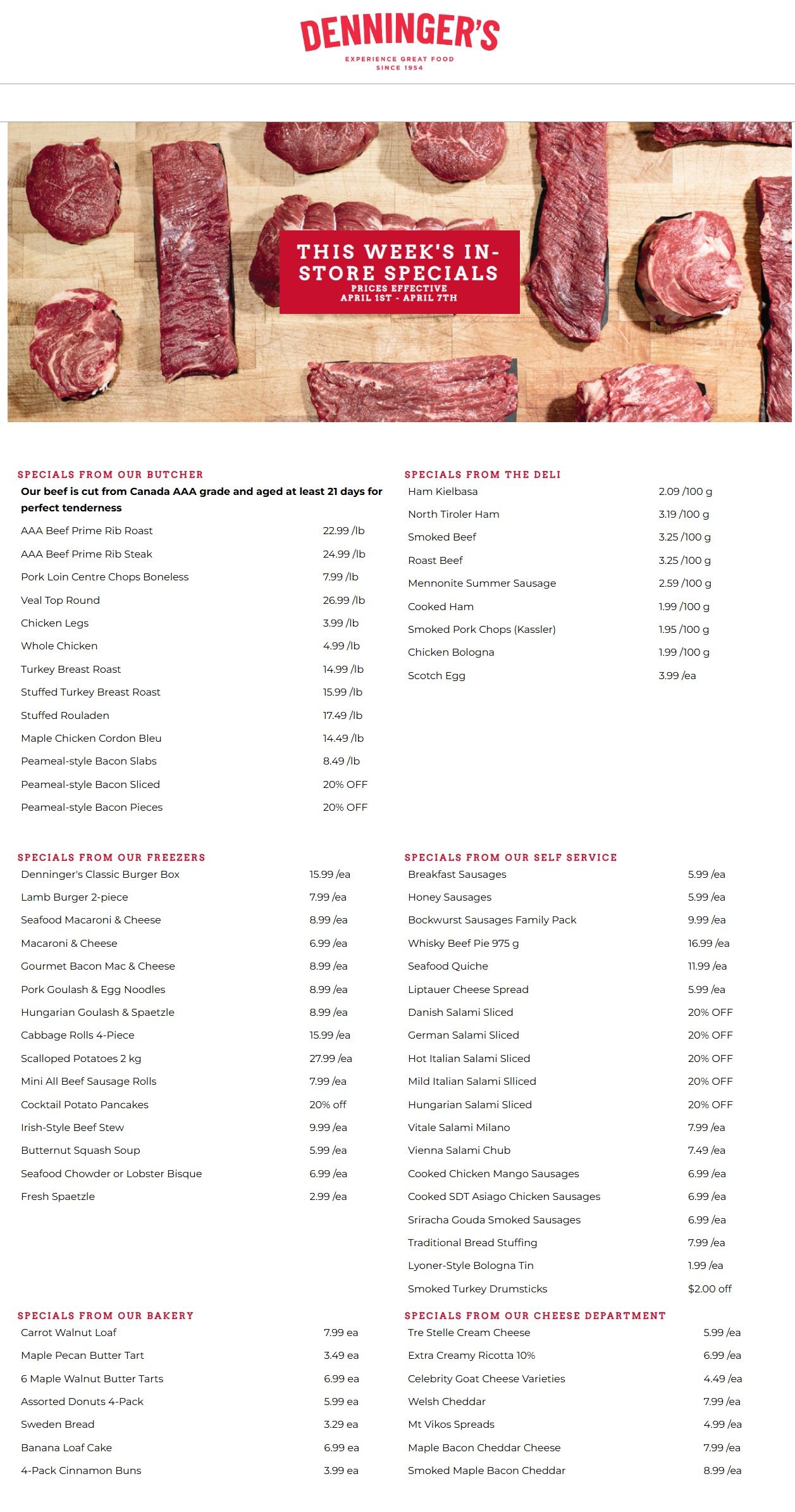 Denninger's flyer featuring this week's in-store specials, effective April 1st to April 7th. The flyer showcases a variety of fresh meats, deli items, frozen foods, self-service products, bakery goods, and cheese. Under 'Specials from our Butcher', our beef is Canada AAA grade, aged at least 21 days. AAA Beef Prime Rib Roast is $22.99 per lb, AAA Beef Prime Rib Steak is $24.99 per lb, and Pork Loin Centre Chops Boneless are $7.99 per lb. Other offers include Veal Top Round for $26.99 per lb, Chicken Legs for $3.99 per lb, Whole Chicken for $4.99 per lb, Turkey Breast Roast for $14.99 per lb, Stuffed Turkey Breast Roast for $15.99 per lb, Stuffed Rouladen for $17.49 per lb, Maple Chicken Cordon Bleu for $14.49 per lb, Peameal-style Bacon Slabs for $8.49 per lb, and Peameal-style Bacon Sliced and Pieces are 20% off. 'Specials from the Deli' include Ham Kielbasa for $2.09 per 100g, North Tiroler Ham for $3.19 per 100g, Smoked Beef for $3.25 per 100g, Roast Beef for $3.25 per 100g, Mennonite Summer Sausage for $2.59 per 100g, Cooked Ham for $1.99 per 100g, Smoked Pork Chops (Kassler) for $1.95 per 100g, Chicken Bologna for $1.99 per 100g, and Scotch Egg for $3.99 each. 'Specials from our Freezers' feature Denninger's Classic Burger Box for $15.99 each, Lamb Burger 2-piece for $7.99 each, Seafood Macaroni & Cheese for $8.99 each, Macaroni & Cheese for $6.99 each, Gourmet Bacon Mac & Cheese for $8.99 each, Pork Goulash & Egg Noodles for $8.99 each, Hungarian Goulash & Spaetzle for $8.99 each, Cabbage Rolls 4-Piece for $15.99 each, Scalloped Potatoes 2 kg for $27.99 each, Mini All Beef Sausage Rolls for $7.99 each, Cocktail Potato Pancakes for 20% off, Irish-Style Beef Stew for $9.99 each, Butternut Squash Soup for $5.99 each, Seafood Chowder or Lobster Bisque for $6.99 each, and Fresh Spaetzle for $2.99 each. 'Specials from our Self Service' include Breakfast Sausages for $5.99 each, Honey Sausages for $5.99 each, Bockwurst Sausages Family Pack for $9.99 each, Whisky Beef Pie 975 g for $16.99 each, Seafood Quiche for $11.99 each, Liptauer Cheese Spread for $5.99 each, Danish Salami Sliced for 20% off, German Salami Sliced for 20% off, Hot Italian Salami Sliced for 20% off, Mild Italian Salami Sliced for 20% off, Hungarian Salami Sliced for 20% off, Vitale Salami Milano for $7.99 each, Vienna Salami Chub for $7.49 each, Cooked Chicken Mango Sausages for $6.99 each, Cooked SDT Asiago Chicken Sausages for $6.99 each, Sriracha Gouda Smoked Sausages for $6.99 each, Traditional Bread Stuffing for $7.99 each, Lyoner-Style Bologna Tin for $1.99 each, and Smoked Turkey Drumsticks for $2.00 off. 'Specials from our Bakery' offer Carrot Walnut Loaf for $7.99 each, Maple Pecan Butter Tart for $3.49 each, 6 Maple Walnut Butter Tarts for $6.99 each, Assorted Donuts 4-Pack for $5.99 each, Sweden Bread for $3.29 each, Banana Loaf Cake for $6.99 each, and 4-Pack Cinnamon Buns for $3.99 each. Finally, 'Specials from our Cheese Department' include Tre Stelle Cream Cheese for $5.99 each, Extra Creamy Ricotta 10% for $6.99 each, Celebrity Goat Cheese Varieties for $4.49 each, Welsh Cheddar for $7.99 each, Mt Vikos Spreads for $5.99 each, Maple Bacon Cheddar Cheese for $7.99 each, and Smoked Maple Bacon Cheddar for $8.99 each.