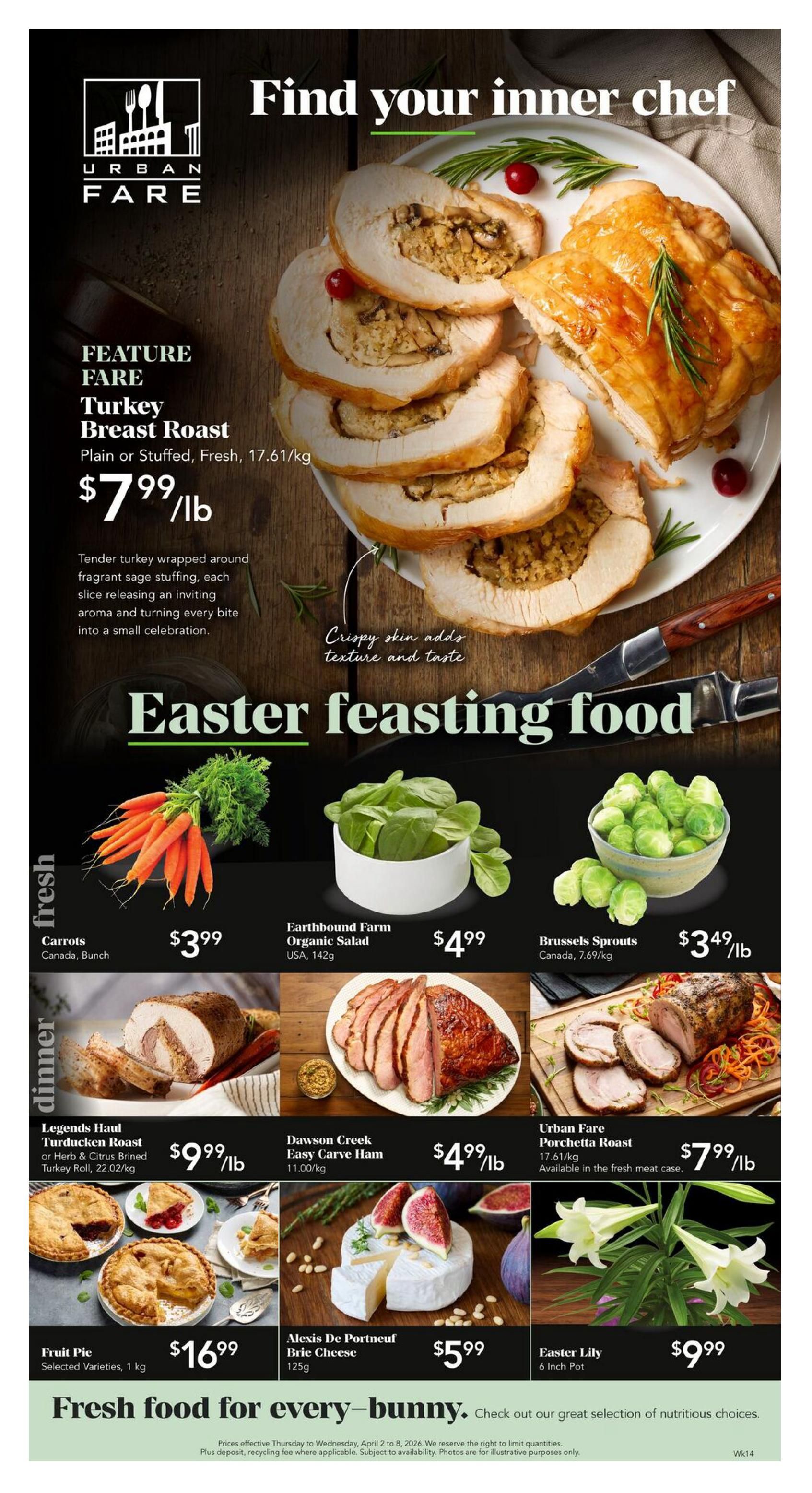 Urban Fare weekly flyer specials page 1. Feature: Turkey Breast Roast, plain or stuffed, fresh, at $7.99/lb. Description: Tender turkey wrapped around fragrant sage stuffing, releasing an inviting aroma and turning every bite into a small celebration. Crispy skin adds texture and taste. Easter feasting food. Fresh section: Carrots, Canada, bunch, for $3.99. Earthbound Farm Organic Salad, USA, 142g, for $4.99. Brussels Sprouts, Canada, 7.69/kg, for $3.49/lb. Dinner section: Legends Haul Turducken Roast or Herb & Citrus Brined Turkey Roll, 22.02/kg, for $9.99/lb. Dawson Creek Easy Carve Ham, 11.00/kg, for $4.99/lb. Urban Fare Porchetta Roast, 17.61/kg, available in the fresh meat case, for $7.99/lb. Fruit Pie, selected varieties, 1 kg, for $16.99. Alexis De Portneuf Brie Cheese, 125g, for $5.99. Easter Lily, 6 inch pot, for $9.99. Fresh food for every-bunny. Check out our great selection of nutritious choices. Prices effective Thursday to Wednesday, April 2 to 8, 2026.