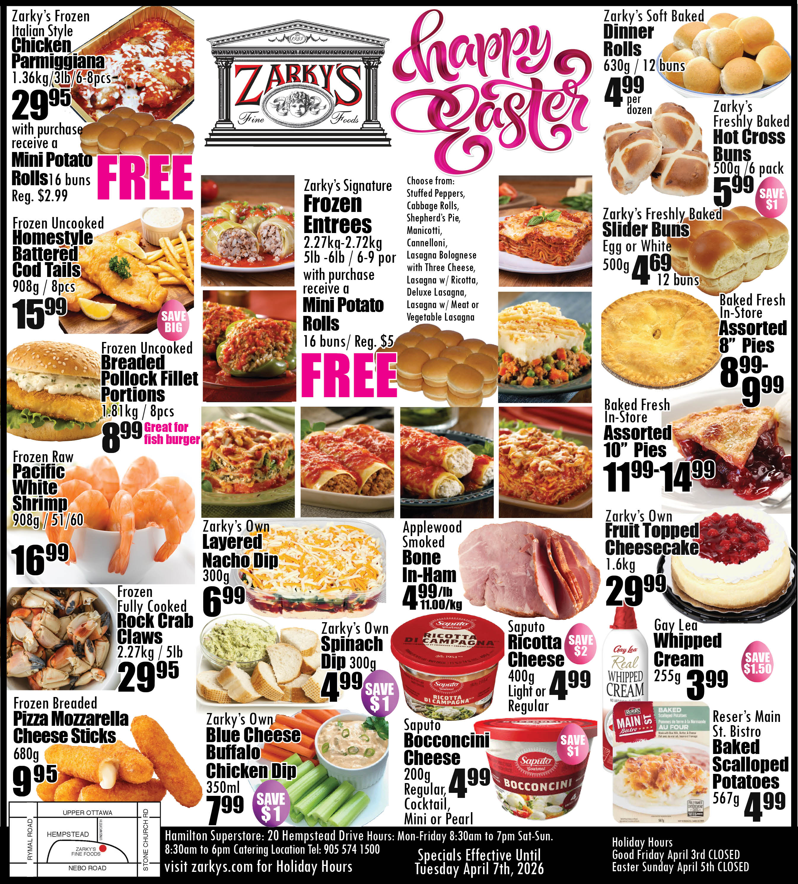 Zarky's Fine Foods flyer featuring Easter specials. The top left highlights Zarky's Frozen Italian Style Chicken Parmigiana, 1.36kg/3lb/6-8 pieces, for $29.95, with a FREE 16-bun pack of Mini Potato Rolls (regular $2.99). Also available are Frozen Uncooked Homestyle Battered Cod Tails, 908g/8 pieces, for $15.99, and Frozen Uncooked Breaded Pollock Fillet Portions, 1.81kg/8 pieces, for $8.99, great for fish burgers. Frozen Raw Pacific White Shrimp, 908g/51-60 count, are $16.99. Frozen Fully Cooked Rock Crab Claws, 2.27kg/5lb, are $29.95. Frozen Breaded Pizza Mozzarella Cheese Sticks, 680g, are $9.95.

The centre section features Zarky's Signature Frozen Entrees, 2.27kg-2.72kg/5lb-6lb/6-9 portions, which come with a FREE 16-bun pack of Mini Potato Rolls (regular $5). Entree choices include Stuffed Peppers, Cabbage Rolls, Shepherd's Pie, Manicotti, Cannelloni, Lasagna Bolognese with Three Cheese, Lasagna with Ricotta, Deluxe Lasagna, Lasagna with Meat, or Vegetable Lasagna. Zarky's Own Layered Nacho Dip, 300g, is $6.99. Zarky's Own Spinach Dip, 300g, is $4.99, saving $1. Zarky's Own Blue Cheese Buffalo Chicken Dip, 350ml, is $7.99, saving $1.

The top right of the flyer features a 'Happy Easter' graphic. Zarky's Soft Baked Dinner Rolls, 630g/12 buns, are $4.99 per dozen. Zarky's Freshly Baked Hot Cross Buns, 500g/6 pack, are $5.99, saving $1. Zarky's Freshly Baked Slider Buns, Egg or White, 500g/12 buns, are $4.69. Baked Fresh In-Store Assorted 8-inch Pies are priced from $8.99 to $9.99, and 10-inch Pies from $11.99 to $14.99. Zarky's Own Fruit Topped Cheesecake, 1.6kg, is $29.99.

Other deals include Applewood Smoked Bone In-Ham for $4.99/lb ($11.00/kg). Saputo Ricotta Cheese, 400g, Light or Regular, is $4.99, saving $2. Saputo Bocconcini Cheese, 200g, Regular, Cocktail, Mini or Pearl, is $4.99, saving $1. Gay Lea Whipped Cream, 255g, is $3.99, saving $1.50. Reser's Main St. Bistro Baked Scalloped Potatoes, 567g, are $4.99.

The bottom of the flyer provides store information for Zarky's Fine Foods Hamilton Superstore at 20 Hempstead Drive, including a map. Store hours are Monday-Friday 8:30am to 7pm, and Saturday-Sunday 8:30am to 6pm. Catering is available at 905 574 1500. Holiday hours and more information can be found at zarkys.com. Specials are effective until Tuesday, April 7th, 2026. The store will be CLOSED on Good Friday, April 3rd, and Easter Sunday, April 5th.