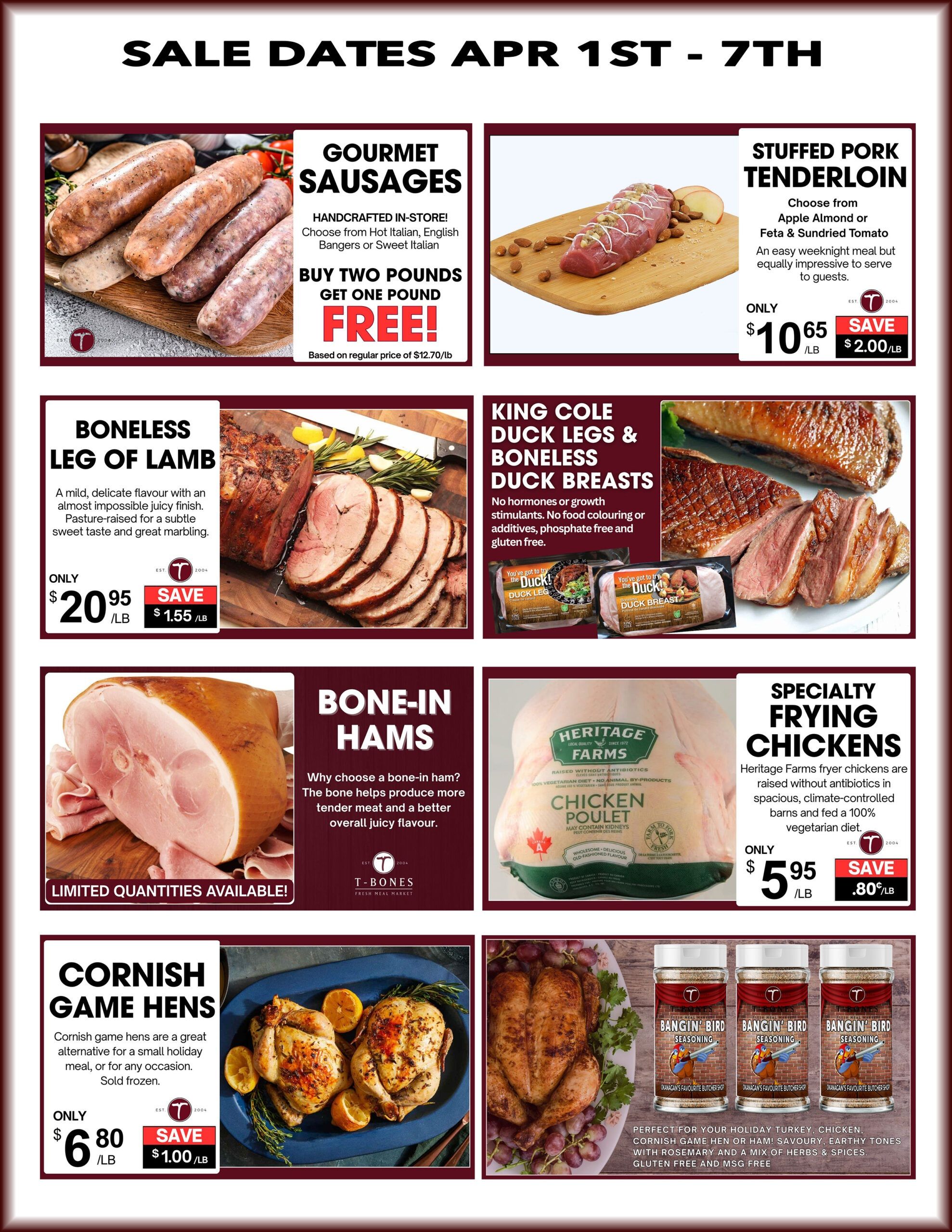 T-Bone's Weekly Flyer Specials, April 1st - 7th. Featuring Gourmet Sausages, buy two pounds and get one pound free, based on regular price of $12.70/lb. Stuffed Pork Tenderloin, choose from Apple Almond or Feta & Sundried Tomato, only $10.65/lb, save $2.00/lb. Boneless Leg of Lamb, a mild delicate flavour, only $20.95/lb, save $1.55/lb. Bone-in Hams with limited quantities available. King Cole Duck Legs & Boneless Duck Breasts, no hormones or growth stimulants, no food colouring or additives, phosphate free and gluten free. Specialty Frying Chickens from Heritage Farms, raised without antibiotics, only $5.95/lb, save $.80/lb. Cornish Game Hens, sold frozen, only $6.80/lb, save $1.00/lb. Also featuring Bangin' Bird Seasoning, perfect for holiday turkey, chicken, Cornish game hen or ham, with rosemary and a mix of herbs & spices, gluten free and MSG free.