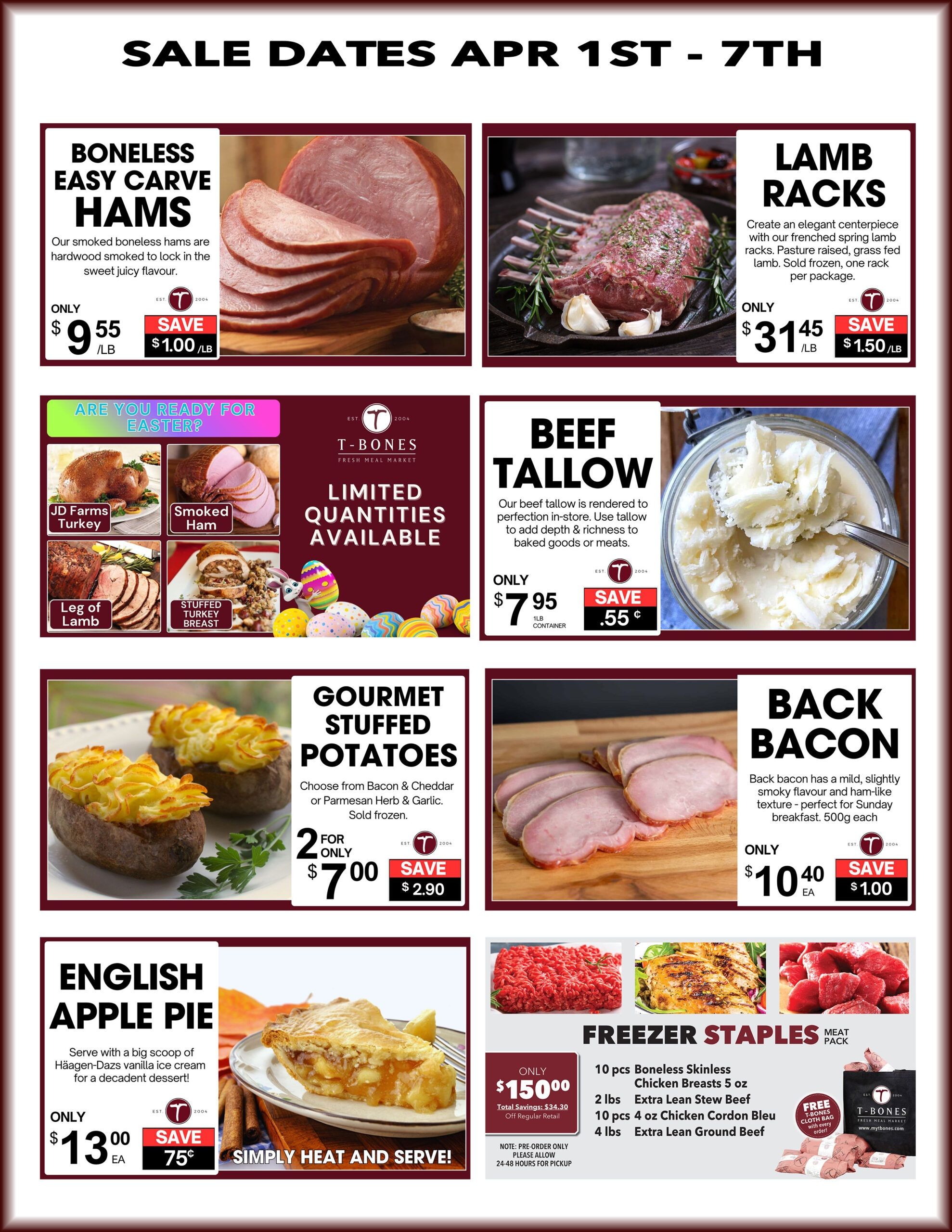 T-Bone's Weekly Flyer Specials, Page 2. Sale dates April 1st - 7th. Featuring Boneless Easy Carve Hams for only $9.55/lb, saving $1.00/lb. Lamb Racks are available for $31.45/lb, saving $1.50/lb. Limited quantities available for Easter, including JD Farms Turkey, Smoked Ham, Leg of Lamb, and Stuffed Turkey Breast. Beef Tallow is on sale for $7.95 per 1lb container, saving $0.55. Gourmet Stuffed Potatoes, choose from Bacon & Cheddar or Parmesan Herb & Garlic, are 2 for $7.00, saving $2.90. Back Bacon is $10.40 each, saving $1.00. Enjoy an English Apple Pie for only $13.00 each, saving $0.75. The Freezer Staples Meat Pack is $150.00, with a total savings of $34.30 off regular retail. The pack includes 10 pcs Boneless Skinless Chicken Breasts (5 oz each), 2 lbs Extra Lean Stew Beef, 10 pcs 4 oz Chicken Cordon Bleu, and 4 lbs Extra Lean Ground Beef. Note: Pre-order only, please allow 24-48 hours for pickup. Receive a free T-Bone's Cloth Bag with every order.