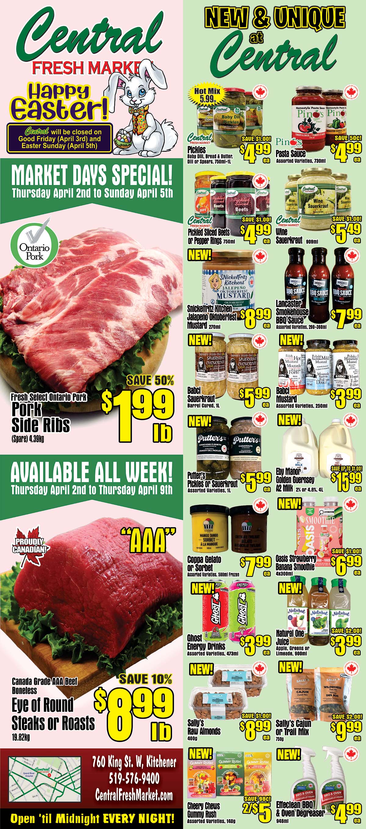 Central Fresh Market flyer featuring Happy Easter specials. Market Days Specials run Thursday, April 2nd to Sunday, April 5th. Featured are Fresh Select Ontario Pork Side Ribs at 50% off, priced at $1.99 per lb (spare), 4.39kg. Also available all week from Thursday, April 2nd to Thursday, April 9th is Canada Grade AAA Beef Boneless Eye of Round Steaks or Roasts, 19.82kg, on sale for 10% off at $8.99 per lb. New and unique items include Hot Mix at $5.99, Central Pickles (Baby Dill, Bread & Butter, Dill or Spears, 750ml-1L) for $4.99 with a $1.00 saving, Piner's Pasta Sauce (Assorted Varieties, 730ml) for $4.99 with a $0.50 saving, Central Pickled Sliced Beets or Pepper Rings (750ml) for $4.99 with a $1.00 saving, Central Wine Sauerkraut (909ml) for $5.49 with a $1.00 saving. Snickelfritz Kitchens Jalapeno Oktoberfest Mustard (270ml) is $8.99. Babel Sauerkraut (Barrel Cured, 1L) is $5.99. Lancaster Smokehouse BBQ Sauce (Assorted Varieties, 290-360ml) is $7.99. Babel Mustard (Assorted Varieties, 250ml) is $3.99. Putter's Pickles or Sauerkraut (Assorted Varieties, 1L) is $5.99. Eby Manor Golden Guernsey A2 Milk (2% or 4.8%, 4L) is $15.99, save up to $1.00. Coppa Gelato or Sorbet (Assorted Varieties, 500ml Frozen) is $7.99. Oasis Strawberry Banana Smoothie (4x300ml) is $6.99 with a $1.00 saving. Ghost Energy Drinks (Assorted Varieties, 473ml) are $3.99. Natural One Juice (Apple, Greens or Limeade, 900ml) is $3.99 with a $2.00 saving. Sally's Raw Almonds (400g) are $8.99 with a $1.00 saving. Sally's Cajun or Trail Mix (750g) is $9.99 with a $2.00 saving. Cheery Chews Gummy Rush (Assorted Varieties, 140g) are 2 for $5, save $0.98. Effeclean BBQ & Oven Degreaser (946ml) is $4.99. Central Fresh Market is located at 760 King St. W, Kitchener, 519-576-9400, and is open 'til Midnight EVERY NIGHT!