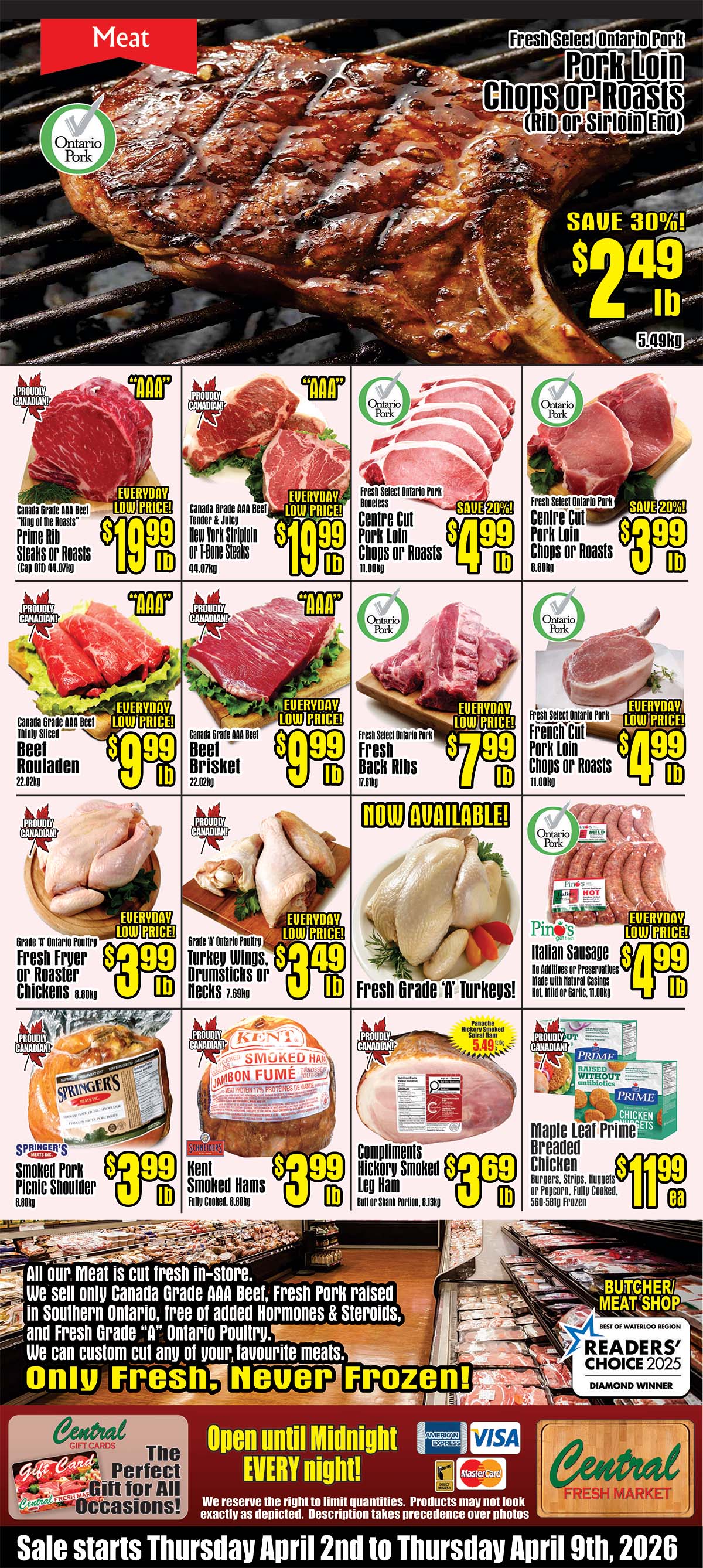 Central Fresh Market weekly flyer specials page 3 features a large image of a grilled pork chop. Featured meat products include Fresh Select Ontario Pork Chops or Roasts on sale for $2.49 lb, save 30%. Also available are Canada Grade AAA Beef 'King of the Roasts' Prime Rib Steaks or Roasts for $19.99 lb, Canada Grade AAA Beef Tender & Juicy New York Striploin or T-Bone Steaks for $19.99 lb, and Fresh Select Ontario Pork Boneless Centre Cut Pork Loin Chops or Roasts for $4.99 lb. Other deals include Canada Grade AAA Beef Rouladen for $9.99 lb, Canada Grade AAA Beef Brisket for $9.99 lb, Fresh Select Ontario Pork Back Ribs for $7.99 lb, and Fresh Select Ontario Pork French Cut Pork Loin Chops or Roasts for $4.99 lb. Now available are Grade 'A' Ontario Poultry Fresh Fryer or Roaster Chickens for $3.99 lb, Grade 'A' Ontario Poultry Turkey Wings, Drumsticks or Necks for $3.49 lb, and Fresh Grade 'A' Turkeys. Also featured are Pinos Italian Sausage for $4.99 lb. Additional items include Springers Smoked Pork Picnic Shoulder for $3.99 lb, Schneiders Kent Smoked Hams for $3.99 lb, Compliments Hickory Smoked Leg Ham for $3.69 lb, and Maple Leaf Prime Breaded Chicken Burgers, Strips, Nuggets or Popcorn for $11.99 ea. The flyer highlights that all meat is cut fresh in-store, only Canada Grade AAA Beef, Fresh Pork raised in Southern Ontario, free of added Hormones & Steroids, and Fresh Grade 'A' Ontario Poultry are sold. They offer custom cuts and emphasize 'Only Fresh, Never Frozen!'. The store is open until midnight every night and accepts American Express, Visa, and Mastercard. Central Fresh Market also offers gift cards. The sale runs from Thursday, April 2nd to Thursday, April 9th, 2026.