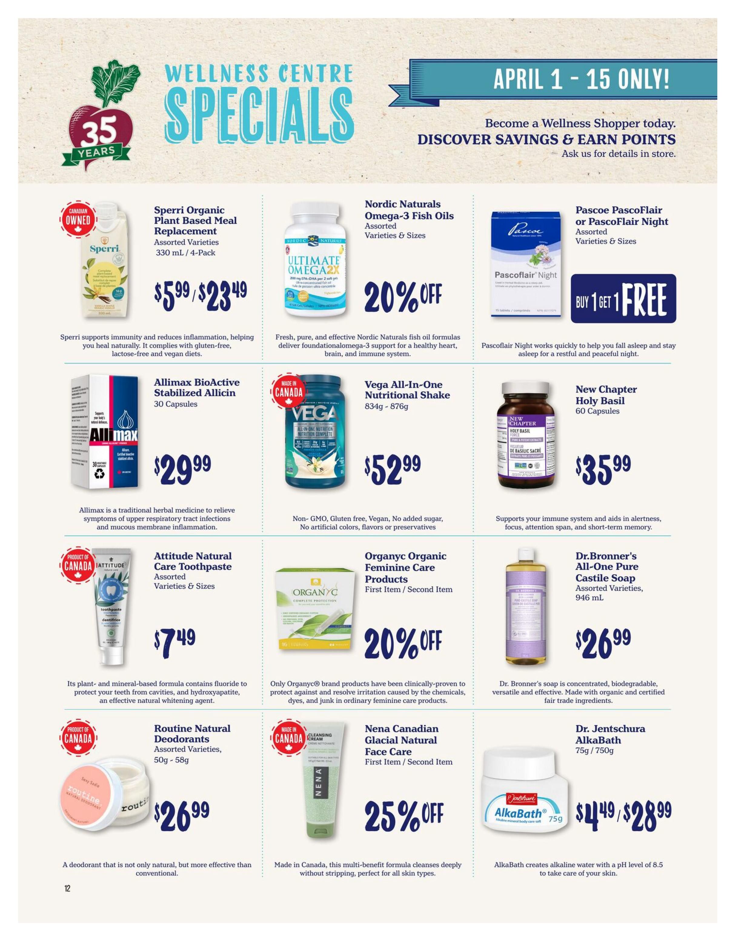 Choices Markets Wellness Centre Specials flyer, April 1-15 only. Features Sperri Organic Plant Based Meal Replacement, assorted varieties, 330 mL / 4-Pack for $5.99/$23.49. Nordic Naturals Omega-3 Fish Oils, assorted varieties & sizes, are 20% off. Pascoe PascoFlair or PascoFlair Night, assorted varieties & sizes, are Buy 1 Get 1 Free. Allimax BioActive Stabilized Allicin, 30 Capsules, is $29.99. Vega All-In-One Nutritional Shake, 834g - 876g, is $52.99. New Chapter Holy Basil, 60 Capsules, is $35.99. Attitude Natural Care Toothpaste, assorted varieties & sizes, is $7.49. Organyc Organic Feminine Care Products, first item/second item, are 20% off. Dr. Bronner's All-One Pure Castile Soap, assorted varieties, 946 mL, is $26.99. Routine Natural Deodorants, assorted varieties, 50g - 58g, are $26.99. Nena Canadian Glacial Natural Face Care, first item/second item, is 25% off. Dr. Jentschura AlkaBath, 75g / 750g, is $4.49/$28.99.