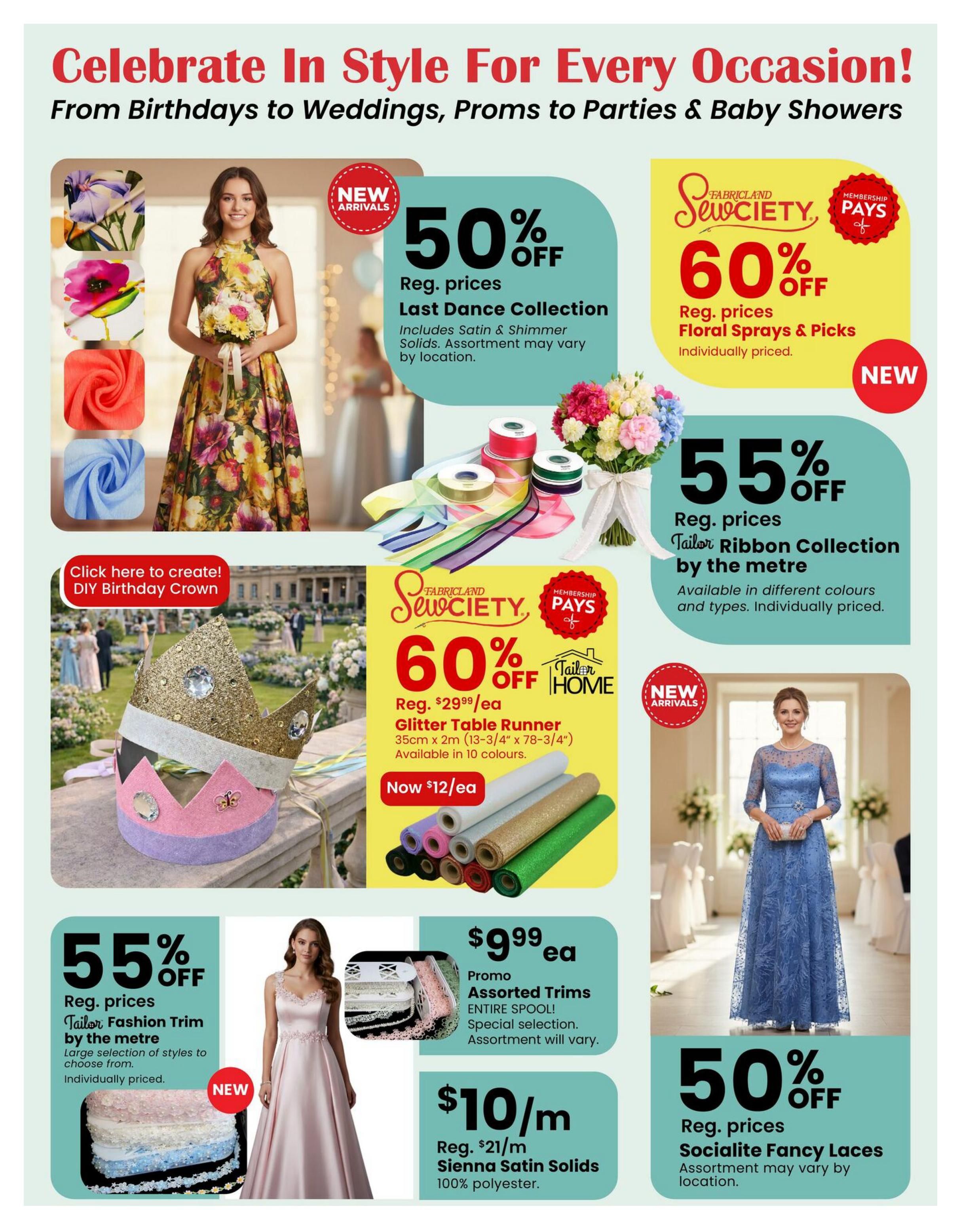 Fabricland flyer page 6: Celebrate in Style for Every Occasion! From Birthdays to Weddings, Proms to Parties & Baby Showers. Features new arrivals including Last Dance Collection fabrics at 50% off regular prices, including satin & shimmer solids. Also, Sewciety Floral Sprays & Picks are 60% off regular prices. The Tailor Ribbon Collection by the metre is 55% off regular prices, available in different colours and types. A DIY Birthday Crown craft is featured. Sewciety Glitter Table Runner, 35cm x 2m, is now $12 each, originally $29.99 each, available in 10 colours. Assorted Trims are on promo for $9.99 each spool. Sienna Satin Solids 100% polyester fabric is $10/m, down from $21/m. Socialite Fancy Laces are 50% off regular prices, assortment may vary by location.