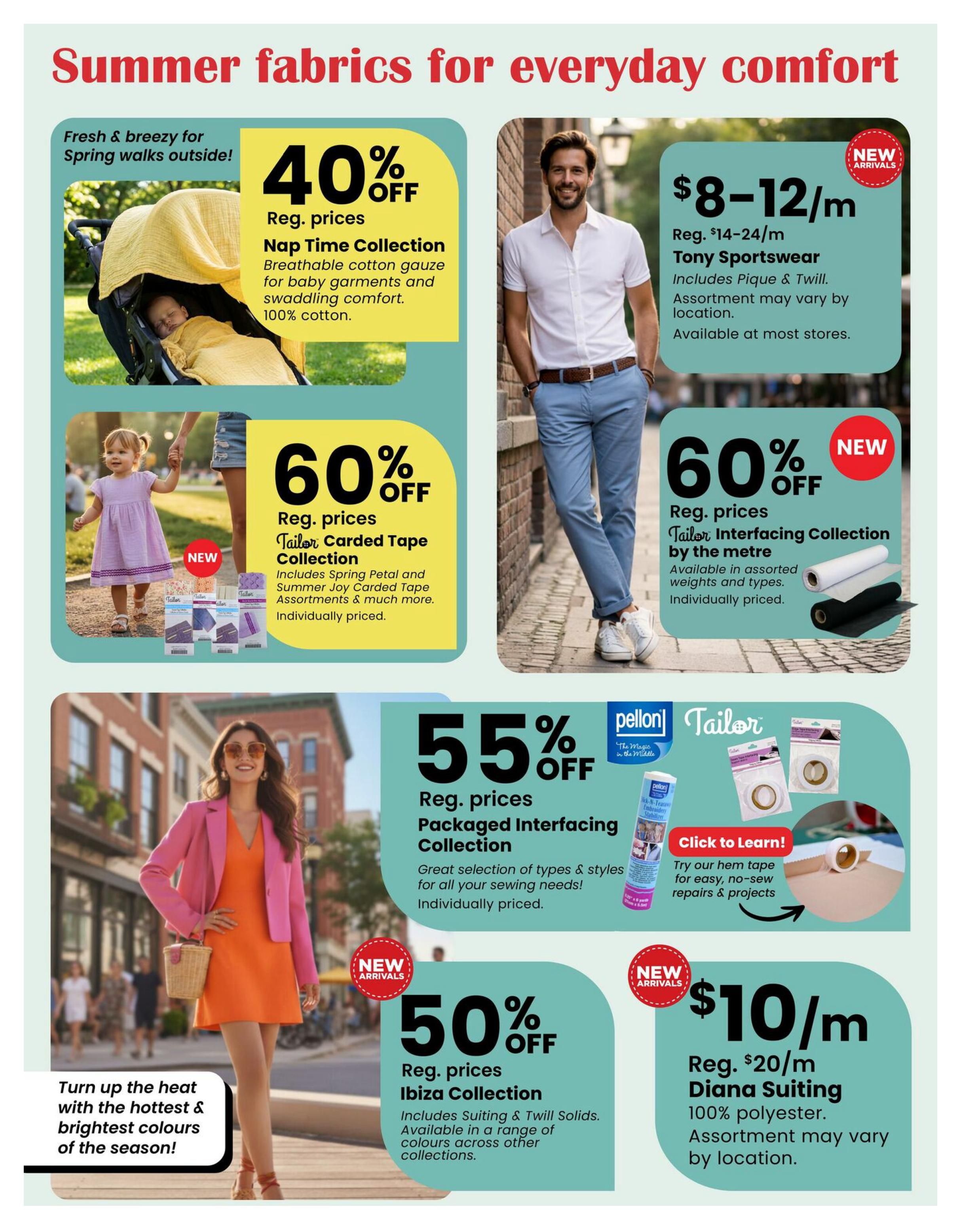 Fabricland flyer page 11 showcasing summer fabrics. Features 40% off Nap Time Collection breathable cotton gauze, perfect for baby garments and swaddling, made of 100% cotton. Also, 60% off Reg. prices for Tailor Carded Tape Collection, including Spring Petal and Summer Joy assortments. New arrivals include Tony Sportswear fabric at $8-$12/m, made of Pique & Twill. Another new arrival is the Tailor Interfacing Collection by the metre, 60% off, available in assorted weights. Get 55% off Reg. prices for Packaged Interfacing Collection, offering a great selection for sewing needs. Turn up the heat with the hottest & brightest colours of the season with 50% off Reg. prices for the Ibiza Collection, including Suiting & Twill Solids. Finally, Diana Suiting fabric is available at $10/m (Reg. $20/m), made of 100% polyester. Assortment may vary by location for sportswear and suiting fabrics.
