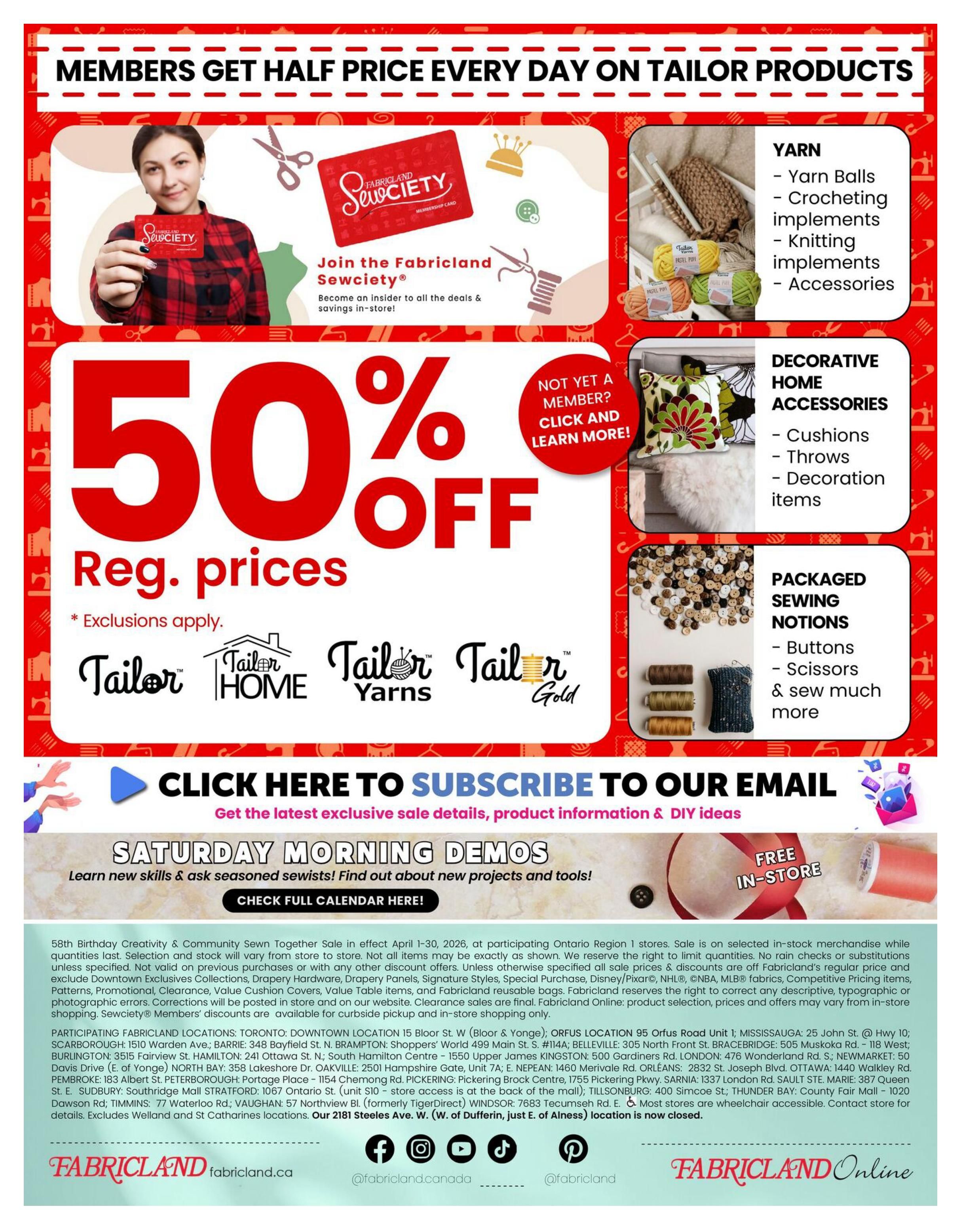 Fabricland flyer page 16: Members get half price every day on tailor products. Join the Fabricland Sewciety for exclusive deals and savings. Enjoy 50% off regular prices on select items, with exclusions applying. Featured categories include Yarn (Yarn Balls, Crocheting implements, Knitting implements, Accessories), Decorative Home Accessories (Cushions, Throws, Decoration items), and Packaged Sewing Notions (Buttons, Scissors, and more). Click here to subscribe to our email for the latest sale details, product information, and DIY ideas. Don't miss the Saturday Morning Demos to learn new skills and find out about new projects and tools. Check the full calendar here! The 58th Birthday Creativity & Community Sewn Together Sale runs April 1-30, 2026, at participating Ontario Region 1 stores. Sale is on selected in-stock merchandise. Fabricland reserves the right to correct any descriptive, typographical or photographic errors. Corrections will be posted in store and on our website. Fabricland Online: product selection, prices and offers may vary from in-store shopping only. Participating Fabricland locations are listed, including Toronto, Barrie, Brampton, Belleville, Bracebridge, Burlington, Hamilton, Kingston, London, Newmarket, Ottawa, Pembroke, Peterborough, Pickering, Sarnia, St. Eustache, Sudbury, Timmins, and Windsor. The 2181 Steeles Ave. W. (W. of Dufferin, just E. of Alness) location is now closed. Visit Fabricland.ca and Fabricland Online.
