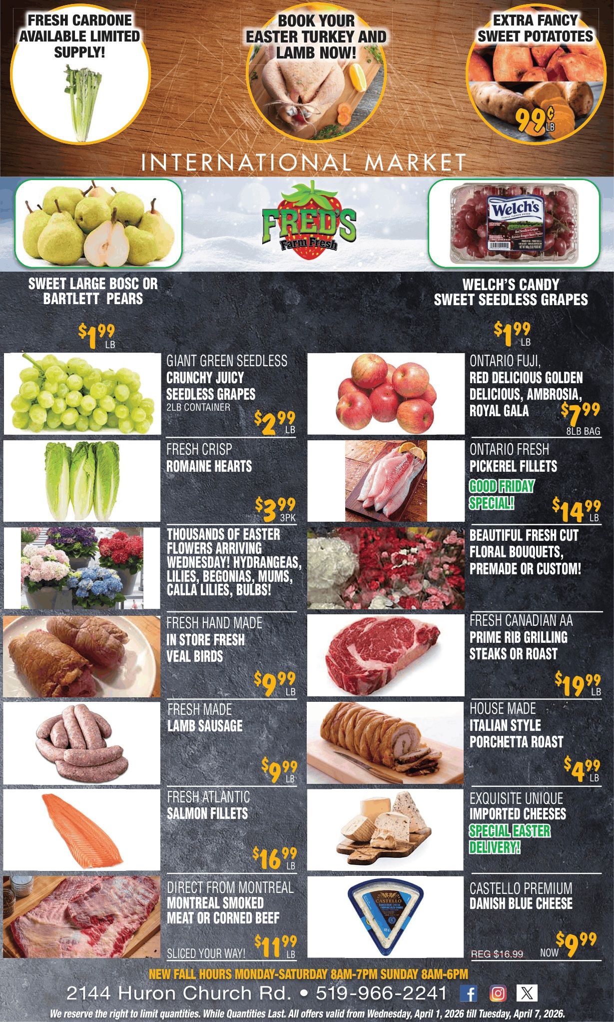 Fred's Farm Fresh flyer features a wide array of fresh produce, meats, and Easter specials. The top banner highlights fresh cardone with limited supply, an invitation to book your Easter turkey and lamb now, and extra fancy sweet potatoes for $0.99 per lb. The 'International Market' section showcases sweet large Bosc or Bartlett pears for $1.99 per lb, Welch's Candy Sweet Seedless Grapes for $1.99 per lb, and giant green seedless crunchy juicy seedless grapes in a 2lb container for $2.99 per lb. Ontario Fuji, Red Delicious, Golden Delicious, Ambrosia, and Royal Gala apples are available for $7.99 per 8lb bag. Fresh crisp romaine hearts are $3.99 for a 3-pack. Ontario fresh pickerel fillets are a Good Friday special for $14.99 per lb. The flyer also advertises thousands of Easter flowers arriving Wednesday, including hydrangeas, lilies, begonias, mums, calla lilies, and bulbs, alongside beautiful fresh cut floral bouquets, premade or custom. Meat specials include fresh handmade in-store fresh veal birds for $9.99 per lb, fresh Canadian AA prime rib grilling steaks or roast for $19.99 per lb, fresh made lamb sausage for $9.99 per lb, house-made Italian style porchetta roast for $4.99 per lb, fresh Atlantic salmon fillets for $16.99 per lb, and direct from Montreal smoked meat or corned beef sliced your way for $11.99 per lb. Exquisite unique imported cheeses are available with special Easter delivery. Castello Premium Danish Blue Cheese is on sale for $9.99, regularly $16.99. The bottom of the flyer lists store hours, address at 2144 Huron Church Rd., phone number 519-966-2241, and social media icons. All offers are valid from Wednesday, April 1, 2026 till Tuesday, April 7, 2026, while quantities last.