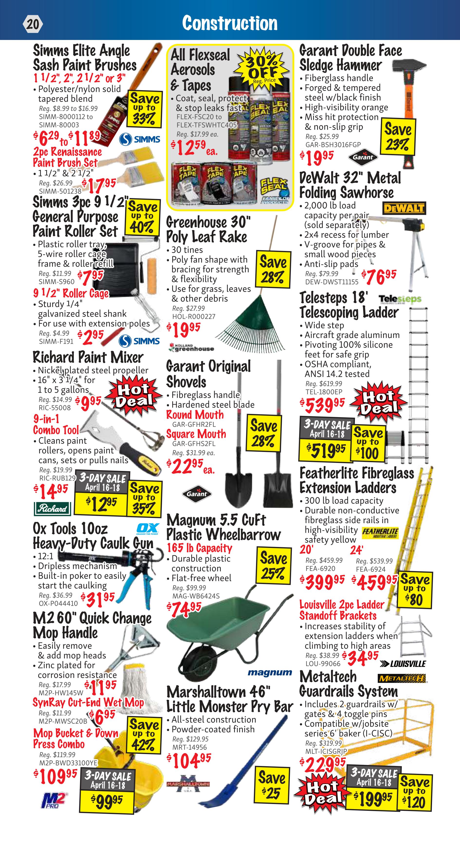 KMS Tools Construction flyer, page 20. Features Simms Elite Angle Sash Paint Brushes, 1 1/2', 2', 2 1/2' or 3', polyester/nylon solid tapered blend, on sale for $6.29 to $11.89, saving up to 33%. Also, 2pc Renaissance Paint Brush Set, 1 1/2' & 2 1/2', for $17.95. Simms 3pc 9 1/2' General Purpose Paint Roller Set, including plastic roller tray, 5-wire roller cage, frame and roller refill, for $7.95, saving up to 40%. Includes 9 1/2' Roller Cage, galvanized steel shank, for $2.95. Richard Paint Mixer, with nickel-plated steel propeller, 16' x 3 1/4', for 1 to 5 gallons, on hot deal for $9.95. 9-in-1 Combo Tool, cleans paint rollers, opens paint cans, sets or pulls nails, on 3-day sale for $12.95, saving up to 35%. Ox Tools 10oz Heavy-Duty Caulk Gun, 12:1 dripless mechanism, built-in poker, for $31.95. M2 60' Quick Change Mop Handle, easily remove & add mop heads, zinc plated, for $11.95. SynRay Cut-End Wet Mop for $6.95. Mop Bucket & Down Press Combo on 3-day sale for $99.95, saving up to 42%. All Flexseal Aerosols & Tapes, coat, seal, protect & stop leaks, FLEX-FSC20 to FLEX-FSWHTCA05, on sale for $12.59 each, saving 30% off. Greenhouse 30' Poly Leaf Rake, 30 tines, poly fan shape with bracing, for grass, leaves & other debris, for $19.95, saving 28%. Garant Original Shovels, fibreglass handle, hardened steel blade, Round Mouth and Square Mouth, for $22.95 each, saving 28%. Magnum 5.5 CuFt Plastic Wheelbarrow, 165 lb capacity, durable plastic construction, flat-free wheel, for $74.95, saving 25%. Marshalltown 46' Little Monster Pry Bar, all-steel construction, powder-coated finish, for $104.95, saving $25. Garant Double Face Sledge Hammer, fibreglass handle, forged & tempered steel, w/black finish, high-visibility orange, non-slip grip, for $19.95, saving 23%. DeWalt 32' Metal Folding Sawhorse, 2,000 lb load capacity per pair, for $76.95. Telesteps 18' Telescoping Ladder, wide step, aircraft grade aluminum, pivoting 100% silicone feet, OSHA compliant, for $53.95, hot deal. Featherlite Fibreglass Extension Ladders, 300 lb load capacity, durable non-conductive fibreglass side rails, safety yellow, 20' for $39.95 and 24' for $45.95, saving up to $80. Louisville 2pc Ladder Standoff Brackets, increases stability when climbing to high areas, for $34.95. Metaltech Guardrails System, includes 2 guardrails w/gates & 4 toggle pins, compatible w/jobsite series 6' baker, for $229.95, hot deal, on 3-day sale for $199.95, saving up to $120.