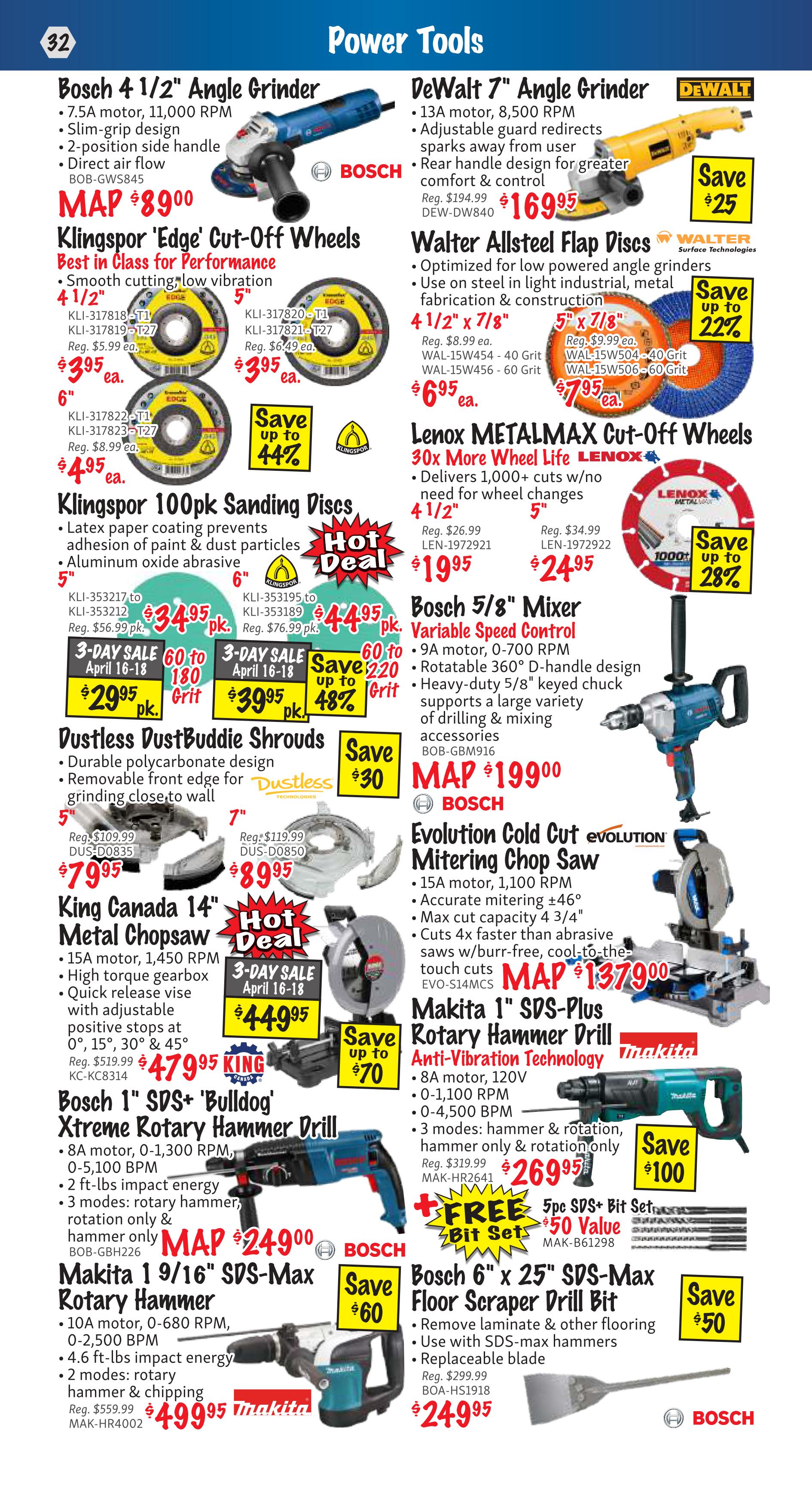 KMS Tools Power Tools flyer, page 32. Features Bosch 4 1/2' Angle Grinder for $89.00. Klingspor 'Edge' Cut-Off Wheels are available in 4 1/2' for $3.95 each, 5' for $3.95 each, and 6' for $4.95 each, with up to 44% savings. Klingspor 100pk Sanding Discs are on sale: 5' for $29.95 per pack (save $220) and 6' for $39.95 per pack (save $48%). Dustless DustBuddie Shrouds are $79.95 for the 5' size and $89.95 for the 7' size, with $30 savings. King Canada 14' Metal Chopsaw is on sale for $47.95 with a 3-day sale price of $44.95. Bosch 1' SDS+ 'Bulldog' Xtreme Rotary Hammer Drill is $249.00. Makita 9/16' SDS-Max Rotary Hammer is $499.95. DeWalt 7' Angle Grinder is $169.95, saving $25. Walter Allsteel Flap Discs are $6.95 for 4 1/2' x 7/8' and $7.95 for 5' x 7/8', with up to 22% savings. Lenox METALMAX Cut-Off Wheels offer 30x more wheel life, with 4 1/2' wheels for $19.95 and 5' wheels for $24.95, saving up to 28%. Bosch 5/8' Mixer, Variable Speed Control is $199.00. Evolution Cold Cut Miter Saw is $1379.00. Makita 1' SDS-Plus Rotary Hammer Drill is $269.95, with up to $70 savings and a free 5pc SDS+ Bit Set valued at $50. Bosch 6' x 25' SDS-Max Floor Scraper Drill Bit is $249.95, with $50 savings.