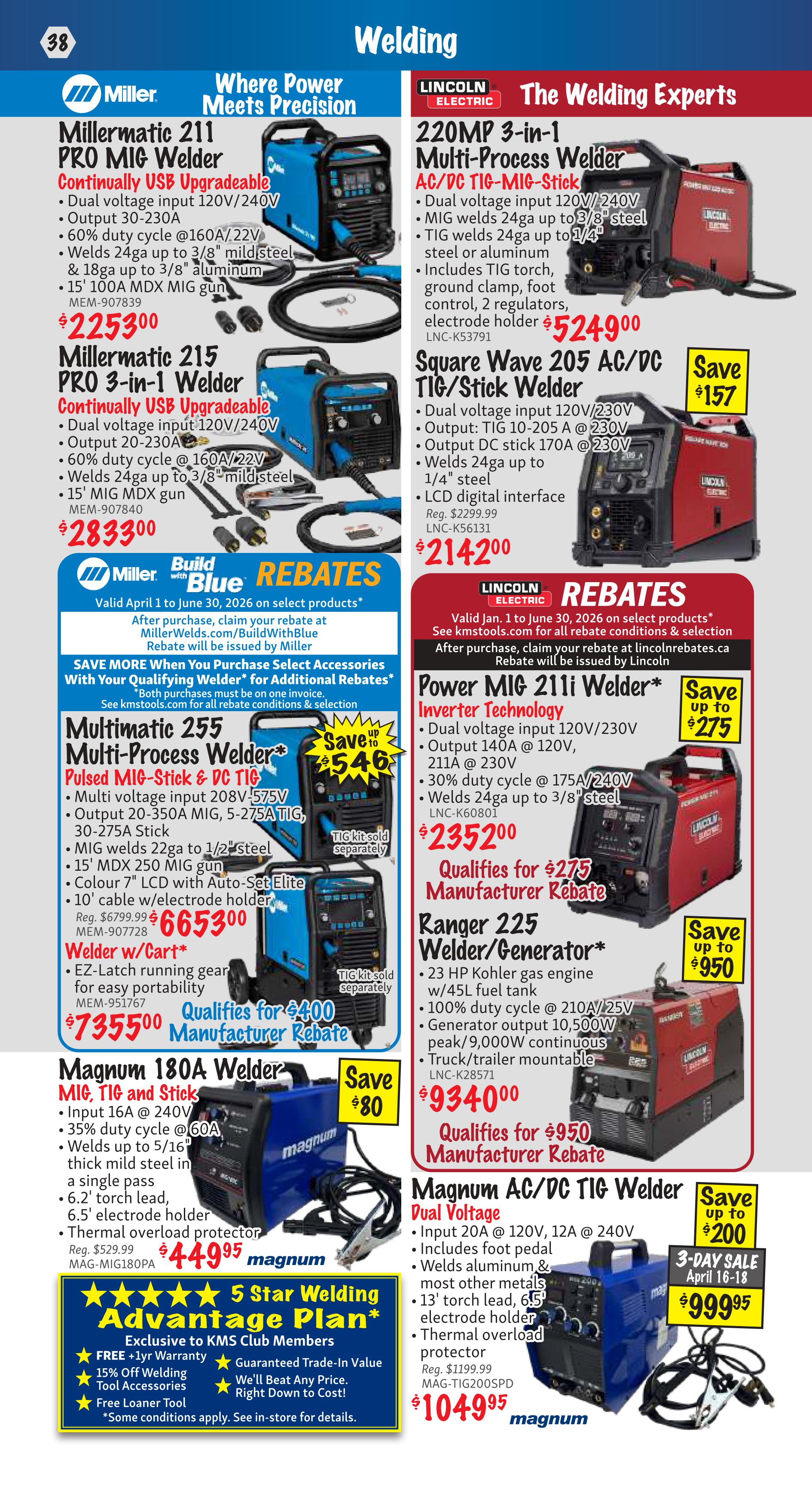 KMS Tools Flyer Specials Page 38 features welding equipment. Miller offers the Millermatic 211 PRO MIG Welder for $225.30 and the Millermatic 215 PRO 3-in-1 Welder for $283.30. Both are continually USB upgradeable and feature dual voltage input. The Multimatic 255 Multi-Process Welder Pulsed MIG-Stick & DC TIG is on sale for $665.30, qualifying for a $546 manufacturer rebate. The Magnum 180A Welder MIG, TIG and Stick is priced at $44.95, with a $80 savings. Also available is the 5 Star Welding Advantage Plan exclusive to KMS Club Members, offering free 1-year warranty, 15% off welding tool accessories, and a free loaner tool. Lincoln Electric presents the 220MP 3-in-1 Multi-Process Welder AC/DC TIG-MIG-Stick for $524.90. The Square Wave 205 AC/DC TIG/Stick Welder is available for $214.20, saving $157. The Power MIG 211i Welder Inverter Technology is $235.20, with a $275 manufacturer rebate. The Ranger 225 Welder/Generator with a 23 HP Kohler gas engine is $934.00, qualifying for a $950 manufacturer rebate. The Magnum AC/DC TIG Welder Dual Voltage is $104.95, with a $200 savings and is part of a 3-Day Sale from April 16-18.