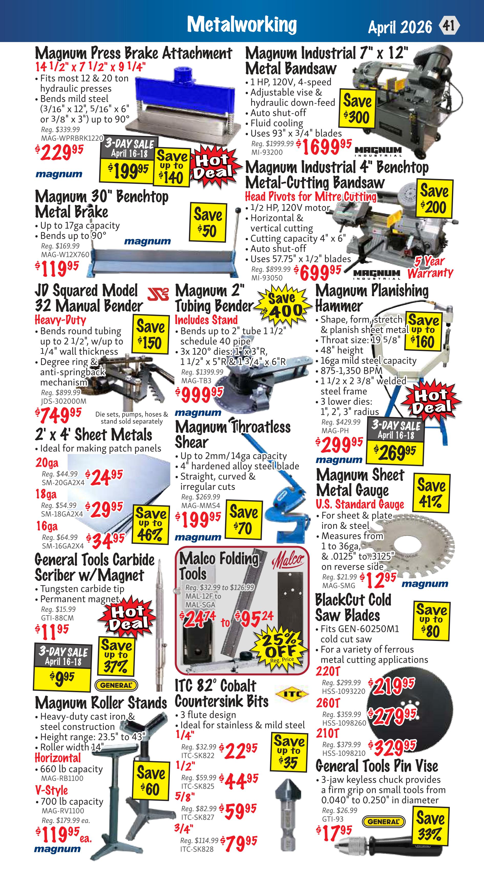 KMS Tools Metalworking flyer, page 41. Featured items include the Magnum Press Brake Attachment for $229.95 (reg. $339.99), Magnum Industrial 7' x 12' Metal Bandsaw for $1699.95 (reg. $1999.99), and Magnum Industrial 4' Benchtop Metal-Cutting Bandsaw for $699.95 (reg. $899.99). Also available are the Magnum 30' Benchtop Metal Brake for $119.95 (reg. $169.99), JD Squared Model 32 Manual Bender for $74.95 (reg. $899.99), Magnum 2' Tubing Bender for $999.95 (reg. $1399.99), and Magnum Planishing Hammer for $299.95 (reg. $429.99). Sheet metal is available in 2' x 4' sizes, with 20ga for $24.95 (reg. $44.99), 18ga for $29.95 (reg. $54.99), and 16ga for $34.95 (reg. $64.99). The Magnum Throatless Shear is on sale for $199.95 (reg. $269.99). General Tools Carbide Scriber w/Magnet is $11.95 (reg. $15.99). Magnum Roller Stands are $119.95 each. Malco Folding Tools range from $24.74 to $95.24 with a 25% off sale. ITC 82° Cobalt Countersink Bits are available in 1/4' for $22.95, 1/2' for $44.95, 5/8' for $59.95, and 3/4' for $79.95. Magnum Sheet Metal Gauge U.S. Standard Gauge is $12.95 (reg. $21.99). BlackCut Cold Saw Blades are on sale for up to $80 off. General Tools Pin Vise is $17.95 (reg. $26.99).