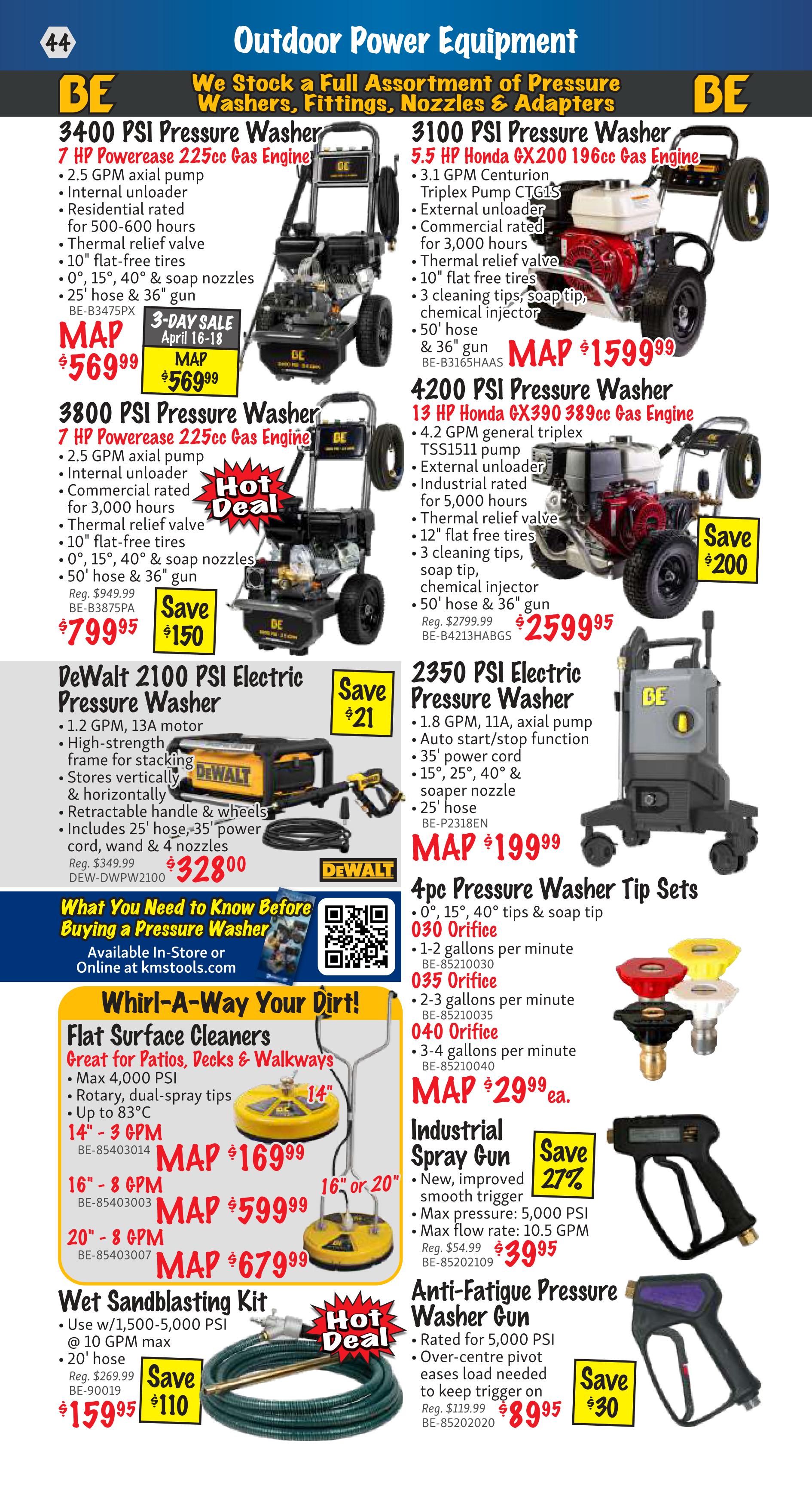 KMS Tools Outdoor Power Equipment flyer, page 44. Features BE 3400 PSI Pressure Washer with 7 HP Powerase 225cc Gas Engine for $569.99, saving $150. Also available is the BE 3100 PSI Pressure Washer with 5.5 HP Honda GX200 196cc Gas Engine for MAP $1599.99. The BE 3800 PSI Pressure Washer with 7 HP Powerase 225cc Gas Engine is on Hot Deal for $799.95, saving $150. The 4200 PSI Pressure Washer with 13 HP Honda GX390 389cc Gas Engine is available for $2599.95, saving $200. DeWalt 2100 PSI Electric Pressure Washer is on sale for $328.00, saving $21. The 2350 PSI Electric Pressure Washer is MAP $199.99. Also featured are 4pc Pressure Washer Tip Sets starting at $29.99 ea. for various orifice sizes. Whirl-A-Way Your Dirt! includes Flat Surface Cleaners for $169.99 (14' - 3 GPM), $599.99 (16' - 8 GPM), and $679.99 (20' - 8 GPM). A Wet Sandblasting Kit is available for $159.95, saving $110. The Industrial Spray Gun is on sale for $39.95, saving 27%. The Anti-Fatigue Pressure Washer Gun is $89.95, saving $30. Information on what to know before buying a pressure washer is also provided with a QR code for online access at kmstools.com.
