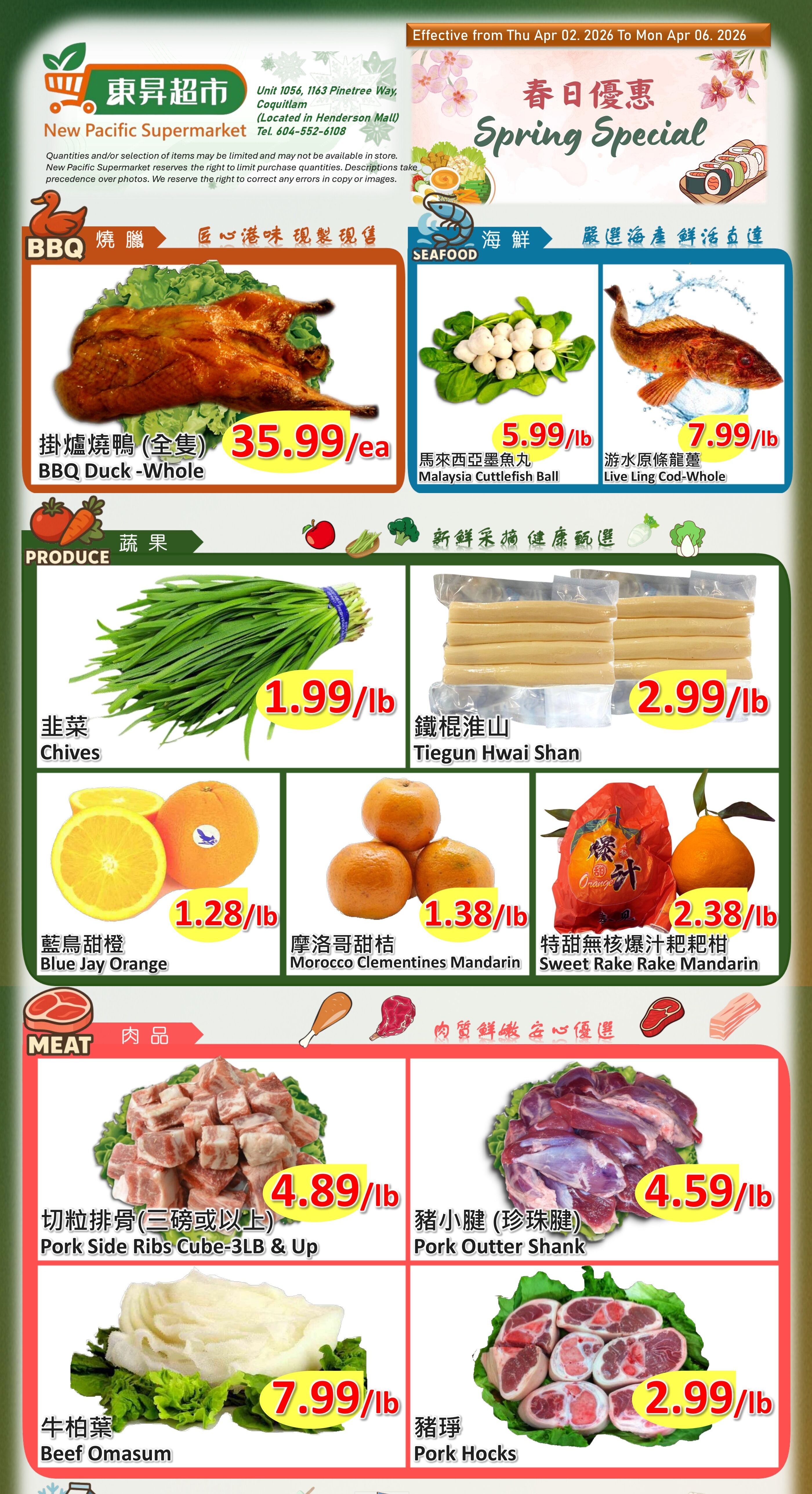 New Pacific Supermarket weekly flyer specials for Spring. Featuring BBQ Whole Duck for $35.99/lb. Seafood includes Malaysia Cuttlefish Ball for $5.99/lb and Live Cod-Whole for $7.99/lb. Produce includes Chives for $1.99/lb, Tiegun Hwai Shan for $2.99/lb, Blue Jay Orange for $1.28/lb, Morocco Clementines Mandarin for $1.38/lb, and Sweet Rake Rake Mandarin for $2.38/lb. Meat specials include Pork Side Ribs Cube-3LB & Up for $4.89/lb, Pork Outter Shank for $4.59/lb, Beef Omasum for $7.99/lb, and Pork Hocks for $2.99/lb.