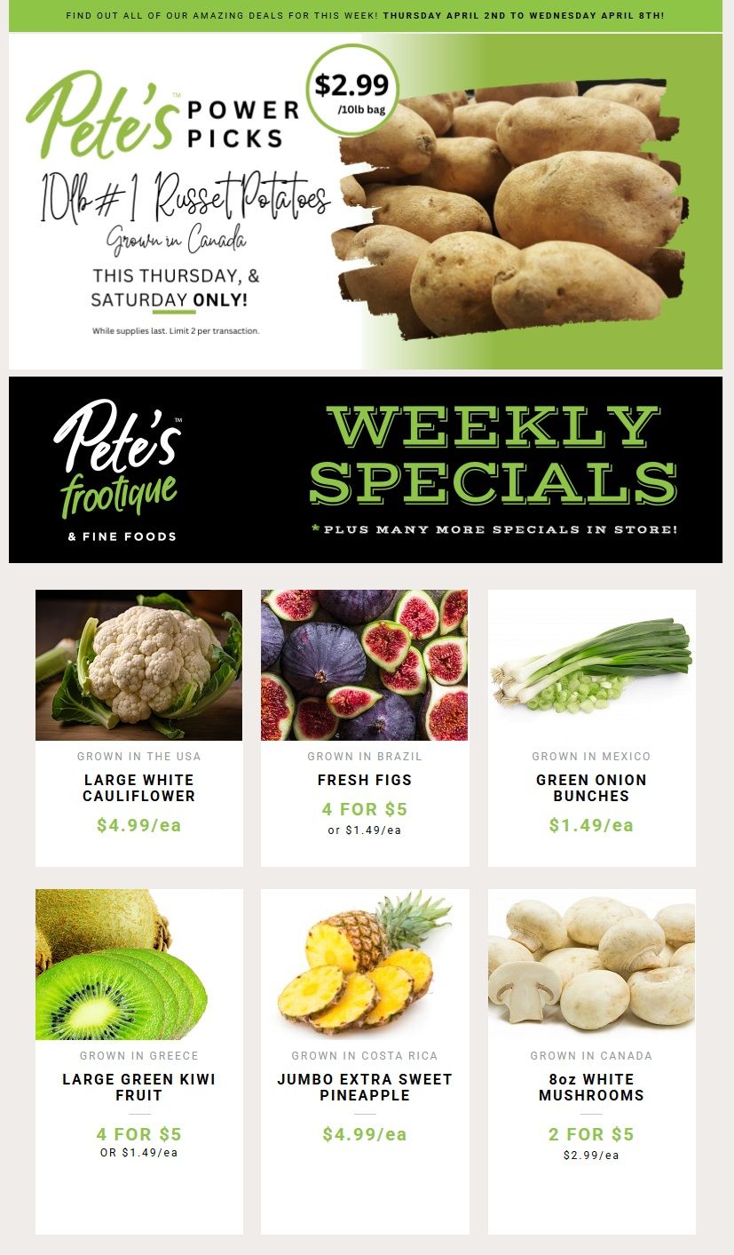 Pete's Frootique & Fine Foods weekly flyer specials. Featured Power Pick: 10lb bag of #1 Russet Potatoes, grown in Canada, for $2.99, available this Thursday and Saturday only. Other specials include: Large White Cauliflower, grown in the USA, for $4.99 each. Fresh Figs, grown in Brazil, are 4 for $5 or $1.49 each. Green Onion Bunches, grown in Mexico, are $1.49 each. Large Green Kiwi Fruit, grown in Greece, are 4 for $5 or $1.49 each. Jumbo Extra Sweet Pineapple, grown in Costa Rica, is $4.99 each. 8oz White Mushrooms, grown in Canada, are 2 for $5 or $2.99 each.