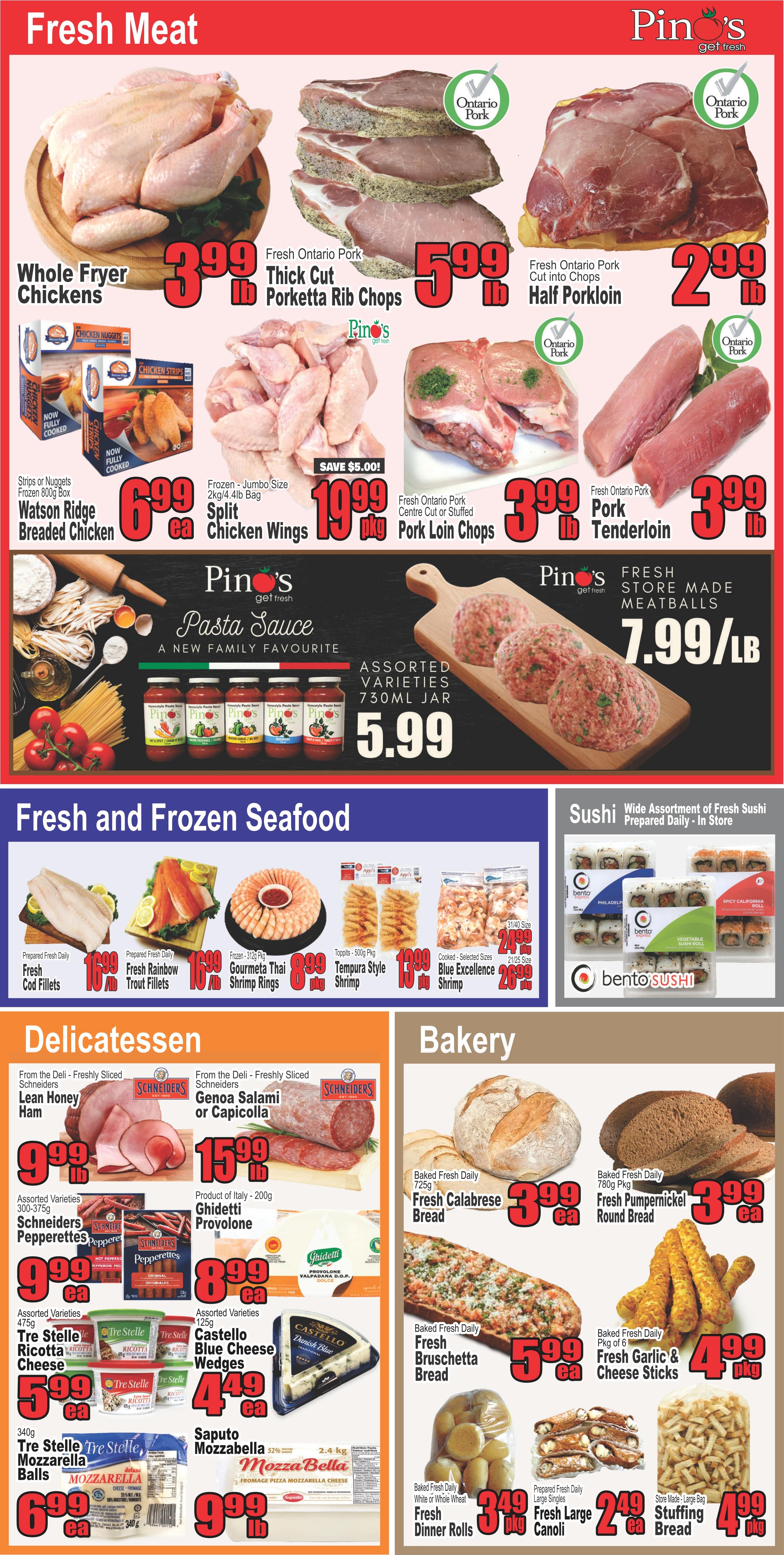 Pino's Get Fresh weekly flyer specials page 3 features fresh meat, fresh and frozen seafood, delicatessen, and bakery items. Fresh meat includes Whole Fryer Chickens for $3.99/lb, Fresh Ontario Pork Thick Cut Porketta Rib Chops for $5.99/lb, Fresh Ontario Pork Half Porkloin cut into chops for $2.99/lb, and Fresh Ontario Pork Tenderloin for $3.99/lb. Also available are Watson Ridge Breaded Chicken Strips or Nuggets for $6.99/ea, and Frozen Jumbo Size Split Chicken Wings with a $5.00 savings, priced at $19.99/pkg. Fresh store-made meatballs are $7.99/lb. Pino's Pasta Sauce is available in assorted varieties, 750mL jar for $5.99. Fresh and Frozen Seafood includes Fresh Cod Fillets for $16.99/lb, Fresh Rainbow Trout Fillets for $16.99/lb, Frozen-Jumbo Thai Shrimp Rings for $8.99/pkg, Tempura Style Shrimp for $10.99/pkg, and Cooked-Selected Sizes Blue Excellence Shrimp for $24.99/pkg. Delicatessen items include Schneiders Lean Honey Ham for $9.99/lb, Schneiders Genoa Salami or Capicola for $15.99/lb, Ghidetti Provolone cheese (200g) for $8.99/ea, Schneiders Pepperettes (300-375g) for $9.99/ea, Castello Blue Cheese Wedges (125g) for $4.49/ea, Tre Stelle Ricotta Cheese (475g) for $5.99/ea, Tre Stelle Mozzarella Balls (340g) for $6.99/ea, and Mozza Bella 2.4kg Pizza Mozzarella Cheese for $9.99/lb. Bakery items include Fresh Calabrese Bread (725g) for $3.99/ea, Fresh Pumpernickel Round Bread (780g) for $3.99/ea, Fresh Bruschetta Bread for $5.99/ea, Fresh Garlic & Cheese Sticks (pkg of 6) for $4.99/pkg, Fresh Dinner Rolls (White or Whole Wheat) for $3.49/pkg, Fresh Large Canoli for $2.49/ea, and Stuffing Bread for $4.99/pkg. The page also features a wide assortment of fresh sushi prepared daily in-store from Bento Sushi.