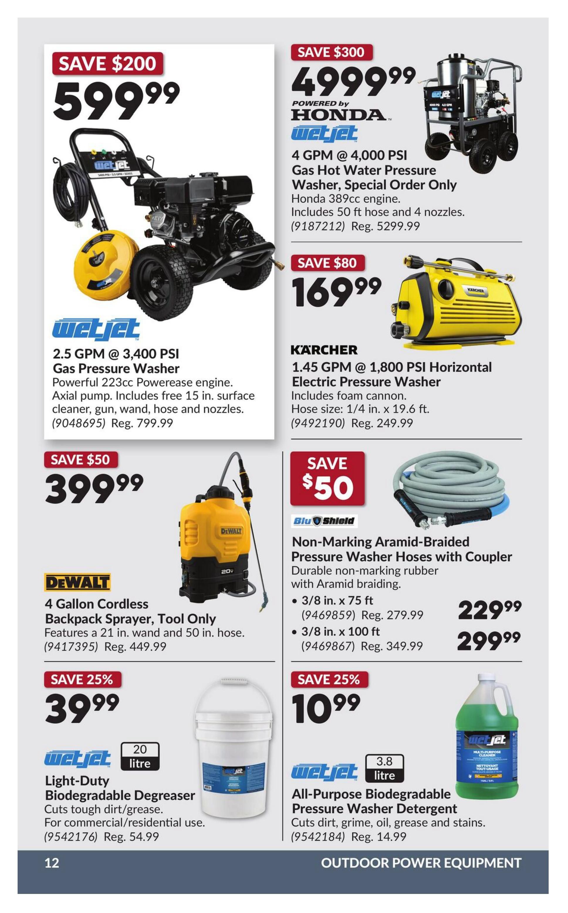 Princess Auto flyer specials page 18 features outdoor power equipment. Save $200 on a WetJet 2.5 GPM @ 3,400 PSI Gas Pressure Washer with a 223cc PowerEase engine, axial pump, and includes a 15 ft. surface cleaner, gun, wand, hose, and nozzles for $599.99 (Reg. $799.99). Save $300 on a WetJet 4 GPM @ 4,000 PSI Gas Hot Water Pressure Washer, powered by Honda with a 389cc engine, including 50 ft. hose and 4 nozzles for $4,999.99 (Reg. $5,299.99). Save $80 on a Kärcher 1.45 GPM @ 1,800 PSI Horizontal Electric Pressure Washer with foam cannon for $169.99 (Reg. $249.99). Save $50 on a DeWalt 4 Gallon Cordless Backpack Sprayer, tool only, with a 21 in. wand and 50 in. hose for $399.99 (Reg. $449.99). Save $50 on Blu Shield Non-Marking Aramid-Braided Pressure Washer Hoses with Coupler, available in 3/8 in. x 75 ft for $229.99 (Reg. $279.99) and 3/8 in. x 100 ft for $299.99 (Reg. $349.99). Save 25% on WetJet 20 litre Light-Duty Biodegradable Degreaser for tough dirt/grease, for commercial/residential use, for $39.99 (Reg. $54.99). Save 25% on WetJet 3.8 litre All-Purpose Biodegradable Pressure Washer Detergent for dirt, grime, oil, grease and stains for $10.99 (Reg. $14.99).
