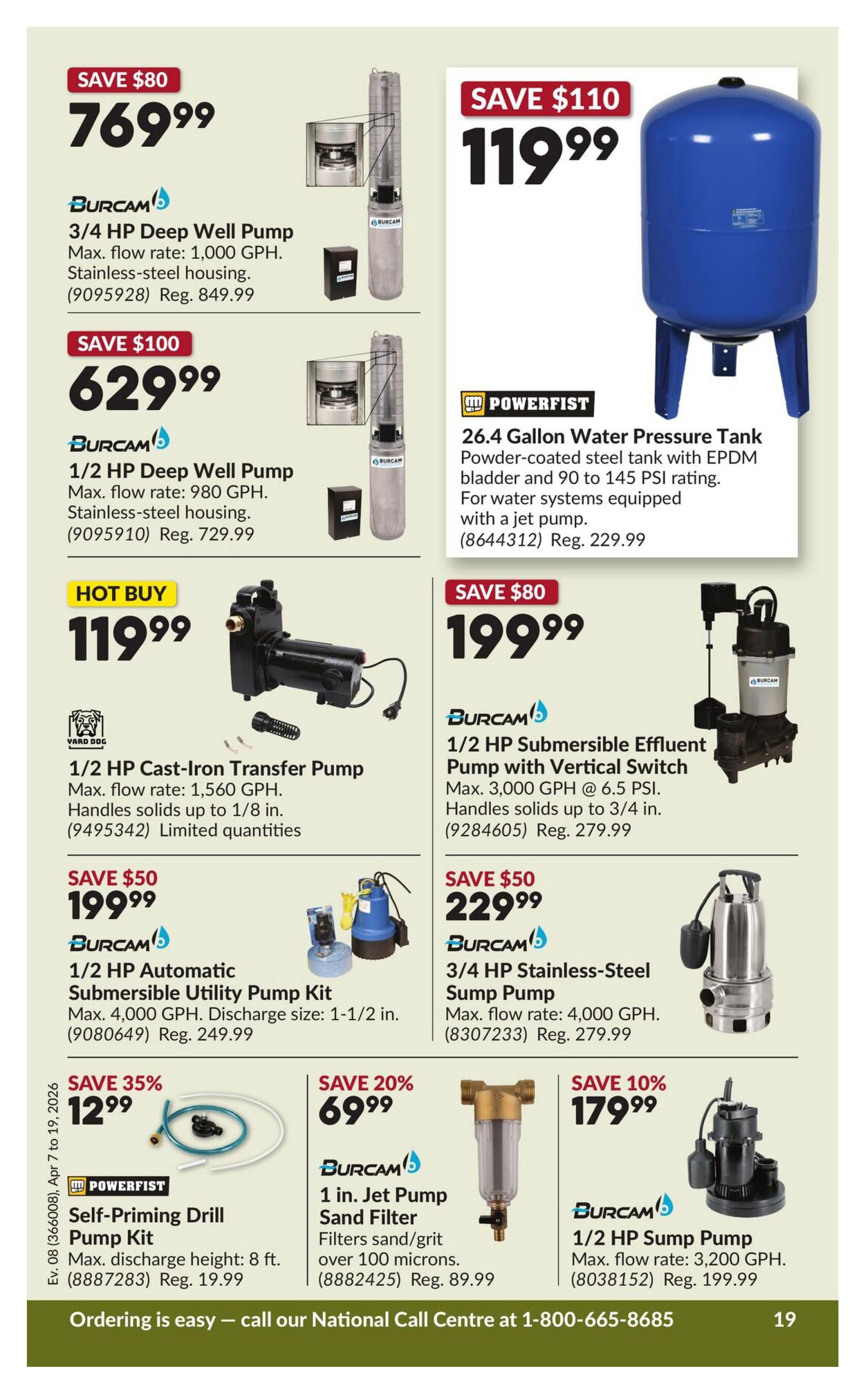 Princess Auto flyer specials page 25 features various pumps and water systems. Save $80 on a Burcam 3/4 HP Deep Well Pump, max flow 1,000 GPH, for $769.99 (reg. $849.99). Save $100 on a Burcam 1/2 HP Deep Well Pump, max flow 980 GPH, for $629.99 (reg. $729.99). A Powerfist 26.4 Gallon Water Pressure Tank is on sale for $119.99 (reg. $229.99). Hot Buy: a Yard Dog 1/2 HP Cast-Iron Transfer Pump, max flow 1,560 GPH, handles solids up to 1/8 in., for $119.99 (limited quantities). Save $80 on a Burcam 1/2 HP Submersible Effluent Pump with Vertical Switch, max flow 3,000 GPH, for $199.99 (reg. $279.99). Save $50 on a Burcam 1/2 HP Automatic Submersible Utility Pump Kit, max flow 4,000 GPH, for $199.99 (reg. $249.99). Save $50 on a Burcam 3/4 HP Stainless-Steel Sump Pump, max flow 4,000 GPH, for $229.99 (reg. $279.99). Save 35% on a Powerfist Self-Priming Drill Pump Kit, max discharge height 8 ft., for $12.99 (reg. $19.99). Save 20% on a Burcam 1 in. Jet Pump Sand Filter, filters sand/grit over 100 microns, for $69.99 (reg. $89.99). Save 10% on a Burcam 1/2 HP Sump Pump, max flow 3,200 GPH, for $179.99 (reg. $199.99). Ordering is easy - call our National Call Centre at 1-800-665-8685.
