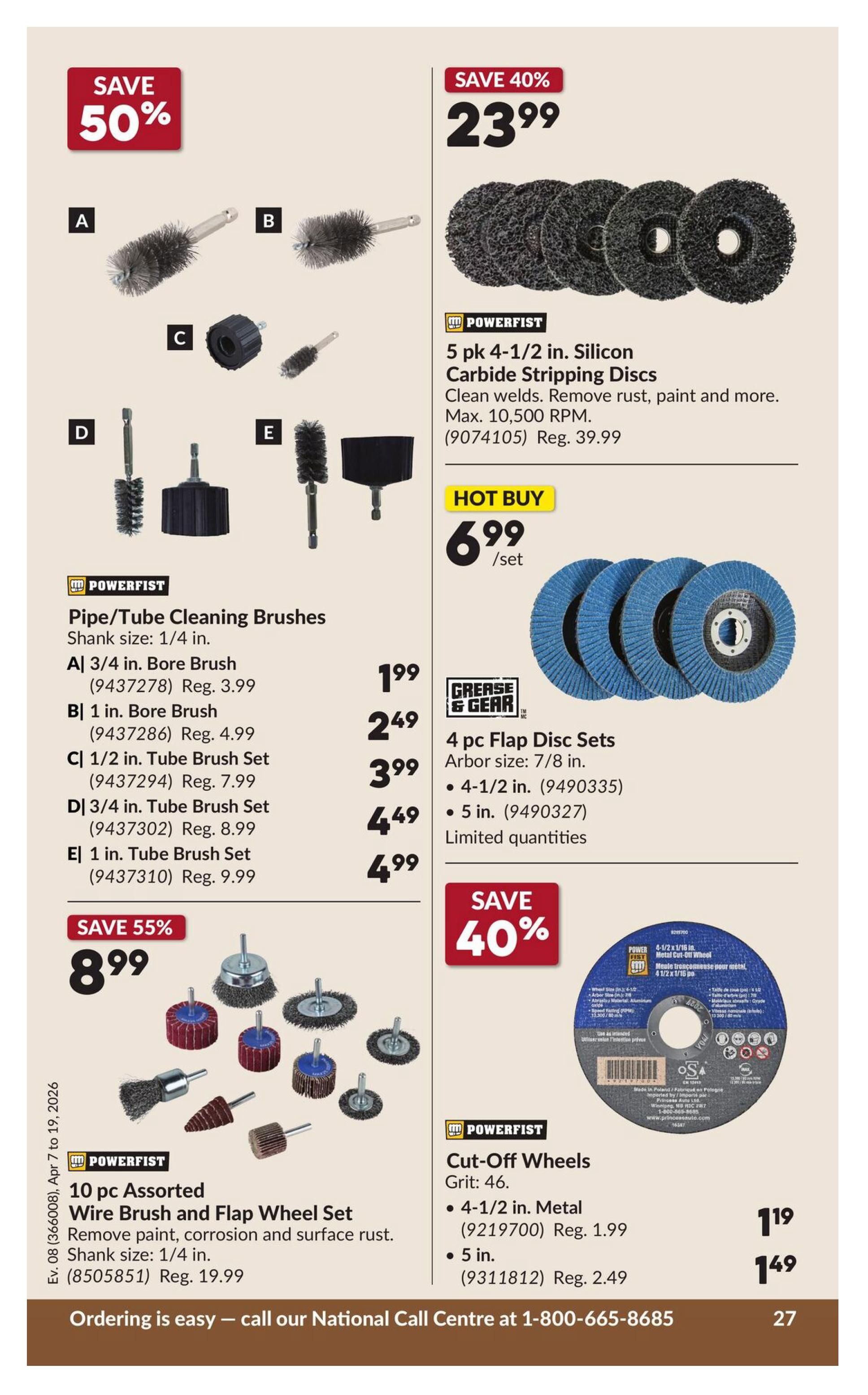 Princess Auto flyer page 33 features various cleaning and cutting tools. Save 50% on Powerfist Pipe/Tube Cleaning Brushes with 1/4 in. shank size, including A 3/4 in. Bore Brush for $1.99 (Reg. $3.99), B 1 in. Bore Brush for $2.49 (Reg. $4.99), C 1/2 in. Tube Brush Set for $3.99 (Reg. $7.99), D 3/4 in. Tube Brush Set for $4.49 (Reg. $8.99), and E 1 in. Tube Brush Set for $4.99 (Reg. $9.99). Save 40% on Powerfist 5 pk 4-1/2 in. Silicon Carbide Stripping Discs for $23.99 (Reg. $39.99), suitable for cleaning welds and removing rust or paint, with a max of 10,500 RPM. Hot Buy: Grease & Gear 4 pc Flap Disc Sets available in 4-1/2 in. for $6.99/set (9490335) and 5 in. for $6.99/set (9490327), with limited quantities. Save 55% on a Powerfist 10 pc Assorted Wire Brush and Flap Wheel Set for $8.99 (Reg. $19.99), featuring 1/4 in. shank size for removing paint, corrosion, and surface rust. Save 40% on Powerfist Cut-Off Wheels, Grit 46: 4-1/2 in. Metal for $1.19 (Reg. $1.99) and 5 in. for $1.49 (Reg. $2.49). Ordering is easy - call our National Call Centre at 1-800-665-8685.