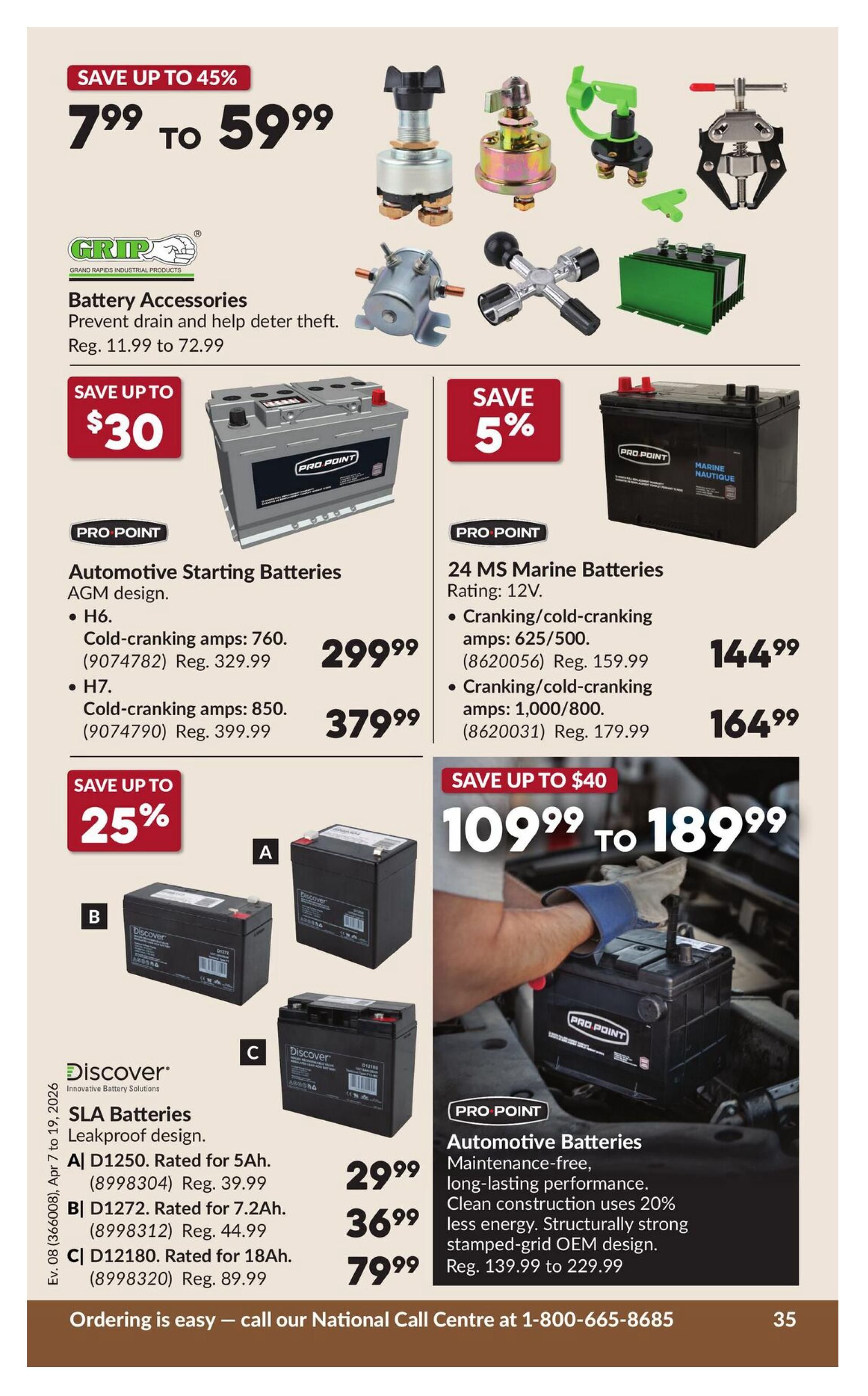 Princess Auto flyer specials page 41 features battery accessories from GRIP, with prices ranging from $7.99 to $59.99, saving up to 45%. Also featured are Pro Point Automotive Starting Batteries with AGM design: H6 model with 760 cold-cranking amps (8602074) for $299.99 (regular $329.99), and H7 model with 850 cold-cranking amps (8602079) for $379.99 (regular $399.99). Pro Point 24 MS Marine Batteries (12V) are on sale with 5% off: 625/500 cranking/cold-cranking amps (8620056) for $144.99 (regular $159.99), and 1,000/800 cranking/cold-cranking amps (8620031) for $164.99 (regular $179.99). Discover SLA Batteries, leakproof design, are available: A| D1250 rated for 5Ah (8998304) for $29.99 (regular $39.99), B| D1272 rated for 7.2Ah (8998312) for $36.99 (regular $44.99), and C| D12180 rated for 18Ah (8998320) for $79.99 (regular $89.99). Pro Point Automotive Batteries offer maintenance-free, long-lasting performance with clean construction using 20% less energy and structurally strong stamped-grid OEM design, priced from $139.99 to $229.99, saving up to $40. Ordering is easy, call the National Call Centre at 1-800-665-8685.