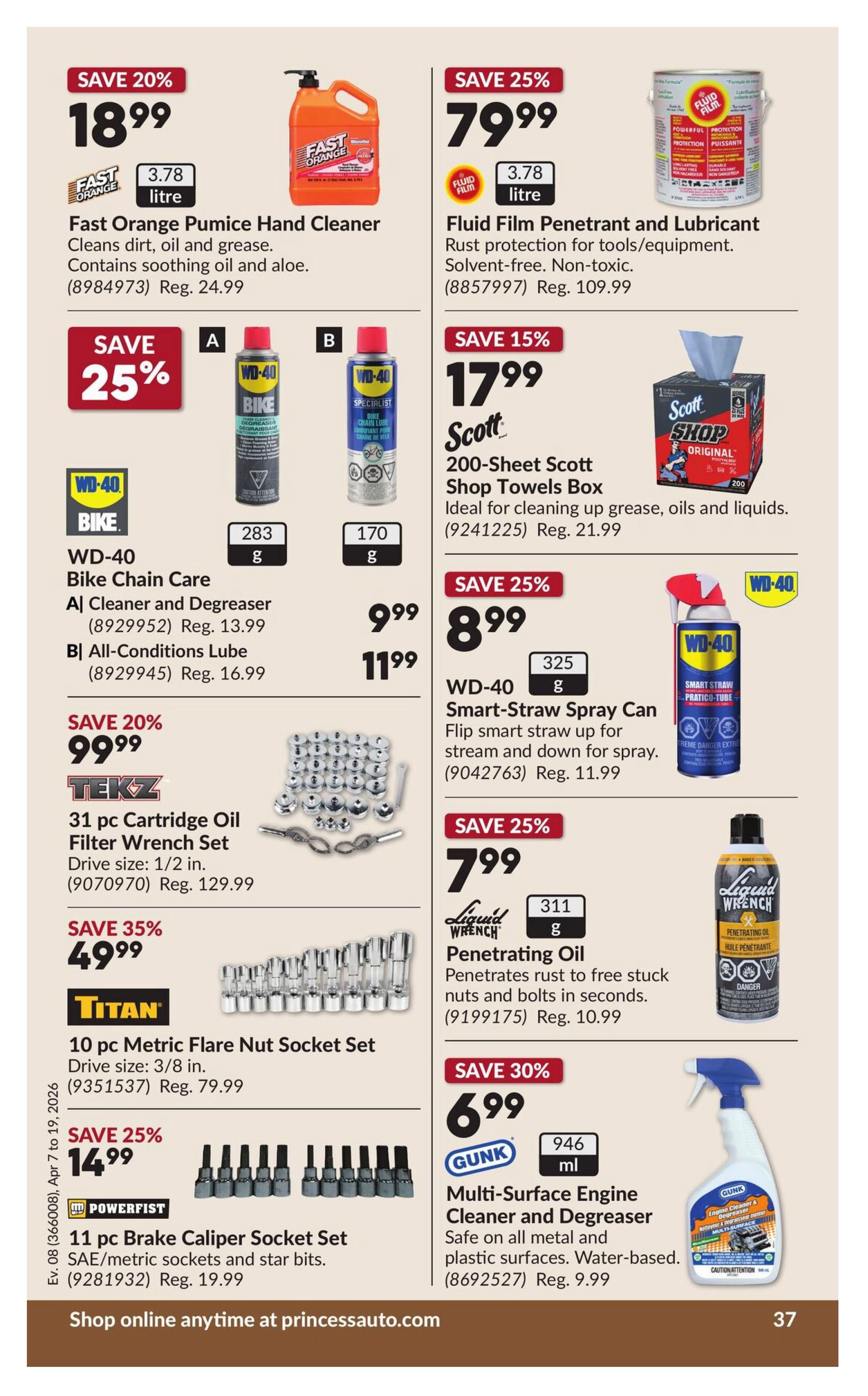 Princess Auto flyer specials page 43. Save 20% on Fast Orange Pumice Hand Cleaner, 3.78 litre, for $18.99 (regularly $24.99). Save 25% on Fluid Film Penetrant and Lubricant, 3.78 litre, for $79.99 (regularly $109.99). Save 25% on WD-40 Bike Chain Care, including A Cleaner and Degreaser (283 g) for $9.99 (regularly $13.99) and B All-Conditions Lube (170 g) for $11.99 (regularly $16.99). Save 15% on Scott 200-Sheet Shop Towels Box for $17.99 (regularly $21.99). Save 25% on WD-40 Smart-Straw Spray Can for $8.99 (regularly $11.99). Save 20% on TEKZ 31 pc Cartridge Oil Filter Wrench Set, 1/2 in. drive size, for $99.99 (regularly $129.99). Save 35% on TITAN 10 pc Metric Flare Nut Socket Set, 3/8 in. drive size, for $49.99 (regularly $79.99). Save 25% on POWERFIST 11 pc Brake Caliper Socket Set, SAE/metric sockets and star bits, for $14.99 (regularly $19.99). Save 25% on Liquid Wrench Penetrating Oil, 311 g, for $7.99 (regularly $10.99). Save 30% on GUNK Multi-Surface Engine Cleaner and Degreaser, 946 ml, for $6.99 (regularly $9.99). Shop online anytime at princessauto.com.
