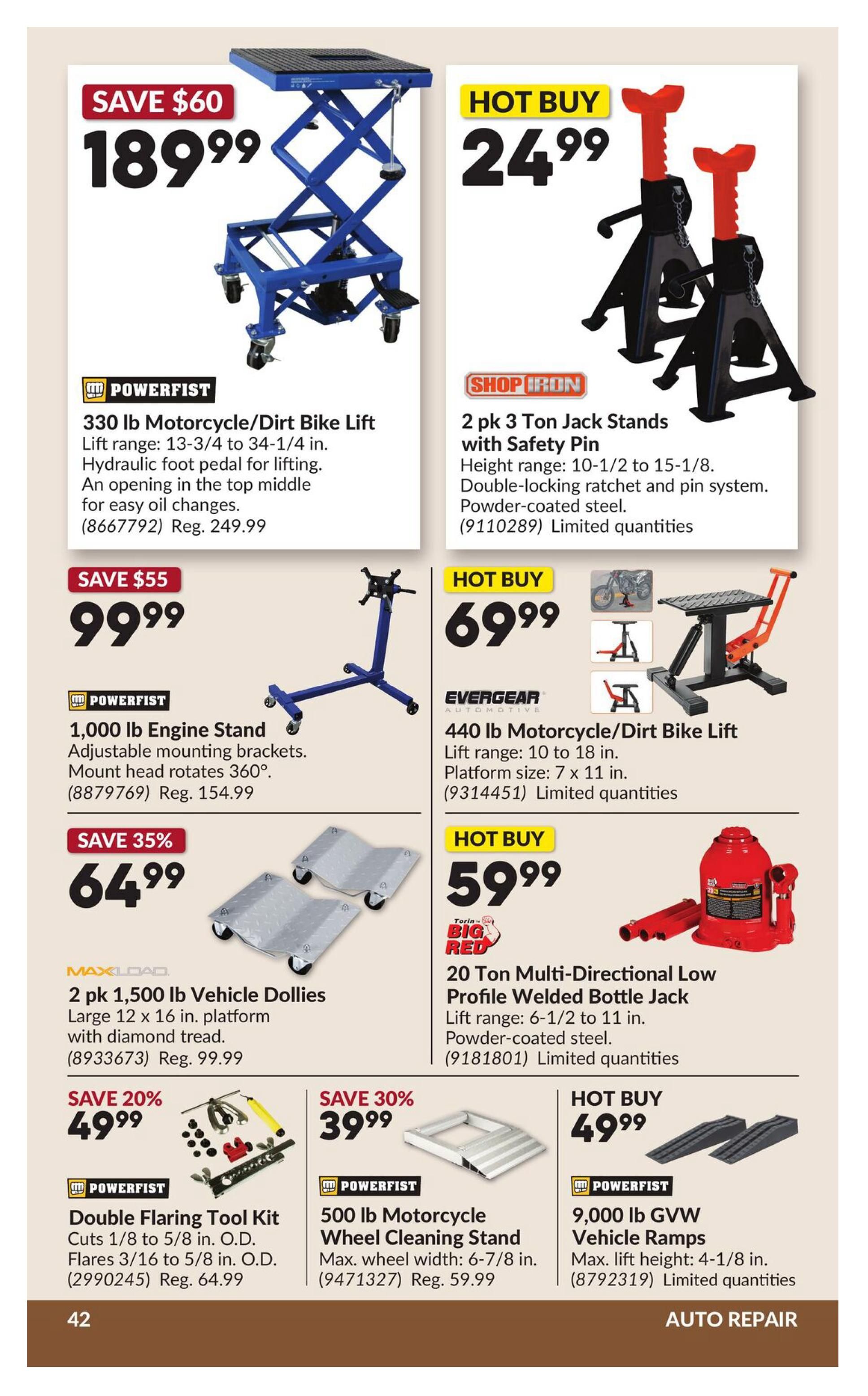 Princess Auto flyer specials page 48 features auto repair items. Save $60 on a Powerfist 330 lb Motorcycle/Dirt Bike Lift for $189.99. Hot Buy: 2 pk 3 Ton Jack Stands with Safety Pin for $24.99. Save $55 on a Powerfist 1,000 lb Engine Stand for $99.99. Hot Buy: Evergear 440 lb Motorcycle/Dirt Bike Lift for $69.99. Save 35% on 2 pk 1,500 lb Vehicle Dollies for $64.99. Hot Buy: Torin Big Red 20 Ton Multi-Directional Low Profile Welded Bottle Jack for $59.99. Save 20% on a Powerfist Double Flaring Tool Kit for $49.99. Save 30% on a Powerfist 500 lb Motorcycle Wheel Cleaning Stand for $39.99. Hot Buy: Powerfist 9,000 lb GVW Vehicle Ramps for $49.99.