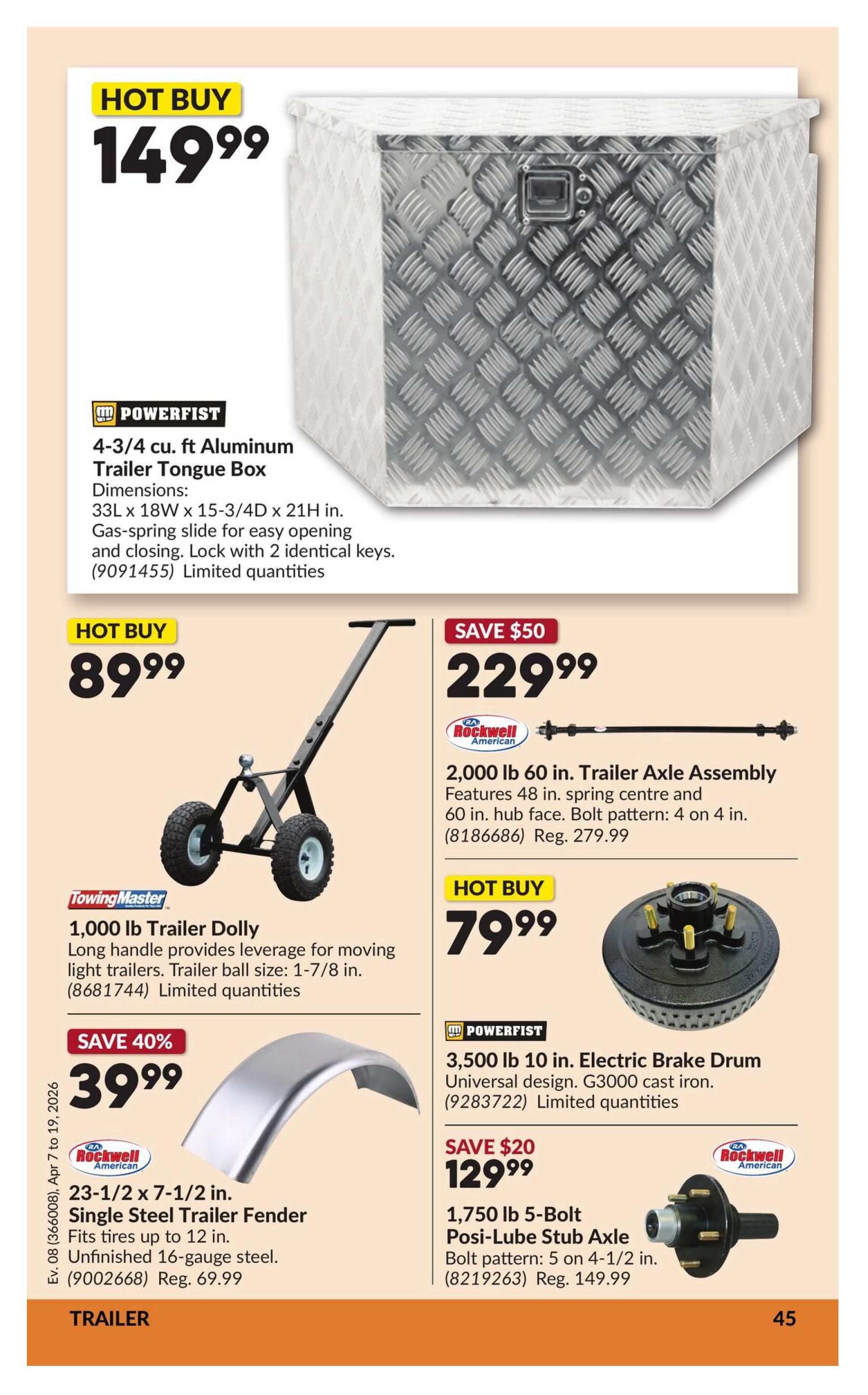 Princess Auto flyer specials page 51. Hot Buy: 4-3/4 cu. ft. Aluminum Trailer Tongue Box by POWERFIST for $149.99. Dimensions 33L x 18W x 15-3/4D x 21H in. Features gas-spring slide and lock with 2 keys. Limited quantities. Hot Buy: TowingMaster 1,000 lb Trailer Dolly for $89.99. Long handle provides leverage for moving light trailers. Trailer ball size: 1-7/8 in. Limited quantities. Save 40%: Rockwell American 23-1/2 x 7-1/2 in. Single Steel Trailer Fender for $39.99. Fits tires up to 12 in. Unfinished 16-gauge steel. Regular price $69.99. Save $50: Rockwell American 2,000 lb 60 in. Trailer Axle Assembly for $229.99. Features 48 in. spring centre and 60 in. hub face. Bolt pattern: 4 on 4 in. Regular price $279.99. Hot Buy: POWERFIST 3,500 lb 10 in. Electric Brake Drum for $79.99. Universal design, G3000 cast iron. Limited quantities. Save $20: 1,750 lb 5-Bolt Posi-Lube Stub Axle for $129.99. Bolt pattern: 5 on 4-1/2 in. Regular price $149.99.