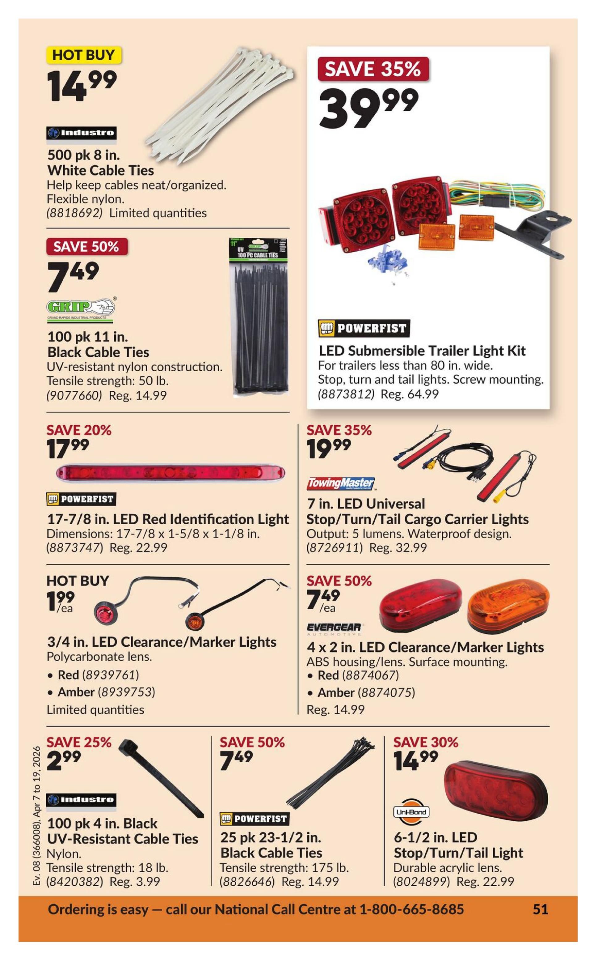 Princess Auto flyer specials page 57 features various automotive lighting and cable tie deals. Hot Buy: 500 pk 8 in. White Cable Ties for $14.99. Save 50% on 100 pk 11 in. Black Cable Ties for $7.49 (Reg. $14.99). Save 35% on POWERFIST LED Submersible Trailer Light Kit for $39.99 (Reg. $64.99). Save 20% on POWERFIST 17-7/8 in. LED Red Identification Light for $17.99 (Reg. $22.99). Hot Buy: 3/4 in. LED Clearance/Marker Lights (Red or Amber) for $1.99 each, limited quantities. Save 35% on TowingMaster 7 in. LED Universal Stop/Turn/Tail Cargo Carrier Lights for $19.99 (Reg. $32.99). Save 50% on EVERGEAR 4 x 2 in. LED Clearance/Marker Lights (Red or Amber) for $7.49 (Reg. $14.99). Save 25% on Industro 100 pk 4 in. Black UV-Resistant Cable Ties for $2.99 (Reg. $3.99). Save 50% on POWERFIST 25 pk 23-1/2 in. Black Cable Ties for $7.49 (Reg. $14.99). Save 30% on Uni-Bond 6-1/2 in. LED Stop/Turn/Tail Light for $14.99 (Reg. $22.99). Ordering is easy - call our National Call Centre at 1-800-665-8685.